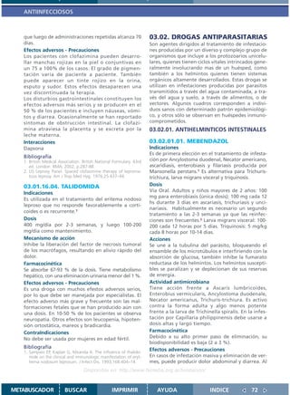 ANTIINFECCIOSOS



   que luego de administraciones repetidas alcanza 70                 03.02. DROGAS ANTIPARASITARIAS
   días.                                                              Son agentes dirigidos al tratamiento de infestacio-
   Efectos adversos - Precauciones                                    nes producidas por un diverso y complejo grupo de
   Los pacientes con clofazimina pueden desarro-                      organismos que incluye a los protozoarios unicelu-
   llar manchas rojizas en la piel o conjuntivas en                   lares, quienes tienen ciclos vitales intrincados gene-
   un 75 a 100% de los casos. El grado de pigmen-                     ralmente involucrando mas de un huésped, como
   tación varía de paciente a paciente. También                       también a los helmintos quienes tienen sistemas
   puede aparecer un tinte rojizo en la orina,                        orgánicos altamente desarrollados. Estas drogas se
   esputo y sudor. Estos efectos desaparecen una                      utilizan en infestaciones producidas por parasitos
   vez discontinuada la terapia.                                      transmitidos a través del agua contaminada, a tra-
   Los disturbios gastrointestinales constituyen los                  vés del agua y suelo, a través de alimentos, o de
   efectos adversos más serios y se producen en el                    vectores. Algunos cuadros corresponden a indivi-
   50 % de los pacientes e incluyen náuseas, vómi-                    duos sanos con determinado patrón epidemiológi-
   tos y diarrea. Ocasionalmente se han reportado                     co, y otros sólo se observan en huéspedes inmuno-
   síntomas de obstrucción intestinal. La clofazi-                    comprometidos.
   mina atraviesa la placenta y se excreta por la                     03.02.01. ANTIHELMINTICOS INTESTINALES
   leche materna.
   Interacciones                                                      03.02.01.01. MEBENDAZOL
   Dapsona                                                            Indicaciones
                                                                      Es de primera elección en el tratamiento de infesta-
   Bibliografía
   1. British Medical Association. British National Formulary. 43rd   ción por Ancylostoma duodenal, Necator americano,
      ed. London: BMA; 2002. p.287-88                                 ascaridiasis, enterobiasis y filariasis producida por
   2. US Leprosy Panel. Spaced clofazimine therapy of leproma-        Mansonella perstans.1 Es alternativa para Trichuris-
      tous leprosy. Am J Trop Med Hyg. 1976;25:437–44.                trichiura, larva migrans visceral y triquinosis.
   03.01.16.04. TALIDOMIDA                                            Dosis
                                                                      Vía Oral. Adultos y niños mayores de 2 años: 100
   Indicaciones
                                                                      mg para enterobiasis (única dosis); 100 mg cada 12
   Es utilizada en el tratamiento del eritema nodoso
                                                                      hs durante 3 días en ascariasis, trichuriasis y unci-
   leproso que no responde favorablemente a corti-
                                                                      nariasis. Habitualmente es necesario un segundo
   coides o es recurrente.1
                                                                      tratamiento a las 2-3 semanas ya que las reinfec-
   Dosis                                                              ciones son frecuentes.2 Larva migrans visceral: 100-
   400 mg/día por 2-3 semanas, y luego 100-200                        200 cada 12 horas por 5 dias. Triquinosis: 5 mg/kg
   mg/día como mantenimiento.                                         cada 8 horas por 10-14 dias.
   Mecanismo de acción                                                Acciones
   Inhibe la liberación del factor de necrosis tumoral                Se une a la tubulina del parásito, bloqueando el
   de los macrófagos, resultando en alivio rápido del                 ensamble de los microtúbulos e interfiriendo con la
   dolor.                                                             absorción de glucosa, también inhibe la fumarato
   Farmacocinética                                                    reductasa de los helmintos. Los helmintos suscepti-
   Se absorbe 67-93 % de la dosis. Tiene metabolismo                  bles se paralizan y se deplecionan de sus reservas
   hepático, con una eliminación urinaria menor del 1 %.              de energía.
   Efectos adversos - Precauciones                                    Actividad antimicrobiana
   Es una droga con muchos efestos adversos serios,                   Tiene acción frente a Ascaris lumbricoides,
   por lo que debe ser manejada por especialistas. El                 Enterobius vermicularis, Ancylostoma duodenale,
   efecto adverso más grave y frecuente son las mal-                  Necator americanus, Trichuris-trichiura. Es activo
   formaciones fetales que se han producido aún con                   contra la forma adulta y algo menos potente
   una dosis. En 10-50 % de los pacientes se observa                  frente a la larva de Trichinella spiralis. En la infes-
   neuropatía. Otros efectos son leucopenia, hipoten-                 tación por Capillaria philippinensis debe usarse a
   sión ortostática, mareos y bradicardia.                            dosis altas y largo tiempo.
   ContraIndicaciones                                                 Farmacocinética
   No debe ser usada por mujeres en edad fértil.                      Debido a su alto primer paso de eliminación, su
                                                                      biodisponibilidad es baja (2 a 3 %).
   Bibliografía                                                       Efectos adversos - Precauciones
   1. Sampaio EP, Kaplan G, Miranda A. The influence of thalido-
      mide on the clinical and immunologic manifestation of eryt-     En casos de infestación masiva y eliminación de ver-
      hema nodosum leprosum. J Infect Dis. 1993;168:404–14.           mes, puede producir dolor abdominal y diarrea. Al
                                   Disponible en: http://www.femeba.org.ar/fundacion/


METABUSCADOR             BUSCAR                    IMPRIMIR              AYUDA                    INDICE             72
 