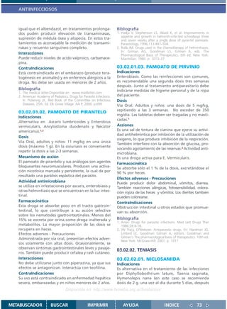 ANTIINFECCIOSOS



   igual que el albendazol, en tratamientos prolonga-                   Bibliografía
   dos puden producir elevación de transaminasas,                       1. Hadju V, Stephenson LS, Abadi K, et al. Improvements in
                                                                           appetite and growth in helminth-infected schoolboys three
   supresión de médula ósea y alopecia. En estos tra-                      and seven weeks after a single dose of pyrantel pamoate.
   tamientos es aconsejable la medición de transami-                       Parasitology. 1996;113:497–504.
   nasas y recuento sanguíneo completo.                                 2. Rollo IM. Drugs used in the chemotherapy of helminthiasis.
                                                                           In: Gilman AG, Goodman LS, Gilman A, eds. The
   Interacciones                                                           Pharmacological Basis of Therapeutics. 6th ed. New York:
   Puede reducir niveles de acido valproico, carbamace-                    Macmillan; 1980. p. 1013–37.
   pina.
   ContraIndicaciones                                                   03.02.01.03. PAMOATO DE PIRVINIO
   Está contraindicada en el embarazo (produce tera-                    Indicaciones
   togénesis en animales) y en enfermos alérgicos a la                  Enterobiasis. Como las reinfecciones son comunes,
   droga. No debe ser usada en menores de 2 años.                       es recomendable una segunda dosis tres semanas
                                                                        después. Junto al tratamiento antiparasitario debe
   Bibliografía                                                         indicarse medidas de higiene personal y de la ropa
   1. The medical letter.Disponible en: www.medletter.com
   2. American Academy of Pediatrics. Drugs for Parasitic Infections.   del paciente.
      In: Pickering LK, Red Book of the Committee on Infectious         Dosis
      Diseases. 25th. Ed. Elk Grove Village: AA P; 2000. p.699.         Vía Oral. Adultos y niños: una dosis de 5 mg/kg,
                                                                        repitiendo a las 3 semanas. No exceder de 350
   03.02.01.02. PAMOATO DE PIRANTELO
                                                                        mg/día. Las tabletas deben ser tragadas y no masti-
   Indicaciones
                                                                        cadas.1
   Alternativa en Ascaris lumbricoides y Enterobius
   vermicularis, Ancylostoma duodenalis y Necator                       Acciones
   americanus.1,2                                                       Es una sal de tintura de cianina que ejerce su activi-
                                                                        dad antihelmíntica por inhibición de la utilización de
   Dosis
                                                                        oxígeno, lo que produce inhibición de la respiración.
   Vía Oral, adultos y niños: 11 mg/kg en una única
                                                                        También interfiere con la absorción de glucosa, pro-
   dosis (máximo 1 g). En la oxiuriasis es conveniente
                                                                        vocando agotamiento de las reservas.2 Actividad anti-
   repetir la dosis a las 2-3 semanas.
                                                                        microbiana.
   Mecanismo de acción                                                  Es una droga activa para E. Vermicularis.
   El pamoato de pirantelo y sus análogos son agentes
                                                                        Farmacocinética
   bloqueantes neuromusculares. Producen una activa-
                                                                        Se absorbe sólo el 1 % de la dosis, excretándose el
   ción nicotínica marcada y persistente, la cual da por                90 % por heces.
   resultado una parálisis espástica del parásito.
                                                                        Efectos adversos - Precauciones
   Actividad antimicrobiana                                             Puede producir dolor abdominal, vómitos, diarrea.
   se utiliza en infestaciones por ascaris, enterobiasis y              También reacciones alérgicas, fotosensibilidad, colora-
   otras helmintiasis que se encuentran en la luz intes-                ción rojiza de las heces y vómitos. Los dientes también
   tinal.                                                               pueden colorearse.
   Farmacocinética                                                      ContraIndicaciones
   Esta droga se absorbe poco en el tracto gastroin-                    Obstrucción intestinal u otros estados que promue-
   testinal, lo que contribuye a su acción selectiva                    van su absorción.
   sobre los nematodes gastrointestinales. Menos del
   15% se excreta por orina como droga inalterada y                     Bibliografía
                                                                        1. Anon: Drugs for parasitic infections. Med Lett Drugs Ther
   metabolitos. La mayor proporción de las dosis se                        1986;28:9-18.
   recupera en heces.                                                   2. JW Tracy, LYWebster. Antiparasitic drugs. En: Hardman JG,
   Efectos adversos - Precauciones                                         Limbird LE, Goodman Gilman A, editors. Goodman and
   Administrada por vía oral, presentan efectos adver-                     Gilman´s The pharmacological basis of therapeutics. 10th ed.
                                                                           New York: McGraw-Hill; 2001. p. 1017
   sos solamente con altas dosis. Ocasionalmente, se
   observan síntomas gastrointestinales leves y pasaje-
                                                                        03.02.02. TENIASIS
   ros. También puede producir cefalea y rash cutáneo.
   Interacciones                                                        03.02.02.01. NICLOSAMIDA
   No debe utilizarse junto con piperazina, ya que sus                  Indicaciones
   efectos se antagonizan. Interactúa con teofilina.                    Es alternativa en el tratamiento de las infecciones
   ContraIndicaciones                                                   por Diphyllobothrium latum, Taenia saginata,
   Su uso está contraindicado en enfermedad hepática                    Hymenolepis nana (en este caso se recomienda
   severa, embarazadas y en niños menores de 2 años.                    dosis de 2 g. una vez al día durante 5 días, después
                                    Disponible en: http://www.femeba.org.ar/fundacion/


METABUSCADOR             BUSCAR                     IMPRIMIR                AYUDA                       INDICE                73
 