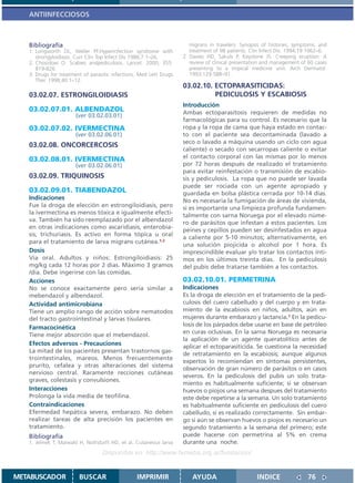 ANTIINFECCIOSOS



   Bibliografía                                                        migrans in travelers: Synopsis of histories, symptoms, and
   1. Longworth DL, Weller PF.Hyperinfection syndrome with             treatment of 98 patients. Clin Infect Dis. 1994;19:1062–6.
      strongyloidiasis. Curr Clin Top Infect Dis 1986;7:1–26.       2. Davies HD, Sakuls P, Keystone JS. Creeping eruption: A
   2. Chosidow O. Scabies andpediculosis. Lancet. 2000; 355:           review of clinical presentation and management of 60 cases
      819-826.                                                         presenting to a tropical medicine unit. Arch Dermatol.
   3. Drugs for treatment of parasitic infections. Med Lett Drugs      1993;129:588–91.
      Ther. 1998;40:1–12.
                                                                    03.02.10. ECTOPARASITICIDAS:
   03.02.07. ESTRONGILOIDIASIS                                                PEDICULOSIS Y ESCABIOSIS
                                                                    Introducción
   03.02.07.01. ALBENDAZOL                                          Ambas ectoparasitosis requieren de medidas no
                       (ver 03.02.03.01)
                                                                    farmacológicas para su control. Es necesario que la
   03.02.07.02. IVERMECTINA                                         ropa y la ropa de cama que haya estado en contac-
                       (ver 03.02.06.01)                            to con el paciente sea decontaminada (lavado a
                                                                    seco o lavado a máquina usando un ciclo con agua
   03.02.08. ONCORCERCOSIS
                                                                    caliente) o secado con secarropas caliente o evitar
   03.02.08.01. IVERMECTINA                                         el contacto corporal con las mismas por lo menos
                       (ver 03.02.06.01)                            por 72 horas después de realizado el tratamiento
                                                                    para evitar reinfestación o transmisión de escabio-
   03.02.09. TRIQUINOSIS                                            sis y pediculosis. La ropa que no puede ser lavada
                                                                    puede ser rociada con un agente apropiado y
   03.02.09.01. TIABENDAZOL                                         guardada en bolsa plástica cerrada por 10-14 días.
   Indicaciones                                                     No es necesaria la fumigación de áreas de vivienda,
   Fue la droga de elección en estrongiloidiasis, pero              si es importante una limpieza profunda fundamen-
   la ivermectina es menos tóxica e igualmente efecti-              talmente con sarna Noruega por el elevado núme-
   va. También ha sido reemplazado por el albendazol                ro de parásitos que infestan a estos pacientes. Los
   en otras indicaciones como ascaridiasis, enterobia-
                                                                    peines y cepillos pueden ser desinfestados en agua
   sis, trichuriasis. Es activo en forma tópica u oral
                                                                    a caliente por 5-10 minutos; alternativamente, en
   para el tratamiento de larva migrans cutánea.1,2
                                                                    una solución piojicida o alcohol por 1 hora. Es
   Dosis                                                            imprescindible evaluar y/o tratar los contactos ínti-
   Via oral. Adultos y niños: Estrongiloidiasis: 25                 mos en los últimos treinta días. En la pediculosis
   mg/kg cada 12 horas por 2 dias. Máximo 3 gramos                  del pubis debe tratarse también a los contactos.
   /dia. Debe ingerirse con las comidas.
   Acciones                                                         03.02.10.01. PERMETRINA
   No se conoce exactamente pero sería similar a                    Indicaciones
   mebendazol y albendazol.                                         Es la droga de elección en el tratamiento de la pedi-
   Actividad antimicrobiana                                         culosis del cuero cabelludo y del cuerpo y en trata-
   Tiene un amplio rango de acción sobre nematodos                  miento de la escabiosis en niños, adultos, aún en
   del tracto gastrointestinal y larvas tisulares.                  mujeres durante embarazo y lactancia.1 En la pedicu-
                                                                    losis de los párpados debe usarse en base de petróleo
   Farmacocinética
                                                                    en curas oclusivas. En la sarna Noruega es necesaria
   Tiene mejor absorción que el mebendazol.
                                                                    la aplicación de un agente queratolítico antes de
   Efectos adversos - Precauciones                                  aplicar el ectoparasiticida. Se cuestiona la necesidad
   La mitad de los pacientes presentan trastornos gas-              de retratamiento en la escabiosis; aunque algunos
   trointestinales, mareos. Menos frecuentemente
                                                                    expertos lo recomiendan en síntomas persistentes,
   prurito, cefalea y otras alteraciones del sistema
                                                                    observación de gran número de parásitos o en casos
   nervioso central. Raramente recciones cutáneas
                                                                    severos. En la pediculosis del pubis un solo trata-
   graves, colestasis y convulsiones.
                                                                    miento es habitualmente suficiente; si se observan
   Interacciones                                                    huevos o piojos una semana despues del tratamiento
   Prolonga la vida media de teofilina.                             este debe repetirse a la semana. Un solo tratamiento
   Contraindicaciones                                               es habitualmente suficiente en pediculosis del cuero
   Efermedad hepática severa, embarazo. No deben                    cabelludo, si es realizado correctamente. Sin embar-
   realizar tareas de alta precisión los pacientes en               go si aún se observan huevos o piojos es necesario un
   tratamiento.                                                     segundo tratamiento a la semana del primero; este
   Bibliografía                                                     puede hacerse con permetrina al 5% en crema
   1. Jelinek T, Maiwald H, Nothdurft HD, et al. Cutaneous larva    durante una noche.
                                  Disponible en: http://www.femeba.org.ar/fundacion/


METABUSCADOR            BUSCAR                   IMPRIMIR              AYUDA                       INDICE               76
 