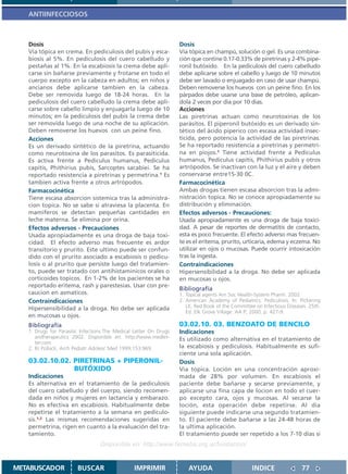 ANTIINFECCIOSOS



   Dosis                                                           Dosis
   Vía tópica en crema. En pediculosis del pubis y esca-           Vía tópica en champú, solución o gel. Es una combina-
   biosis al 5%. En pediculosis del cuero cabelludo y              ción que contine 0.17-0.33% de piretrinas y 2-4% pipe-
   pestañas al 1%. En la escabiosis la crema debe apli-            ronil butóxido. En la pediculosis del cuero cabelludo
   carse sin bañarse previamente y frotarse en todo el             debe aplicarse sobre el cabello y luego de 10 minutos
   cuerpo excepto en la cabeza en adultos; en niños y              debe ser lavado o enjuagado en caso de usar champú.
   ancianos debe aplicarse tambien en la cabeza.                   Deben removerse los huevos con un peine fino. En los
   Debe ser removida luego de 18-24 horas. En la                   párpados debe usarse una base de petróleo, aplican-
   pediculosis del cuero cabelludo la crema debe apli-             dola 2 veces por dia por 10 dias.
   carse sobre cabello limpio y enjuagarla luego de 10             Acciones
   minutos; en la pediculosis del pubis la crema debe              Las piretrinas actuan como neurotoxinas de los
   ser removida luego de una noche de su aplicación.               parásitos. El piperonil butóxido es un derivado sin-
   Deben removerse los huevos con un peine fino.                   tético del ácido piperico con escasa actividad insec-
   Acciones                                                        ticida, pero potencia la actividad de las piretrinas.
   Es un derivado sintético de la piretrina, actuando              Se ha reportado resistencia a piretrinas y permetri-
   como neurotoxina de los parasitos. Es parasiticida.             na en piojos.1 Tiene actividad frente a Pediculus
   Es activa frente a Pediculus humanus, Pediculus                 humanus, Pediculus capitis, Phithirius pubis y otros
   capitis, Phithirius pubis, Sarcoptes sacabiei. Se ha            artrópodos. Se inactivan con la luz y el aire y deben
   reportado resistencia a piretrinas y permetrina.1 Es            conservarse entre15-30 0C.
   tambien activa frente a otros artrópodos.                       Farmacocinética
   Farmacocinética                                                 Ambas drogas tienen escasa absorcion tras la admi-
   Tiene escasa absorcion sistemica tras la administra-            nistración topica. No se conoce apropiadamente su
   cion topica. No se sabe si atraviesa la placenta. En            distribución y eliminación.
   mamiferos se detectan pequeñas cantidades en                    Efectos adversos - Precauciones:
   leche materna. Se elimina por orina.                            Usada apropiadamente es una droga de baja toxici-
   Efectos adversos - Precauciones                                 dad. A pesar de reportes de dermatitis de contacto,
   Usada apropiadamente es una droga de baja toxi-                 esta es poco frecuente. El efecto adverso mas frecuen-
   cidad. El efecto adverso mas frecuente es ardor                 te es el eritema, prurito, urticaria, edema y eczema. No
   transitorio y prurito. Este ultimo puede ser confun-            utilizar en ojos o mucosas. Puede ocurrir intoxicación
   dido con el prurito asociado a escabiosis o pedicu-             tras la ingesta.
   losis o al prurito que persiste luego del tratamien-            Contraindicaciones
   to, puede ser tratado con antihistaminicos orales o             Hipersensibilidad a la droga. No debe ser aplicada
   corticoides topicos. En 1-2% de los pacientes se ha             en mucosas u ojos.
   reportado eritema, rash y parestesias. Usar con pre-
                                                                   Bibliografía
   caucion en asmaticos.                                           1. Topical agents Am Soc Health-System Pharm. 2002
   Contraindicaciones                                              2. American Academy of Pediatrics. Pediculosis. In: Pickering
   Hipersensibilidad a la droga. No debe ser aplicada                 LK, Red Book of the Committee on Infectious Diseases. 25th.
                                                                      Ed. Elk Grove Village: AA P; 2000. p. 427-9.
   en mucosas u ojos.
   Bibliografía                                                    03.02.10. 03. BENZOATO DE BENCILO
   1. Drugs for Parasitic Infections.The Medical Letter On Drugs   Indicaciones
      andherapeutics 2002. Disponible en: http://www.medlet-       Es utilizado como alternativa en el tratamiento de
      ter.com
   2. RJ Pollack, Arch Pediatr Adolesc Med 1999;153:969.           la escabiosis y pediculosis. Habitualmente es sufi-
                                                                   ciente una sola aplicación.
   03.02.10.02. PIRETRINAS + PIPERONIL-                            Dosis
                BUTÓXIDO                                           Via topica. Loción en una concentración aproxi-
   Indicaciones                                                    mada de 28% por volumen. En escabiosis el
   Es alternativa en el tratamiento de la pediculosis              paciente debe bañarse y secarse previamente, y
   del cuero cabelludo y del cuerpo, siendo recomen-               aplicarse una fina capa de locion en todo el cuer-
   dada en niños y mujeres en lactancia y embarazo.                po excepto cara, ojos y mucosas. Al secarse la
   No es efectiva en escabiosis. Habitualmente debe                loción, esta operación debe repetirse. Al dia
   repetirse el tratamiento a la semana en pediculo-               siguiente puede indicarse una segundo tratamien-
   sis.1,2 Las mismas recomendaciones sugeridas en                 to. El paciente debe bañarse a las 24-48 horas de
   permetrina, rigen en cuanto a la evaluación del tra-            la ultima aplicación.
   tamiento.                                                       El tratamiento puede ser repetido a los 7-10 dias si
                                  Disponible en: http://www.femeba.org.ar/fundacion/


METABUSCADOR            BUSCAR                  IMPRIMIR               AYUDA                       INDICE               77
 