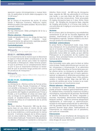 ANTIINFECCIOSOS



   aparecen nuevos microorganismos o nuevas lesio-                   Adultos: Dosis inicial de 600 mg de cloroquina
   nes. En pediculosis la loción debe enjuagarse a las               base, seguida de 300 mg adicionales 6 ú 8 horas
   12-24 horas.1                                                     más tarde, y una sola dosis de 300 mg en una
   Acciones                                                          toma en dos días consecutivos. Total acumulado
   No se conoce el mecanismo de acción. Es activo                    25 mg/kg cloroquina base en 3 días. Niños: Dosis
   frente a Pediculus humanus, Pediculus capitis,                    inicial de 10mg/kg de cloroquina base, seguida
   Phithirius pubis y Sarcoptes sacabiei. No se ha docu-             de 5mg/kg adicionales 6 ú 8 horas más tarde, y
   mentado resistencia.                                              una sola dosis de 5 mg/kg en una toma en dos días
   Farmacocinética                                                   consecutivos.
   No hay información. Debe protegerse de la luz y                   Acciones
   excesivo calor.                                                   No se conoce, pero la cloroquina y sus metabolitos
   Efectos adversos – Precauciones                                   aumentarían el pH de las vacuolas digestivas del
   Usada apropiadamente es una droga de baja toxi-                   parásito, interfiriendo con el metabolismo de la
   cidad.     Puede      ocurrir    irritación     local.            hemoglobina ingerida. Tambien inhibiría una enzi-
   Frecuentemente las aplicaciones repetidas pueden                  ma que produciría toxicidad al parásito.
   ocasionar dermatitis de contacto.                                 Actividad antimicrobiana
   ContraIndicaciones                                                Es activa frente a Plasmodium ovale, vivax, mala-
    Hipersensibilidad a la droga.                                    riae y falciparum. En la actualidad hay pocas regio-
                                                                     nes en el mundo con P.faciparum sensible a cloro-
   Bibliografía
   1. Topical agents Am Soc Health-System Pharm. 2002
                                                                     quina; por lo que ante la sospecha de este tipo de
                                                                     plasmodio nunca debe ser usada, ya que ademas
   03.02.11. ANTIMALARICOS                                           P.falciparum es el productor de los cuadros mas
   En el tratamiento de la malaria que se desconoce                  severos. Tiene actividad frente a la forma extrain-
   la especie infectante debe considerarse el uso de                 testinal de de E.histolytica.
   drogas que sean activas para todas las especies                   Farmacocinética
   incluyendo a P.falciparum. Debe tenerse presen-                   Está formulada como sales, pero la dosis se indica
   te que la profilaxis no es completamente efecti-                  como la base. Puede administrarse por via oral, rec-
   va por lo que es importante enfatizar la necesi-                  tal, intravenosa o intramuscular. Si se administra
   dad de que el paciente tenga protección contra                    por via IV debe infundirse en forma lenta para evi-
   las picaduras de mosquitos.1                                      tar efectos serios. La cloroquina se absorbe veloz-
   Bibliografía                                                      mente y casi por completo por el tracto gastroin-
   1. Advice for Travellers. Med Let 1999;41(1051). Disponible en:   testinal, se deposita en diferentes porcentajes con
      www.cdc.gov.org
                                                                     relación al plasma, en hígado, bazo, riñón, pulmón,
   03.02.11.01. CLOROQUINA                                           cerebro y médula espinal. Algo más del 50% se
                                                                     excreta sin cambios por orina. La dosis no se modi-
   Indicaciones
                                                                     fica en pacientes con insuficiencia renal.
   La cloroquina es efectiva contra las formas eritro-
   cíticas del P. Vivax, P.ovale, P.malariae y P. falcipa-           Efectos adversos – Precauciones
   rum sensible a cloroquina. Es necesario agregar un                La cloroquina es bien tolerada. Ocasionalmente
   curso de Primaquina al tratamiento para erradicar                 puede provocar molestias gastrointestinales, pruri-
   los parásitos del hígado en paludismo por P.vivax y               to, cefaleas leves y transitorias, trastornos visuales y
   P.ovale, y en la profilaxis en áreas con estas espe-              neurológicos, exacerbación de psoriasis. Raramente
   cies. La droga no es agente profiláctico causal ni                se observa decoloración de lechos ungueales y
   impide el establecimiento de la enfermedad.                       mucosas, neuropatía, alteraciones hematológicas,
   También se utiliza en el tratamiento de la artritis               bloqueo cardíaco. Todos los síntomas desaparecen
   reumatoidea.                                                      rápidamente al interrumpir su administración,
   Dosis                                                             excepto la retinopatía producida por la administra-
   Vía Oral, Adultos: Prevención: 300 mg de cloro-                   ción de grandes dosis de cloroquina (mayor a 100
   quina base en una dosis el mismo día de cada                      gramos) durante largo plazo, habitualmente en
   semana comenzando una semana antes de ingre-                      tratamientos no relacionados con el paludismo,
   sar al area endémica y continuando por lo menos                   que suele ser irreversible.
   durante 4 semanas después de la última exposi-                    Interacciones
   ción en área endémica. Niños: 5 mg/kg semanal-                    Debe evitarse el uso simultáneo de cloroquina con
   mente (dosis habitual). Tratamiento de paludismo                  oro o fenilbutazona debido a la potencialidad de
   no debida a P.falciparum resistente a cloroquina:                 estas drogas de causar dermatitis.
                                   Disponible en: http://www.femeba.org.ar/fundacion/


METABUSCADOR            BUSCAR                    IMPRIMIR              AYUDA                    INDICE              78
 