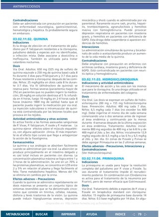 ANTIINFECCIOSOS



   ContraIndicaciones                                       miocárdica y shock cuando es administrada por vía
   Debe ser administrada con precaución en pacientes        parenteral. Raramente ocurre rash, prurito, hepati-
   con enfermedad neurológica, gastrointestinal,            tis, trombocitopenia, agranulocitosis y hemólisis
   hematológica y hepática. Es probablemente segura         masiva con hemoglobinuria. Puede provocar
   en embarazo.                                             depresión respiratoria en pacientes con miastenia
                                                            gravis, y hemólisis en pacientes con deficiencia de
   03.02.11.02. QUININA                                     G6PD. Esta droga debe suspenderse si aparecen evi-
   Indicaciones                                             dencias de hemólisis.
   Es la droga de elección en el tratamiento de palu-       Interacciones
   dismo por P. falciparum resistentes a la cloroquina,     La administración simultánea de quinina y bicarbo-
   paludismo debido a especies aún no identificadas,        nato de sodio o acetazolamida produce un aumen-
   o infección mixta. Debe asociarse a doxiciclina o        to de la vida media de la quinina.
   mefloquina. También es utilizada para tratar
                                                            ContraIndicaciones
   calambres nocturnos.
                                                            Debe emplearse con precaución en enfermos con
   Dosis                                                    arritmias cardíaca, miastenia gravis y deficiencia de
   Vía Oral. Adultos: 650 mg (325 mg de sulfato de          6GPD. Está contraindicada en pacientes con neuri-
   quinina equivale a 250 mg de quinina base) cada 8        tis óptica y hemoglobinuria.
   hs durante 3 días para P.falciparum y 3-7 dias para
   P.vivax resistente a cloroquina; después de las comi-    03.02.11.03. HIDROXICLOROQUINA
   das. Niños: 25 mg/kg/día en dosis cada 8 hs duran-       Indicaciones y actividad antimicrobiana
   te 3-7 días. Vía IV (dihidrocloro de quinina): se        El mecanismo de acción y los usos son los mismos
   reserva para formas severas (parasitemia mayor de        que para la cloroquina. Es una droga utilizada en el
   3%) en pacientes que no pueden ingerir la medica-        tratamiento de enfermedades del colágeno.
   ción; 20 mg/kg en solución dextrosa al 5 % infundi-      Dosis
   da en 4 horas, luego 10 mg/kg en 2-4 horas cada 8        Vía Oral. Las dosis se expresan en sulfato de hidro-
   horas (máximo 1800 mg de sal/dia) hasta que el           xicloroquina 200 mg = 155 mg hidroxicloroquina
   paciente pueda ingerir la medicación por via oral.       base. Prevención: Adultos: 400 mg cada 7 días.
   La inyección subcutánea o intramuscular de quini-        Niños: 6,5 mg/kg cada 7 días (no exceder los 400
   na está contraindicada por las lesiones locales que      mg). Debe ingerirse el mismo día de cada semana
   provoca en los tejidos.                                  comenzando una o dos semanas antes de ingresar
   Actividad antimicrobiana y otras acciones                al área endémica y continuando por lo menos
   Es activa frente a las formas asexuadas sanguineas       durante 4 semanas después de la última exposición
   de P. Vivax, P. falciparum, P. ovale y P. malariae. La   en área endémica. Tratamiento: Adultos: inicial-
   quinina ejerce efectos sobre el músculo esqueléti-       mente 800 mg seguidos de 400 mg a las 6-8 hs y de
   co, con alguna aplicación clínica. El más importan-      400 mg/d al 2do. y 3er. día. Niños: inicialmente 12,9
   te es el efecto tipo curare que llega a antagonizar      mg/kg seguido de 6,5 mg/kg a las 6 hs y 6,5 mg/kg
   la acción de la fisostigmina.                            al 2do. y 3er. día. En zonas de P.ovale y P.vivax se
   Farmacocinética                                          debe agregar Primaquina en las 2 ultimas semanas.
   La quinina y sus análogos se absorben fácilmente         Efectos adversos - Precauciones, Interacciones y
   cuando se administran por vía oral. La absorción se      ContraIndicaciones
   produce principalmente en el intestino delgado y         (Ver Hidroxicloroquina).
   es casi total incluso en pacientes con diarrea. La
   concentración plasmática máxima se logra entre 1 y       03.02.11.04. PRIMAQUINA
   3 horas de la administración. Se une en un 70% a         Indicaciones
   las proteínas plasmáticas, se concentra en LCR entre     La primaquina es usada para lograr la resolución
   2 y 5% en relación al plasma y llega fácilmente al       completa del paludismo por P. vivax y P.ovale. Su
   feto. Tiene metabolismo hepático. Menos del 5%           uso durante el tratamiento impide el recrudeci-
   se elimina sin cambios por la orina.                     miento posterior. En combinación con Clindamicina
   Efectos adversos – Precauciones                          es activa para el tratamiento de la neumonía por
   Cuando la quinina se administra repetidamente en         P.carinii, pero de menor eficacia que Cotrimoxazol.
   dosis máximas se presenta un conjunto típico de          Dosis
   síntomas reversibles que se ha denominado cinco-         Vía Oral. Tratamiento debido a especies de P. vivax y
   nismo que consiste en tinnitus, cefalea, náuseas,        P.ovale en terapéutica standard con cloroquina:
   disforia y leves trastornos de la visión. La quinina     Adultos: 15 mg/día de primaquina base durante 14
   puede inducir hipoglucemias severas, depresión           días. Niños: 0.3 base mg/kg/dia por 14 dias. En algu-
                              Disponible en: http://www.femeba.org.ar/fundacion/


METABUSCADOR         BUSCAR                IMPRIMIR            AYUDA                   INDICE             79
 