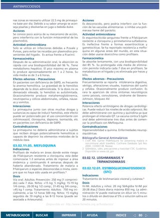 ANTIINFECCIOSOS



   nas zonas es necesario utilizar 22.5 mg de primaqui-    Acciones
   na base por dia. Debido a su sabor amargo se acon-      Es desconocido, pero podría interferir con la fun-
   seja pisarlas y disolverlas en jugo o bebida dulce.     ción de las vacuolas alimentarias o inhibe una poli-
   Acciones                                                merasa heme del parásito.
   Se conoce poco acerca de su mecanismo de acción,        Actividad antimicrobiana
   pero interferiria con la función mitocondrial de los    Es esquintociticida sanguínea frente a P.falciparum
   plasmodios.                                             resitente a cloroquina y pirimetamina-sulfadoxina.
   Actividad antimicrobiana                                Es inefectiva frente a formas exoeritrociticas y
   Solo se utiliza en infecciones debidas a P.ovale y      gametocíticas. Se ha reportado resistencia a meflo-
   P.vivax, para evitar las recaídas por plasmodios pro-   quina en algunas áreas del mundo, en esta situa-
   venientes del hígado. Es activa frente a P.carinii.     ción debe usarse doxiciclina como profilaxis.
   Farmacocinética                                         Farmacocinética
   Después de su administración oral, la absorción es      Se absorbe lentamente, con una biodisponibilidad
   rápida con una biodisponibilidad del 96 %. Tiene        del 85 %. Su prolongada vida media de elimina-
   metabolismo hepático. El pico máximo en plasma          ción permite indicarla cada 7 dias en profilaxis. Se
   lo produce aproximadamente en 1 a 2 horas. Su           metaboliza en el hígado y es eliminada por heces y
   vida media es de 3 a 6 horas.                           bilis.
   Efectos adversos – Precauciones                         Efectos adversos - Precauciones
   En pacientes con deficiencia de G6PD, es frecuente      Frecuentemente se reporta intolerancia digestiva,
   la anemia hemolítica. La gravedad de la hemólisis       vértigo, alteraciones visuales, trastornos del sueño
   depende de la dosis administrada. Si la dosis no es     y cefalea. Ocasionalmente produce confusión. Es
   demasiado elevada, la hemólisis es autolimitada.        rara la aparicion de otros síntomas neurológicos
   Ocasionalmente produce metahemoglobinemia,              como psicosis, convulsiones, síndrome de Stevens-
   neutropenia y cólicos abdominales, cefalea, náuse-      Johnson, bloqueo AV.
   as y vomitos.                                           Interacciones
   Interacciones                                           Potencia efecto arritmógeno de drogas cardiológi-
   La primaquina junto con otras muchas drogas y           cas. Puede reducir los niveles de acido valproico. No
   sustancias es capaz de inducir hemólisis, este efecto   debe administrarse con quinina y quinidina ya que
   puede ser potenciado por el uso concomitante con        prolongan el intervalo QT. La vacuna contra S.typhi
   cotrimoxazol, cloroquina, dapsona, isoniazida, etc      oral debe administrarse tres dias antes de comen-
   en pacientes con deficiencia de G6PD.                   zar la profilaxis con Mefloquina.
   ContraIndicaciones                                      ContraIndicaciones
   La primaquina no debería administrarse a sujetos        Hipersensibilidad a quinina. Enfermedades neurop-
   que reciben drogas potencialmente hemolíticas o         siquiátricas.
   capaces de deprimir los elementos mieloides de la       Bibliografía General Antimaláricos
   médula ósea.                                            1. Croft AM, Garner P.Mefloquine for preventing malaria in
                                                              non-immune adult travellers. Cochrane Database Syst Rev.
   03.02.11.05. MEFLOQUINA                                    2000; :CD000138. Review.
   Indicaciones                                            2. Sobredosis, sales, precuaciones y toxicidad CDC Guidelines.
                                                              Disponible en:www.cdc.gov
   Profilaxis de malaria en áreas donde existe riesgo
   de P.falciparum resistente a cloroquina; esta debe
   comenzarse 1-3 semanas antes de ingresar a área         03.02.12. LEISHMANIASIS Y
   éndemica y continuando 4 semanas después de                       TRIPANOSOMIASIS
   haberla abandonado. Tratamiento de malaria a
   P.falciparum o especies desconocidas o mixta, siem-     03.02.12.01. ESTIBOGLUCONATOSODICO
   pre que no haya sido usada en profilaxis.1                            (SFC)
   Dosis                                                   Indicaciones
   Vía oral. Adultos: Prevención: 250 mg (1 comprimi-      Tratamiento de leishmaniasis visceral y cutánea.1
   do) cada 7 dias. Niños: <15 kg: 5 mg/kg; 15-19 kg       Dosis
   1/4 comp.; 20-30 kg 1/2 comp.; 31-45 kg 3/4 comp.;      IV-IM. Adultos y niños: 20 mg Sb/kg/dia IV-IM por
   >45 kg 1 comp. Tratamiento: Adultos: 750 mg ini-        20-28 días.2 Dosis diaria máxima 850 mg. La admi-
   cialmente, a las 12 horas 500 mg. Niños: 15 mg/kg       nistración IV puede realizarse sin diluir en 5 minu-
   seguidos de 10 mg/kg a las 8-12 horas (puede ser        tos o diluído en dextrosa al 5% o solución salina en
   asociada a Artesunato).                                 20 minutos.
                              Disponible en: http://www.femeba.org.ar/fundacion/


METABUSCADOR         BUSCAR               IMPRIMIR             AYUDA                       INDICE               80
 