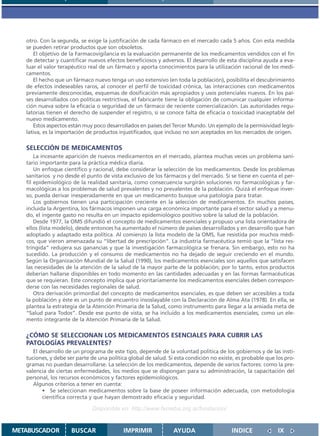 otro. Con la segunda, se exige la justificación de cada fármaco en el mercado cada 5 años. Con esta medida
   se pueden retirar productos que son obsoletos.
      El objetivo de la Farmacovigilancia es la evaluación permanente de los medicamentos vendidos con el fin
   de detectar y cuantificar nuevos efectos beneficiosos y adversos. El desarrollo de esta disciplina ayuda a eva-
   luar el valor terapéutico real de un fármaco y aporta conocimientos para la utilización racional de los medi-
   camentos.
      El hecho que un fármaco nuevo tenga un uso extensivo (en toda la población), posibilita el descubrimiento
   de efectos indeseables raros, al conocer el perfil de toxicidad crónica, las interacciones con medicamentos
   previamente desconocidas, esquemas de dosificación más apropiados y usos potenciales nuevos. En los paí-
   ses desarrollados con políticas restrictivas, el fabricante tiene la obligación de comunicar cualquier informa-
   ción nueva sobre la eficacia o seguridad de un fármaco de reciente comercialización. Las autoridades regu-
   latorias tienen el derecho de suspender el registro, si se conoce falta de eficacia o toxicidad inaceptable del
   nuevo medicamento.
      Estos aspectos están muy poco desarrollados en países del Tercer Mundo. Un ejemplo de la permisividad legis-
   lativa, es la importación de productos injustificados, que incluso no son aceptados en los mercados de origen.

   SELECCIÓN DE MEDICAMENTOS
       La incesante aparición de nuevos medicamentos en el mercado, plantea muchas veces un problema sani-
   tario importante para la práctica médica diaria.
       Un enfoque científico y racional, debe considerar la selección de los medicamentos. Desde los problemas
   sanitarios y no desde el punto de vista exclusivo de los fármacos y del mercado. Si se tiene en cuenta el per-
   fil epidemiológico de la realidad sanitaria, como consecuencia surgirán soluciones no farmacológicas y far-
   macológicas a los problemas de salud prevalentes y no prevalentes de la población. Quizá el enfoque inver-
   so, pueda derivar inesperadamente en que un medicamento busque una patología para tratar.
       Los gobiernos tienen una participación creciente en la selección de medicamentos. En muchos países,
   incluida la Argentina, los fármacos imponen una carga económica importante para el sector salud y a menu-
   do, el ingente gasto no resulta en un impacto epidemiológico positivo sobre la salud de la población.
       Desde 1977, la OMS difundió el concepto de medicamentos esenciales y propuso una lista orientadora de
   ellos (lista modelo), desde entonces ha aumentado el número de países desarrollados y en desarrollo que han
   adoptado y adaptado esta política. Al comienzo la lista modelo de la OMS, fue resistida por muchos médi-
   cos, que vieron amenazada su “libertad de prescripción”. La industria farmacéutica temió que la “lista res-
   tringida” redujera sus ganancias y que la investigación farmacológica se frenara. Sin embargo, esto no ha
   sucedido. La producción y el consumo de medicamentos no ha dejado de seguir creciendo en el mundo.
   Según la Organización Mundial de la Salud (1990), los medicamentos esenciales son aquellos que satisfacen
   las necesidades de la atención de la salud de la mayor parte de la población; por lo tanto, estos productos
   deberían hallarse disponibles en todo momento en las cantidades adecuadas y en las formas farmacéuticas
   que se requieran. Este concepto implica que prioritariamente los medicamentos esenciales deben correspon-
   derse con las necesidades regionales de salud.
       Otra derivación primordial del concepto de medicamentos esenciales, es que deben ser accesibles a toda
   la población y éste es un punto de encuentro insoslayable con la Declaración de Alma Ata (1978). En ella, se
   plantea la estrategia de la Atención Primaria de la Salud, como instrumento para llegar a la ansiada meta de
   “Salud para Todos”. Desde ese punto de vista, se ha incluido a los medicamentos esenciales, como un ele-
   mento integrante de la Atención Primaria de la Salud.

   ¿CÓMO SE SELECCIONAN LOS MEDICAMENTOS ESENCIALES PARA CUBRIR LAS
   PATOLOGÍAS PREVALENTES?
      El desarrollo de un programa de este tipo, depende de la voluntad política de los gobiernos y de las insti-
   tuciones, y debe ser parte de una política global de salud. Si esta condición no existe, es probable que los pro-
   gramas no puedan desarrollarse. La selección de los medicamentos, depende de varios factores: como la pre-
   valencia de ciertas enfermedades, los medios que se dispongan para su administración, la capacitación del
   personal, los recursos económicos y factores epidemiológicos.
      Algunos criterios a tener en cuenta:
          • Se seleccionan medicamentos sobre la base de poseer información adecuada, con metodología
          científica correcta y que hayan demostrado eficacia y seguridad.

                              Disponible en: http://www.femeba.org.ar/fundacion/


METABUSCADOR          BUSCAR               IMPRIMIR             AYUDA                    INDICE              IX
 