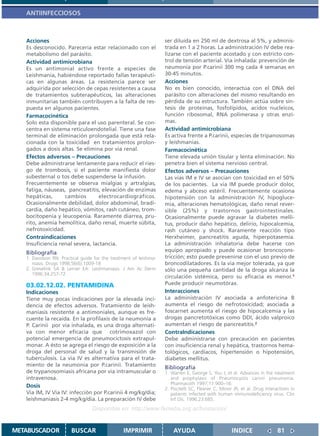 ANTIINFECCIOSOS



   Acciones                                                        ser diluída en 250 ml de dextrosa al 5%, y adminis-
   Es desconocido. Parecería estar relacionado con el              trada en 1 a 2 horas. La administración IV debe rea-
   metabolismo del parásito.                                       lizarse con el paciente acostado y con estricto con-
   Actividad antimicrobiana                                        trol de tensión arterial. Vía inhalada: prevención de
   Es un antimonial activo frente a especies de                    neumonía por P.carinii 300 mg cada 4 semanas en
   Leishmania, habiéndose reportado fallas terapéuti-              30-45 minutos.
   cas en algunas áreas. La resistencia parece ser                 Acciones
   adquirida por selección de cepas resistentes a causa            No es bien conocido, interactúa con el DNA del
   de tratamientos subterapéuticos, las alteraciones               parásito con alteraciones del mismo resultando en
   inmunitarias también contribuyen a la falta de res-             pérdida de su estructura. También actúa sobre sín-
   puesta en algunos pacientes.                                    tesis de proteínas, fosfolípidos, acidos nucleicos,
   Farmacocinética                                                 función ribosomal, RNA polimerasa y otras enzi-
   Solo esta disponible para el uso parenteral. Se con-            mas.
   centra en sistema reticuloendotelial. Tiene una fase            Actividad antimicrobiana
   terminal de eliminación prolongada que está rela-               Es activa frente a P.carinii, especies de tripanosomas
   cionada con la toxicidad en tratamientos prolon-                y leishmanias.
   gados a dosis altas. Se elimina por via renal.                  Farmacocinética
   Efectos adversos – Precauciones                                 Tiene elevada unión tisular y lenta eliminación. No
   Debe administrarse lentamente para reducir el ries-             penetra bien el sistema nervioso central.
   go de trombosis, si el paciente manifiesta dolor                Efectos adversos – Precauciones
   subesternal o tos debe suspenderse la infusión.                 Las vias IM e IV se asocian con toxicidad en el 50%
   Frecuentemente se observa mialgias y artralgias,                de los pacientes. La via IM puede producir dolor,
   fatiga, náuseas, pancreatitis, elevación de enzimas             edema y abceso estéril. Frecuentemente ocasiona
   hepáticas,      cambios       electrocardiográficos.            hipotensión con la administración IV, hipogluce-
   Ocasionalmente debilidad, dolor abdominal, bradi-               mia, alteraciones hematológicas, daño renal rever-
   cardia, daño hepático, vómitos, rash cutáneo, trom-             sible (25%) y trastornos gastrointestinales.
   bocitopenia y leucopenia. Raramente diarrea, pru-               Ocasionalmente puede agravar la diabetes melli-
   rito, anemia hemolítica, daño renal, muerte súbita,             tus, producir daño hepático, delirio, hipocalcemia,
   nefrotoxicidad.                                                 rash cutáneo y shock. Raramente reacción tipo
   Contraindicaciones                                              Herxheimer, pancreatitis aguda, hiperpotasemia.
   Insuficiencia renal severa, lactancia.                          La administración inhalatoria debe hacerse con
   Bibliografía                                                    equipo apropiado y puede ocasionar broncocons-
   1. Davidson RN: Practical guide for the treatment of leishma-   tricción; esto puede prevenirse con el uso previo de
      niasis. Drugs 1998;56(6):1009-18                             broncodilatadores. Es la via mejor tolerada, ya que
   2. Grevelink SA & Lerner EA: Leishmaniasis. J Am Ac Derm        sólo una pequeña cantidad de la droga alcanza la
      1996;34:257-72.
                                                                   circulación sistémica, pero su eficacia es menor.1
   03.02.12.02. PENTAMIDINA                                        Puede producir neumotórax.
   Indicaciones                                                    Interacciones
   Tiene muy pocas indicaciones por la elevada inci-               La administración IV asociada a anfotericina B
   dencia de efectos adversos. Tratamiento de leish-               aumenta el riesgo de nefrotoxicidad; asociada a
   maniasis resistente a antimoniales, aunque es fre-              foscarnet aumenta el riesgo de hipocalcemia y las
   cuente la recaída. En la profilaxis de la neumonía a            drogas pancretotóxicas como DDI, ácido valproico
   P. Carinii por vía inhalada, es una droga alternati-            aumentan el riesgo de pancreatitis.2
   va con menor eficacia que cotrimoxazol con                      ContraIndicaciones
   potencial emergencia de pneumocictosis extrapul-                Debe administrarse con precaución en pacientes
   monar. A ésto se agrega el riesgo de exposición a la            con insuficiencia renal y hepática, trastornos hema-
   droga del personal de salud y la transmisión de                 tológicos, cardíacos, hipertensión o hipotensión,
   tuberculosis. La via IV es alternativa para el trata-           diabetes mellitus.
   miento de la neumonia por P.carinii. Tratamiento                Bibliografía
   de trypanosomiasis africana por via intramuscular o             1. Warren E, George S, You J, et al. Advances in the treatment
   intravenosa.                                                       and prophylaxis of Pneumocystis carinii pneumonia.
                                                                      Pharmacoth 1997;17:900–16.
   Dosis                                                           2. Piscitelli SC, Flexner C, Minor JR, et al. Drug interactions in
   Via IM, IV Via IV: infección por P.carinii 4 mg/kg/dia;            patients infected with human immunodeficiency virus. Clin
   leishmaniasis 2-4 mg/kg/dia. La preparación IV debe                Inf Dis. 1996;23:685.

                                  Disponible en: http://www.femeba.org.ar/fundacion/


METABUSCADOR            BUSCAR                  IMPRIMIR               AYUDA                         INDICE                 81
 