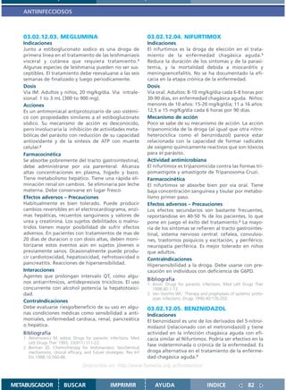 ANTIINFECCIOSOS



   03.02.12.03. MEGLUMINA                                             03.02.12.04. NIFURTIMOX
   Indicaciones                                                       Indicaciones
   Junto a estibogluconato sodico es una droga de                     El nifurtimox es la droga de elección en el trata-
   primera linea en el tratamiento de las leishmaniasis               miento de la enfermedad chagásica aguda.1
   visceral y cutánea que requiera tratamiento.1                      Reduce la duración de los síntomas y de la parasi-
   Algunas especies de leishmania pueden no ser sus-                  temia, y la mortalidad debida a miocarditis y
   ceptibles. El tratamiento debe reevaluarse a las seis              meningoencefalitis. No se ha documentado la efi-
   semanas de finalizado y luego periodicamente.                      cacia en la etapa crónica de la enfermedad.
   Dosis                                                              Dosis
   Via IM: Adultos y niños, 20 mg/kg/dia. Via intrale-                Via oral. Adultos: 8-10 mg/kg/día cada 6-8 horas por
   sional: 1 to 3 mL (300 to 900 mg).                                 30-90 dias, en enfermedad chagásica aguda. Niños:
   Acciones                                                           menores de 10 años: 15-20 mg/kg/día; 11 a 16 años:
   Es un antimoniacal antiprotozoario de uso sistémi-                 12,5 a 15 mg/Kg/día cada 6 horas por 90 dias.
   co con propiedades similares a el estibogluconato                  Mecanismo de acción
   sódico. Su mecanismo de acción es desconocido,                     Poco se sabe de su mecanismo de acción. La acción
   pero involucraria la inhibición de actividades meta-               tripanomicida de la droga (al igual que otra nitro-
   bólicas del parásito con reducción de su capacidad                 heterocíclica como el benznidazol) parece estar
   antioxidante y de la sintesis de ATP con muerte                    relacionada con la capacidad de formar radicales
   celular.2                                                          de oxígeno químicamente reactivos que son tóxicos
   Farmacocinética                                                    para el parásito.
   Se absorbe pobremente del tracto gastrointestinal,                 Actividad antimicrobiana
   debe administrarse por via parenteral. Alcanza                     El nifurtimox es tripanomicida contra las formas tri-
   altas concentraciones en plasma, higado y bazo.                    pomastigote y amastigote de Tripanosoma Cruzi.
   Tiene metabolismo hepático. Tiene una rápida eli-                  Farmacocinética
   minación renal sin cambios. Se eliminaria por leche                El nifurtimox se absorbe bien por vía oral. Tiene
   materna. Debe conservarse en lugar fresco.                         baja concentración sanguínea y tisular por metabo-
   Efectos adversos – Precauciones                                    lismo primer paso.
   Habitualmente es bien tolerado. Puede producir                     Efectos adversos – Precauciones
   cambios reversibles en el electrocardiograma, enzi-                Los efectos secundarios son bastante frecuentes,
   mas hepáticas, recuentos sanguineos y valores de                   reportándose en 40-50 % de los pacientes, lo que
   urea y creatinina. Los sujetos debilitados o malnu-                pone en juego el éxito del tratamiento.2 La mayo-
   tridos tienen mayor posibilidad de sufrir efectos                  ría de los síntomas se refieren al tracto gastrointes-
   adversos. En pacientes con tratamientos de mas de                  tinal, sistema nervioso central: cefalea, convulsio-
   20 dias de duracion o con dosis altas, deben moni-                 nes, trastornos psíquicos y excitación, y periférico:
   torizarse estos eventos aún en sujetos jóvenes o                   neuropatía periférica. Es mejor tolerado en niños
   previamente sanos. Ocasionalmente puede produ-                     que adultos.
   cir cardiotoxcidad, hepatoxicidad, nefrotoxicidad o                ContraIndicaciones
   pancreatitis. Reacciones de hipersensibilidad.                     Hipersensibilidad a la droga. Debe usarse con pre-
   Interacciones                                                      caución en individuos con deficiencia de G6PD.
   Agentes que prolongan intervalo QT, como algu-
                                                                      Bibliografía
   nos antiarritmicos, antidepresivos triciclicos. El uso             1. Anon: Drugs for parasitic infections. Med Lett Drugs Ther
   concurrente con alcohol potencia la hepatotoxici-                     1998;40:1-12.
   dad.                                                               2. Van Voorhis WC: Therapy and prophylaxis of systemic proto-
                                                                         zoan infections. Drugs 1990;40:176-202.
   ContraIndicaciones
   Debe evaluarse riesgo/beneficio de su uso en algu-                 03.02.12.05. BENZNIDAZOL
   nas condiciones médicas como sensibilidad a anti-                  Indicaciones
   moniales, enfermedad cardiaca, renal, pancreática                  El benznidazol es uno de los derivados del 5-nitroi-
   o hepática.                                                        midazol (relacionado con el metronidazol) y tiene
   Bibliografía                                                       actividad en la infección chagásica aguda con efi-
   1. Abramowicz M, editor. Drugs for parasitic infections. Med       cacia similar al Nifurtimox. Podría ser efectivo en la
      Lett Drugs Ther 1993; 33(911):111-22.
                                                                      fase indeterminada o crónica de la enfermedad. Es
   2. Berman JD. Chemotherapy for leishmaniasis: biochemical
      mechanisms, clinical efficacy, and future strategies. Rev Inf   droga alternativa en el tratamiento de la enferme-
      Dis 1988;10:560-86.                                             dad chagásica aguda.1
                                   Disponible en: http://www.femeba.org.ar/fundacion/


METABUSCADOR             BUSCAR                    IMPRIMIR              AYUDA                       INDICE               82
 