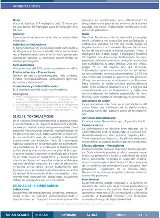 ANTIINFECCIOSOS



   Dosis                                                          (siempre en combinación con sulfadiazina).1 Es
   Via oral. Adultos: 5-7 mg/kg/dia cada 12 horas por             droga alternativa para el tratamiento de la diarrea
   90 dias. Niños: 10 mg/kg/dia cada 12 horas por 30 a            causada por I.belli. Tratamiento combinado alter-
   90 dias.                                                       nativo de paludismo.
   Acciones                                                       Dosis
   Comparte el mecanismo de acción con otros nitro-               Vía Oral. Tratamiento de corioretinitis y toxoplas-
   midazoles.                                                     mosis congénita en asociación con sulfadiazina y
   Actividad antimicrobiana                                       corticoides: Adultos: 50-100 mg inicial, luego 25
   El Trypanosoma cruzi es especialmente vulnerable a             mg/día durante 2 a 3 semanas despues de la reso-
   las drogas que forman radicales libres intracelula-            lución de los síntomas o signos oculares. Niños: 2
   res, el benznidazol (como el nifurtimox) posee esta            mg/kg/dia por 3 dias, luego 1 mg/kg/dia (máximo
   capacidad, aunque su toxicidad puede limitar su                25 mg/día) por 4 semanas. Tratamiento de toxo-
   empleo prolongado.                                             plasmosis del sistema nervioso central en asociación
   Farmacocinética                                                con sulfadiazina u otras drogas: 200 mg inicial,
   Absorción oral del 92%, unión a proteínas en 44%.              luego 75 a 100 mg/día por 4-6 semanas.
                                                                  Tratamiento supresivo en asociación con sulfadiazi-
   Efectos adversos – Precauciones                                na en pacientes inmunocomprometidos: 25-75 mg
   Limitan su uso la polineuropatía, rash cutáneo,
                                                                  /día.2 Profilaxis primaria en pacientes HIV positivos:
   efectos neuropsiquiátricos, alteraciones gastroin-
                                                                  50 mg por semana en combinación con Dapsona.
   testinales y leucopenia.2                                      Para prevenir la mielotoxicidad potencialmente
   Interacciones y contraindicaciones                             fatal, debe asociarse leucovorina 5 a 15 mg por dia
   Está descripto posible acción carcinogénica.                   conjuntamente con el tratamiento, y hasta una
   Bibliografía                                                   semana después de haberlo suspendido. Se reco-
   1. Anon: Drug discovery and development for chronic Chagas’    mienda hacer controles hematológicos semanales.
      disease.     February,    2000.         Disponible    en:
      www.who.int/tdr/research/progress/chag_prd/ drugs.htm.      Mecanismo de acción
   2. De Andrade AL, Zicker F, de Oliveira RM et al: Randomised   La pirimetamina interfiere en el metabolismo del
      trial of efficacy of benznidazole in treatment of early     ácido fólico por inhibición de la dehidrofolato
      Trypanosoma cruzi infection. Lancet 1996;348:1407-13.       reductasa tanto del parásito como de los mamífe-
                                                                  ros.
   03.02.13. TOXOPLASMOSIS                                        Actividad antimicrobiana:
   En el huésped inmunocompetente la toxoplasmosis                Es activa sobre Plasmodium spp., T.gondii e I.belli.
   es autolimitada y no requiere tratamiento específi-            Farmacocinética
   co, excepto cuando existe compromiso ocular. En el             La pirimetamina se absorbe bien después de la
   paciente inmunocomprometido, especialmente en                  administración oral. El compuesto se acumula fun-
   los pacientes con SIDA, habitualmente se manifies-             damentalmente en riñon, pulmón, hígado y bazo.
   ta con encefalitis que, de no mediar tratamiento               Tiene metabolismo hepático. Se elimina lentamen-
   puede tener una evolución fatal. El tratamiento                te por orina. Se excreta también por leche materna.
   habitual consiste en la combinación de pirimetami-
   na y sulfadiazina. En el embarazo la toxoplasmosis
                                                                  Efectos adversos – Precauciones
   puede traer graves consecuencias para el feto por              Ocasionalmente produce depresión hematopoyéti-
   lo que es necesaro conocer la serología para T.gon-            ca. Dosis elevadas pueden producir anemia mega-
   dii en toda mujer en edad fértil, y realizar segui-            loblástica semejante a la de la deficiencia de ácido
   miento serológico en aquellas mujeres embaraza-                fólico, fácilmente reversible al suspender el trata-
   das con serología negativa. En caso de desarrollar             miento o administrar ácido folínico.3 Dosis elevadas
   infección activa debe recibir tratamiento con                  de la combinación pirimetamina-sulfadiazina han
   Espiramicina o pirimetamina/sulfadiazina con el fin            provocado         supresión de la médula ósea.
   de reducir la transmisión al feto y/o realizar trata-          Raramente se observa erupción cutánea, vómitos,
   miento fetal intrauterino. Todas estas situaciones             eosinofilia pulmonar.
   deben ser manejadas por un especialista.                       Interacciones
                                                                  La pirimetamina puede desplazar a la quinina de
   03.02.13.01. PIRIMETAMINA                                      sus sitios de unión con las proteínas plasmáticas y
   Indicaciones                                                   provocar aumento de quinina libre en sangre. El
   Tratamiento de toxoplasmosis congénita, toxoplas-              uso concurrente con AZT, cotrimoxazol y sulfamidas
   mosis ocular en huésped inmunocompetente y                     aumenta la toxicidad medular; con lorazepan
   toxoplasmosis en huésped inmunocomprometido                    aumenta el riesgo de hepatotoxicidad.
                                 Disponible en: http://www.femeba.org.ar/fundacion/


METABUSCADOR           BUSCAR                   IMPRIMIR             AYUDA                   INDICE             83
 