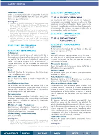 ANTIINFECCIOSOS



   ContraIndicaciones                                                 03.02.13.04. COTRIMOXAZOL
   Debe usarse con precaución en pacientes malnutri-                                  (ver 03.01.12.01 )
   dos o con enfermedades hematológicas o bajo tra-                   03.02.14. PNEUMOCYSTIS CARINII
   tamiento quimioterápico.
                                                                      La neumonía por P.carinii ocurre en huéspedes
   Bibliografía                                                       inmunocomprometidos, fundamentalmente HIV
   1. Liesenfeld O, Wong SY, Remington JS. Toxoplasmosis in the       positivos, oncohematológicos y bajo tratamiento
      Setting of AIDS. In: Bartlett JG, Merigan TC, Bolognesi D,
      eds. Textbook of AIDS Medicine. 2nd ed. Baltimore: Williams     con dosis elevadas de corticoides durante períodos
      & Wilkins; 1999. p. 225–59.                                     prolongados de tiempo. Los casos moderados a
   2. Katlama C, De Wit S, O’Doherty E, et al. Pyrimethamine-clin-    severos deben recibir corticoides.
      damycin vs. pyrimethamine-sulfadiazine as acute and long-
      term therapy for toxoplasmic encephalitis in patients with      03.02.14.01. COTRIMOXAZOL
      aids. Clin Infect Dis. 1996;22:268–75.                                          (ver 03.01.12.01 )
   3. American Academy of Pediatrics. Drugs for Parasitic
      Infections. Pickering LK, Red Book of the Committee on          03.02.15. ANTIAMEBIASIS Y
      Infectious Diseases. 25th. Ed. Elk Grove Village: AA P; 2000.             ANTIGIARDIASIS
      p. 699.

   03.02.13.02. SULFADIAZINA                                          03.02.15.01. FURAZOLIDONA
                       (ver 03.01.12.02)                              Indicaciones
                                                                      Tratamiento alternativo de giardiasis con tasa de
   03.02.13.03. ESPIRAMICINA                                          curación superior al 90%.1
   Indicaciones                                                       Dosis
   Su indicación precisa es en el tratamiento de la                   Vía Oral. Adultos: 100 mg cada 8 horas durante 7-
   toxoplasmosis durante el embarazo, con una efica-                  10 días. Niños: 6 mg/kg/día divididos en 4 dosis
   cia del 60 %. 1 Una vez iniciado el tratamiento                    durante 7-10 días. La solución oral es preferida
   debe continuarse durante todo el embarazo. Es                      para su uso en niños.
   droga alternativa en la profilaxis de meningitis                   Mecanismo de acción
   meningocóccica para erradicar la portación nasofa-                 Es un derivado nitrofurano que actúa dañando al
   ríngea.                                                            DNA bacteriano y parasitario.
   Dosis                                                              Farmacocinética
   Vía Oral. Adultos: 3-4 gramos por día. Debe inge-                  Se absorbe bien por el tracto gastrointestinal.
   rirse con el estómago vacío.                                       Eliminación renal.
   Mecanismo de acción                                                Actividad antimicrobiana
   Es un macrólido, tiene el mismo mecanismo de                       Es activo frente a I. Belli, Trichomonas vaginalis y
   acción.                                                            algunas bacterias enteropatógenas.
   Actividad antimicrobiana                                           Efectos adversos – Precauciones
   La actividad antibacteriana es menor que la de                     Usualmente es bien tolerada, pero pueden pro-
   otras drogas del mismo grupo, por lo que su impor-                 ducirse náuseas, vómitos y diarrea. Raramente
   tancia clínica es escasa, excepto en el tratamiento                puede ocasionar urticaria, enfermedad del suero,
   de la toxoplasmosis del embarazo.                                  hipoglucemia e hipotensión ortostática. Puede
   Farmacocinética                                                    causar hemólisis en pacientes con deficiencia de
   Tiene larga permanencia en los tejidos con concen-                 G6PD.2
   traciones superiores a las plasmáticas en próstata,                Interacciones
   saliva, hueso y cavidades purulentas. Su vida media                En algunos pacientes produce una reacción tipo
   es de 5 a 6 horas.                                                 disulfiram luego de la ingestión de alcohol. Su
   Efectos adversos – Precauciones                                    administración también produce inhibición marca-
   Las reacciones adversas más frecuentes son altera-                 da de la monoaminooxidasa y por lo tanto podría
                                                                      ocurrir una reacción hipertensiva cuando se admi-
   ciones gastrointestinales y reacciones de hipersensi-
                                                                      nistra conjuntamente con agentes adrenérgicos,
   bilidad, principalmente cutáneas.
                                                                      compuestos tricíclicos o alimentos que contengan
   Interacciones y contraindicaciones                                 cantidades significativas de tiramina.
   (Ver macrólidos).
                                                                      ContraIndicaciones
   Bibliografía                                                       Alcohol. No debe administrarse a lactantes meno-
   1. Daffos F, et al. Prenatal manegement of 746 pregnancies at      res de un mes.
      risk for congenital toxoplasmosis: a prospective study of 378
      pregnancies. N Engl J Med 1988;318:271-5.                       Bibliografía
                                   Disponible en: http://www.femeba.org.ar/fundacion/


METABUSCADOR             BUSCAR                    IMPRIMIR              AYUDA                  INDICE             84
 