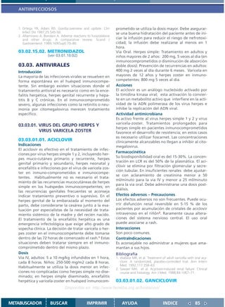 ANTIINFECCIOSOS



   1. Ortega YR, Adam RD. Giardia:overview and update. Clin        prometido se utiliza la dosis mayor. Debe asegurar-
      Infect Dis 1997;25:545-50.                                   se una buena hidratación del paciente antes de ini-
   2. Altamirano A, Bondani A. Adverse reactions to furazolidone
      and other drugs: A comparative review. Scand J               ciar la infusión para reducir el riesgo de nefrotoxi-
      Gastroenterol. 1989;169(Supl):70–80.                         cidad; la infusión debe realizarse al menos en 1
                                                                   hora.
   03.02.15.02. METRONIDAZOL                                       Vía Oral. Herpes simple: Tratamiento en adultos y
                      (ver 03.01.10.02)                            niños mayores de 2 años: 200 mg, 5 veces al dia (en
                                                                   inmunocomprometidos o disminución de absorción
   03.03. ANTIVIRALES                                              doble dosis). Prevención de recurrencias en adultos:
   Introducción                                                    400 mg 2 veces al día durante 6 meses. Varicela en
   La mayoría de las infecciones virales se resuelven en           mayores de 12 años y herpes zoster en inmuno-
   forma espontánea en el huésped inmunocompe-                     competentes: 800 mg 5 veces al dia.
   tente. Sin embargo existen situaciones donde el                 Acciones
   tratamiento antiviral es necesario como en la ence-             El aciclovir es un análogo nucleósido activado por
   falitis herpética, herpes genital recurrente y hepa-            la timidina kinasa viral; esta activación lo convier-
   titis B y C crónicas. En el inmunocomprometido                  te en un metabolito activo que interfiere en la acti-
   severo, algunas infecciones como la retinitis o neu-            vidad de la ADN polimerasa de los virus herpes e
   monia por citomegalovirus merecen tratamiento                   inhibe la replicación del ADN viral.
   especifico.                                                     Actividad antimicrobiana
                                                                   Es activo frente al virus herpes simple 1 y 2 y virus
                                                                   varicela-zoster. Tratamientos prolongados para
   03.03.01. VIRUS DEL GRUPO HERPES Y
                                                                   herpes simple en pacientes inmunocomprometidos
             VIRUS VARICELA ZOSTER                                 favorece el desarrollo de resistencia; en estos casos
                                                                   es necesario utilizar foscarnet. Las concentraciones
   03.03.01.01. ACICLOVIR                                          clínicamente alcanzables no llegan a inhibir al cito-
   Indicaciones                                                    megalovirus.
   El aciclovir es efectivo en el tratamiento de infec-
                                                                   Farmacocinética
   ciones por virus herpes simple 1 y 2, incluyendo her-
                                                                   Su biodisponibilidad oral es del 15-30%. La concen-
   pes muco-cutáneo primario y recurrente, herpes
                                                                   tración en LCR es del 50% de la plasmática. El aci-
   genital primario y secundario, herpes neonatal y
                                                                   clovir se elimina por filtración glomerular y secre-
   encefalitis e infecciones por el virus de varicela zos-
                                                                   ción tubular. En insuficientes renales debe ajustar-
   ter en inmuno-comprometidos e inmunocompe-
                                                                   se con aclaramiento de creatinina menor a 50
   tentes. Habitualmente no es necesario el trata-
                                                                   ml/minuto para la via IV y menor a 25 ml/minuto
   miento de las recurrencias mucocutáneas de herpes
                                                                   para la via oral. Debe administrarse una dosis post-
   simple en los huéspedes inmunocompetentes; en
                                                                   diálisis.
   las recurrencias genitales frecuentes se aconseja
   indicar tratamiento preventivo o supresivo. En el               Efectos adversos – Precauciones
   herpes genital de la embarazada al momento del                  Los efectos adversos no son frecuentes. Puede ocu-
   parto, debe considerarse la cesárea junto a la eva-             rrir disfunción renal reversible en 5-15 % de los
   luación por especialistas de la necesidad de trata-             pacientes por acumulación de cristales de aciclovir
   miento sistémico de la madre y del recién nacido.               intravenoso en el riñón2. Raramente causa altera-
   El tratamiento de la encefalitis herpética es una               ciones del sistema nervioso central. El uso oral
   emergencia infectológica que exige alto grado de                puede asociarse a rash.
   sopecha clínica. La decisión de tratar varicela o her-          Interacciones
   pes zoster en el inmunocompetente debe tomarse                  Son poco comunes.
   dentro de las 72 horas de comenzado el rash.1 Estas             ContraIndicaciones
   situaciones deben tratarse siempre en el inmuno-                Es aconsejable no administrar a mujeres que ama-
   comprometido dentro del mismo plazo.                            mantan a sus hijos.
   Dosis                                                           Bibliografía
   Vía IV, adultos: 5 a 10 mg/kg infundidos en 1 hora,             1. Wallace MR, et al. Treatment of adult varicella with oral acy-
   cada 8 horas. Niños: 250-500 mg/m2 cada 8 horas.                   clovir. A randomized, placebo-controlled trial. Ann Intern
                                                                      Med. 1992;117:358–63.
   Habitualmente se utiliza la dosis menor en infec-               2. Sawyer MH, et al. Acyclovir-induced renal failure: Clinical
   ciones no complicadas como herpes simple no dise-                  course and histology. Am J Med. 1988;84:1067–71.
   minado; en herpes simple diseminado, encefalitis
   herpética y varicela-zoster en huésped inmunocom-               03.03.01.02. GANCICLOVIR
                                  Disponible en: http://www.femeba.org.ar/fundacion/


METABUSCADOR            BUSCAR                  IMPRIMIR               AYUDA                        INDICE                 85
 