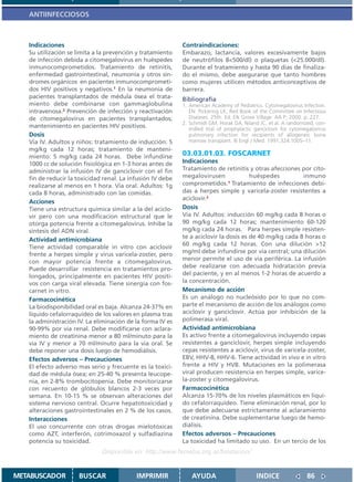 ANTIINFECCIOSOS



   Indicaciones                                             Contraindicaciones:
   Su utilización se limita a la prevención y tratamiento   Embarazo, lactancia, valores excesivamente bajos
   de infección debida a citomegalovirus en huéspedes       de neutrófilos 8<500/dl) o plaquetas (<25.000/dl).
   inmunocomprometidos. Tratamiento de retinitis,           Durante el tratamiento y hasta 90 dias de finaliza-
   enfermedad gastrointestinal, neumonía y otros sín-       do el mismo, debe asegurarse que tanto hombres
   dromes orgánicos en pacientes inmunocomprometi-          como mujeres utilicen métodos anticonceptivos de
   dos HIV positivos y negativos.1 En la neumonía de        barrera.
   pacientes transplantados de médula ósea el trata-        Bibliografía
   miento debe combinarse con gammaglobulina                1. American Academy of Pediatrics. Cytomegalovirus Infection.
   intravenosa.2 Prevención de infección y reactivación        EN: Pickering LK, Red Book of the Committee on Infectious
   de citomegalovirus en pacientes transplantados;             Diseases. 25th. Ed. Elk Grove Village: AA P; 2000. p..227.
                                                            2. Schmidt GM, Horak DA, Niland JC, et al. A randomized, con-
   mantenimiento en pacientes HIV positivos.                   trolled trial of prophylactic ganciclovir for cytomegalovirus
   Dosis                                                       pulmonary infection for recipients of allogeneic bone
   Via IV. Adultos y niños: tratamiento de inducción: 5        marrow transplant. N Engl J Med. 1991;324:1005–11.
   mg/kg cada 12 horas; tratamiento de manteni-
   miento: 5 mg/kg cada 24 horas. Debe infundirse           03.03.01.03. FOSCARNET
   1000 cc de solución fisiológica en 1-3 horas antes de    Indicaciones
   administrar la infusión IV de ganciclovir con el fin     Tratamiento de retinitis y otras afecciones por cito-
   fin de reducir la toxicidad renal. La infusión IV debe   megalovirusen              huéspedes           inmuno
   realizarse al menos en 1 hora. Via oral. Adultos: 1g     comprometidos.1 Tratamiento de infecciones debi-
   cada 8 horas, administrado con las comidas.              das a herpes simple y varicela-zoster resistentes a
                                                            aciclovir.2
   Acciones
   Tiene una estructura quimica similar a la del aciclo-    Dosis
   vir pero con una modificacion estructural que le         Via IV. Adultos: inducción 60 mg/kg cada 8 horas o
   otorga potencia frente a citomegalovirus. Inhibe la      90 mg/kg cada 12 horas; mantenimiento 60-120
   síntesis del ADN viral.                                  mg/kg cada 24 horas. Para herpes simple resisten-
                                                            te a aciclovir la dosis es de 40 mg/kg cada 8 horas o
   Actividad antimicrobiana
                                                            60 mg/kg cada 12 horas. Con una dilución >12
   Tiene actividad comparable in vitro con aciclovir
                                                            mg/ml debe infundirse por via central; una dilución
   frente a herpes simple y virus varicela-zoster, pero
   con mayor potencia frente a citomegalovirus.             menor permite el uso de via periférica. La infusión
   Puede desarrollar resistencia en tratamientos pro-       debe realizarse con adecuada hidratación previa
   longados, principalmente en pacientes HIV positi-        del paciente, y en al menos 1-2 horas de acuerdo a
   vos con carga viral elevada. Tiene sinergia con fos-     la concentración.
   carnet in vitro.                                         Mecanismo de acción
   Farmacocinética                                          Es un análogo no nucleósido por lo que no com-
   La biodisponibilidad oral es baja. Alcanza 24-37% en     parte el mecanismo de acción de los análogos como
   líquido cefalorraquídeo de los valores en plasma tras    aciclovir y ganciclovir. Actúa por inhibición de la
   la administración IV. La eliminación de la forma IV es   polimerasa viral.
   90-99% por via renal. Debe modificarse con aclara-       Actividad antimicrobiana
   miento de creatinina menor a 80 ml/minuto para la        Es activo frente a citomegalovirus incluyendo cepas
   via IV y menor a 70 ml/minuto para la via oral. Se       resistentes a ganciclovir, herpes simple incluyendo
   debe reponer una dosis luego de hemodiálisis.            cepas resistentes a aciclovir, virus de varicela-zoster,
   Efectos adversos – Precauciones                          EBV, HHV-8, HHV-6. Tiene actividad in vivo e in vitro
   El efecto adverso mas serio y frecuente es la toxici-    frente a HIV y HVB. Mutaciones en la polimerasa
   dad de médula ósea; en 25-40 % presenta leucope-         viral producen resistencia en herpes simple, varice-
   nia, en 2-8% trombocitopenia. Debe monitorizarse         la-zoster y citomegalovirus.
   con recuento de glóbulos blancos 2-3 veces por           Farmacocinética
   semana. En 10-15 % se observan alteraciones del          Alcanza 15-70% de los niveles plasmáticos en líqui-
   sistema nervioso central. Ocurre hepatotoxicidad y       do cefalorraquídeo. Tiene eliminación renal, por lo
   alteraciones gastrointestinales en 2 % de los casos.     que debe adecuarse estrictamente al aclaramiento
   Interacciones                                            de creatinina. Debe suplementarse luego de hemo-
   El uso concurrente con otras drogas mielotóxicas         diálisis.
   como AZT, interferón, cotrimoxazol y sulfadiazina        Efectos adversos – Precauciones
   potencia su toxicidad.                                   La toxicidad ha limitado su uso. En un tercio de los
                              Disponible en: http://www.femeba.org.ar/fundacion/


METABUSCADOR         BUSCAR                IMPRIMIR             AYUDA                        INDICE                86
 