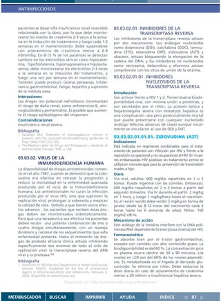 ANTIINFECCIOSOS



   pacientes se desarrolla insuficiencia renal reversible          03.03.02.01. INHIBIDORES DE LA
   relacionada con la dosis, por lo que debe monito-                            TRANSCRIPTASA REVERSA
   rearse los niveles de creatinina 2-3 veces a la sema-           Los inhibidores de la transcriptasa reversa actúan
   na en la inducción de tratamiento y luego cada 1-2              por dos mecanismos. Los análogos nucleósidos
   semanas en el mantenimiento. Debe suspenderse                   como didanosina (DDI), zalcitabina (DDC), lamivu-
   con aclaramiento de creatinina menor a 0.4                      dina (3TC), estavudina D4T), zidovudina (AZT) y
   ml/min/kg. En 8-15 % de los pacientes se detectan               abacavir, actúan bloqueando la elongación de la
   cambios en los electrolitos séricos como hipocalce-             cadena del DNA; y los inhibidores no nucleósidos
   mia, hipofosfatemia, hipomagnesemia e hipopota-                 como nevirapina, delavirdina y efavirenz actúan
   semia; debe monitorearse los electrolitos 2-3 veces             compitiendo con los sitios de unión de la enzima.
   a la semana en la inducción del tratamiento, y
   luego una vez por semana en el mantenimiento.                   03.03.02.01.01. INHIBIDORES
   También puede producir úlceras peneanas, intole-                                NUCLEOSIDOS DE LA
   rancia gastrointestinal, fatiga, hepatitis y supresión                          TRANSCRIPTASA REVERSA
   de la médula ósea.                                              Introducción
   Interacciones                                                   Son activos frente a HIV 1 y 2. Tienen buena biodis-
   Las drogas con potencial nefrotóxico incrementan                ponibilidad oral, con mínima unión a proteínas, y
   el riesgo de daño renal, como anfotericina B, ami-              son excretados por el riñón. La acidosis láctica y
   noglucósidos y pentamidina. Es posible que aumen-               hepatomegalia severa con esteatosis hepática es
   te el riesgo epileptógeno del imipenem.                         una complicación rara pero potencialmente mortal
   Contraindicaciones                                              que puede presentarse con cualquier nucleósido
   Insuficiencia renal severa.                                     análogo (efectos adversos de clase) aunque inical-
                                                                   mente se vincularon al uso de DDI y D4T.
   Bibliografía
   1. Jacobson MA. Treatment of cytomegalovirus retinitis in
      patients with the acquired immunodeficiency syndrome. N      03.03.02.01.01.01. ZIDOVUDINA (AZT)
      Engl J Med.1997;337:105.                                     Indicaciones
   2. The Medical Letter On Drugs and Therapeutics. Hanbook of     Está indicada en regímenes combinados para el trata-
      Antimicrobial Therapy;1998. p.138.
                                                                   miento de pacientes con infección por HIV y frente a la
                                                                   exposición ocupacional y no ocupacional al HIV. En muje-
   03.03.02. VIRUS DE LA                                           res embarazadas HIV positivas sin tratamiento previo se
             INMUNODEFICIENCIA HUMANA                              utiliza en monoterapia para la prevención de transmisión
   La disponibilidad de drogas antiretrovirales comen-             madre a hijo.
   zó en el año 1987, cuando se demostró que la zido-              Dosis
   vudina era efectiva en retrasar la progresión y                 Vía oral, adultos: 600 mg/día repartidos en 2 o 3
   reducir la mortalidad en la enfermedad avanzada                 tomas. Puede ingerirse con las comidas. Embarazo:
   producida por el virus de la inmunodeficiencia                  600 mg/día repartidos en 2 o 3 tomas a partir del
   humana. Los antiretrovirales no curan la infección              segundo trimestre. Vía IV durante el parto: 2 mg/kg
   producida por el virus HIV, sino que suprimen la                en 1 hora, y luego 1 mg/kg/hora hasta el nacimien-
   replicación viral, prolongan la sobrevida y mejoran             to; el recién nacido debe recibir 2 mg/kg en forma de
   la calidad de vida. Debido a que tienen varios efec-            jarabe desde las 8-12 horas del nacimiento cada 6
   tos adversos , los pacientes que reciben estas dro-             horas hasta las 6 semanas de edad. Niños: 160
   gas deben ser monitoreados sistemáticamente.                    mg/m2 c/8 hs.
   Para que una terapéutica sea efectiva los pacientes             Mecanismo de acción
   deben recibir una potente combinación de tres o                 Este análogo de la timidina interfiere con la DNA poli-
   cuatro drogas simultáneamente, con un manejo                    merasa RNA dependiente (transcriptasa inversa) del HIV.
   dinámico y racional de los requerimientos que esta
                                                                   Farmacocinética
   enfermedad presenta. Hasta el momento las dro-
                                                                   Se absorbe bien por el tracto gastrointestinal,
   gas de probada eficacia clínica actúan inhibiendo
                                                                   excepto con comidas con alto contenido graso. La
   específicamente dos enzimas de todo el ciclo de
                                                                   biodisponibilidad es del 60 %. La concentración pico
   replicación viral: la transcriptasa reversa del ARN
                                                                   en plasma ocurre dentro de 30 a 90 minutos. Los
   viral y la proteasa.1,2
                                                                   niveles en LCR son del 60% de los niveles plasmáti-
   Bibliografía                                                    cos. Es metabolizada en el hígado al derivado glu-
   1. Treatment of HIV Infection.Department of Health and Human
                                                                   curónido. Se elimina por riñón. Debe reducirse la
      Services. (DHHS). Guidelines for the Use of antiretroviral
      Agents in HIV-Infected.Adults and Adolescents. February 4,   dosis diaria en caso de aclaramiento de creatinina
      2002. Disponible en:www.hivatis.org                          menor a 20 ml/min o insuficiencia hepática severa.
                                  Disponible en: http://www.femeba.org.ar/fundacion/


METABUSCADOR            BUSCAR                  IMPRIMIR              AYUDA                    INDICE              87
 