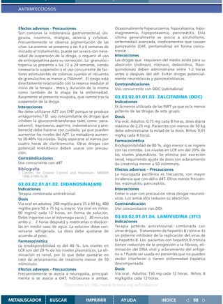 ANTIINFECCIOSOS



   Efectos adversos - Precauciones                        Ocasionalmente hiperuricemia, hipocalcemia, hipo-
   Son comunes la intolerancia gastrointestinal, dis-     magnesemia, hipopotasemia, pancreatitis. Esta
   geusia, insomnio, mialgias, astenia y cefaleas.        última generalmente se asocia a alcoholismo,
   Frecuentemente se observa pigmentación de las          enfermedad avanzada, medicamentos que causan
   uñas. La anemia se presenta a las 4 a 6 semanas de     pancreatitis (D4T, pentamidina) en forma concu-
   iniciado el tratamiento, puede ser severa con nece-    rrente.
   sidad de suspensión de la droga, o requerir el uso     Interacciones
   de eritropoyetina para su corrección. La granuloci-    Las drogas que requieren del medio ácido para su
   topenia se presenta a las 12 a 24 semanas, siendo      absorción (indinavir, ritonavir, delavirdina, fluor-
   necesaria la suspensión o el uso concurrente de fac-   quinolonas) deben administrarse entre 1-2 horas
   tores estimulantes de colonias cuando el recuento      antes o después del ddI. Evitar drogas potencial-
   de granulocitos es menor a 750/mm3. El riesgo está     mente neurotóxicas y pancreatotóxicas.
   directamente relacionado con la reserva medular al     Contraindicaciones
   inicio de la terapia , dosis y duración de la misma    Uso concurrente con DDC (zalcitabina)
   como también de la etapa de la enfermedad.
   Raramente se presenta miopatía, que remite tras la     03.03.02.01.01.03. ZALCITABINA (DDC)
   suspensión de la droga.                                Indicaciones
   Interacciones                                          Es la menos utilizada de las INRT ya que es la menos
   No debe utilizarse AZT con D4T porque se produce       potente de las drogas de este grupo.
   antagonismo.1 El uso concomitante de drogas que        Dosis
   inhiben la glucoroniltransferasa tales como: para-     Vía oral. Adultos: 0,75 mg cada 8 horas, dosis diaria
   cetamol, naproxeno, aspirina, indometacina y pro-      máxima de 2,25 mg. Pacientes con menos de 50 kg
   benecid debe hacerse con cuidado, ya que pueden        debe administrarse la mitad de la dosis. Niños: 0,01
   aumentar los niveles del AZT. La metadona aumen-       mg/kg cada 8 horas.
   ta 30-40% los niveles. Debe separarse al menos por     Farmacocinética
   cuatro horas de claritromicina. Otras drogas con       Biodisponibilidad de 80 %, algo menor si se ingiere
   potencial mielotóxico deben usarse con precau-         con las comidas. Los niveles en LCR son del 20% de
   ción.
                                                          los niveles plasmáticos. Se elimina por excreción
   ContraIndicaciones                                     renal, requiriendo ajuste de dosis con aclaramiento
   Uso concurrente con d4T                                de creatinina menor a 50 ml/minuto.
   Bibliografía                                           Efectos adversos – Precauciones
   1. Centers for Disease Control and Prevention. MMWR    La neuropatía periférica es frecuente, con mayor
      1998;47(RR-3):38.
                                                          incidencia que con ddI o d4T. Otros menos frecuen-
   03.03.02.01.01.02. DIDANOSINA(ddI)                     tes: estomatitis, pancreatitis.
   Indicaciones                                           Interacciones
   Terapia combinada antiretrovial.                       Evitar o usar con precaución otras drogas neurotó-
   Dosis                                                  xicas. Los antiácidos reducen su absorción.
   Vía oral en adultos: 200 mg/día para 35 a 49 kg, 400   Contraindicación
   mg/día para 50 a 75 kg o mayor. Vía oral en niños:     Uso concomitante con DDI.
   90 mg/m2 cada 12 horas, en forma de solución.
   Debe ingerirse con el estomago vacío ( 30 minutos      03.03.02.01.01.04. LAMIVUDINA (3TC)
   antes y 2 horas después) y masticarlas o disolver-     Indicaciones
   las en medio vaso de agua. La solución debe con-       Terapia potente antiretroviral: combinada con
   servarse refrigerada. La dosis debe ajustarse de       otras drogas. Tratamiento de hepatitis B crónica: Es
   acuerdo al peso.                                       un potente inhibidor de la replicación del virus de
   Farmacocinética                                        la hepatitis B. Los pacientes con hepatitis B crónica
   La biodisponibilidad es del 40 %. Los niveles en       tienen reducción de la progresión a la fibrosis, eli-
   LCR son del 20 % de los niveles plasmáticos. La eli-   minación del DNA viral y aclaramiento del antíge-
   minación es renal, por lo que debe ajustarse en        no e.1 Puede ser usada en pacientes que no pueden
   caso de aclaramiento de creatinina menor de 50         recibir interferón o tienen enfermedad hepática
   ml/minuto.                                             descompensada.
   Efectos adversos - Precauciones                        Dosis
   Frecuentemente se asocia a neuropatía, principal-      Vía oral. Adultos: 150 mg cada 12 horas. Niños: 8
   mente si se asocia a D4T, hidroxiurea o ambas.         mg/kg/día cada 12 horas.
                             Disponible en: http://www.femeba.org.ar/fundacion/


METABUSCADOR         BUSCAR               IMPRIMIR           AYUDA                   INDICE             88
 