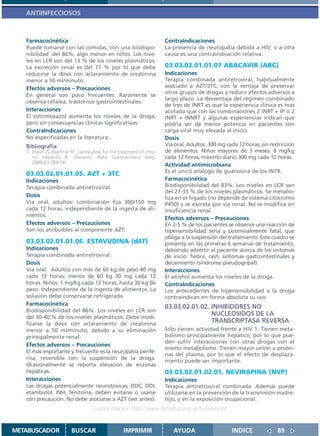 ANTIINFECCIOSOS



   Farmacocinética                                                 ContraIndicaciones
   Puede tomarse con las comidas, con una biodispo-                La presencia de neuropatía debida a HIV, o a otra
   nibilidad del 86%, algo menor en niños. Los nive-               causa es una contraindicación relativa.
   les en LCR son del 13 % de los niveles plasmáticos.
   La excreción renal es del 71 % por lo que debe                  03.03.02.01.01.07 ABACAVIR (ABC)
   reducirse la dosis con aclaramiento de creatinina               Indicaciones
   menor a 50 ml/minuto.                                           Terapia combinada antiretroviral, habitualmente
   Efectos adversos – Precauciones                                 asociado a AZT/3TC, con la ventaja de preservar
                                                                   otros grupos de drogas y reducir efectos adversos a
   En general son poco frecuentes. Raramente se
                                                                   largo plazo. La desventaja del régimen combinado
   observa cefalea, trastornos gastrointestinales.
                                                                   de tres de INRT es que la experiencia clínica es mas
   Interacciones                                                   acotada que con las combinaciones 2 INRT + IP ó 2
   El cotrimoxazol aumenta los niveles de la droga,                INRT + INNRT y algunas experiencias indican que
   pero sin consecuencias clínicas significativas.                 podría ser de menor potencia en pacientes con
   ContraIndicaciones                                              carga viral muy elevada al inicio.
   No especificadas en la literatura.                              Dosis
   Bibliografía                                                    Vía oral. Adultos: 300 mg cada 12 horas, sin restricción
   1. Dixon JS, Boehme RE. Lamivudine for the treatment of chro-   de alimentos. Niños mayores de 3 meses: 8 mg/kg
      nic hepatitis B. (Review). Acta Gastroenterol Belg.          cada 12 horas, máximo diario 300 mg cada 12 horas.
      2000;63:348-56.
                                                                   Actividad antimicrobiana
                                                                   Es el único análogo de guanosina de los INTR.
   03.03.02.01.01.05. AZT + 3TC
   Indicaciones                                                    Farmacocinética
   Terapia combinada antiretroviral.                               Biodisponibilidad del 83%. Los niveles en LCR son
                                                                   del 27-33 % de los niveles plasmáticos. Se metabo-
   Dosis                                                           liza en el hígado (no depende de sistema citocromo
   Vía oral, adultos: combinación fija 300/150 mg                  P450) y se excreta por vía renal. No se modifica en
   cada 12 horas, independiente de la ingesta de ali-              insuficiencia renal.
   mentos.
                                                                   Efectos adversos – Precauciones
   Efectos adversos – Precauciones                                 En 2-5 % de los pacientes se observa una reacción de
   Son los atribuíbles al componente AZT.                          hipersensibilidad seria y potencialmente fatal, que
                                                                   obliga a la suspensión del tratamiento. Este cuadro se
   03.03.02.01.01.06. ESTAVUDINA (d4T)                             presenta en las primeras 6 semanas de tratamiento,
   Indicaciones                                                    debiendo advertir al paciente acerca de los síntomas
   Terapia combinada antiretroviral.                               de inicio: fiebre, rash, síntomas gastrointestinales y
   Dosis                                                           decaimiento (síndrome pseudogripal).
   Vía oral. Adultos con más de 60 kg de peso 40 mg                Interacciones
   cada 12 horas; menos de 60 kg 30 mg cada 12                     El alcohol aumenta los niveles de la droga.
   horas. Niños: 1 mg/kg cada 12 horas, hasta 30 kg de             ContraIndicaciones
   peso. Independiente de la ingesta de alimentos. La              Los antecedentes de hipersensibilidad a la droga
   solución debe conservarse refrigerada.                          contraindican en forma absoluta su uso.
   Farmacocinética
                                                                   03.03.02.01.02. INHIBIDORES NO
   Biodisponibilidad del 86%. Los niveles en LCR son
                                                                                   NUCLEOSIDOS DE LA
   del 30-40 % de los niveles plasmáticos. Debe modi-
   ficarse la dosis con aclaramiento de creatinina
                                                                                   TRANSCRIPTASA REVERSA
   menor a 50 ml/minuto, debido a su eliminación                   Sólo tienen actividad frente a HIV 1. Tienen meta-
   principalmente renal.                                           bolismo principalmente hepático; por lo que pue-
                                                                   den sufrir interacciones con otras drogas con el
   Efectos adversos – Precauciones
                                                                   mismo metabolismo. Tienen mayor unión a proteí-
   El más importante y frecuente es la neuropatía perifé-
                                                                   nas del plasma, por lo que el efecto de desplaza-
   rica, reversible con la suspensión de la droga.                 miento puede ser importante.
   Ocasionalmente se reporta elevación de enzimas
   hepáticas.                                                      03.03.02.01.02.01. NEVIRAPINA (NVP)
   Interacciones                                                   Indicaciones
   Las drogas potencialmente neurotóxicas, DDC, DDI,               Terapia antiretroviral combinada. Además puede
   etambutol, INH, fenitoína, deben evitarse o usarse              utilizarse en la prevención de la transmisión madre-
   con precaución. No debe asociarse a AZT (ver antes).            hijo, y en la exposición ocupacional.
                                  Disponible en: http://www.femeba.org.ar/fundacion/


METABUSCADOR            BUSCAR                  IMPRIMIR              AYUDA                    INDICE              89
 