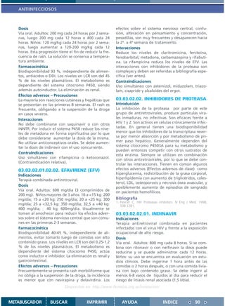 ANTIINFECCIOSOS



   Dosis                                                    efectos sobre el sistema nervioso central, confu-
   Vía oral. Adultos: 200 mg cada 24 horas por 2 sema-      sión, alteración en pensamiento y concentración,
   nas, luego 200 mg cada 12 horas o 400 cada 24            pesadillas, son muy frecuentes y desaparecen hacia
   horas. Niños: 120 mg/kg cada 24 horas por 2 sema-        la 2º. a 4º semana de tratamiento.
   nas, luego aumentar a 120-200 mg/kg cada 12              Interacciones
   horas. Esta progresión tiene el fin de reducir la fre-   Reduce los niveles de claritromicina, fenitoína,
   cuencia de rash. La solución se conserva a tempera-      fenobarbital, metadona, carbamazepina y rifabuti-
   tura ambiente.                                           na. La rifampicina reduce los niveles de EFV. Las
   Farmacocinética                                          interacciones con inhibidores de la proteasa son
   Biodisponibilidad 93 %, independiente de alimen-         complejas y deben ser referidas a bibliografia espe-
   tos, antiácidos o DDI. Los niveles en LCR son del 45     cífica (ver antes).
   % de los niveles plasmáticos. El metabolismo es          ContraIndicaciones
   dependiente del sistema citocromo P450, siendo           Uso simultáneo con astemizol, midazolam, triazo-
   además autoinductor. La eliminación es renal.            lam, cisapride y alcaloides del ergot.
   Efectos adversos – Precauciones
   La mayoría son reacciones cutáneas y hepáticas que       03.03.02.02. INHIBIDORES DE PROTEASA
   se presentan en las primeras 8 semanas. El rash es       Introducción
   frecuente, obligando a la suspensión de la droga         La inhibición de la proteasa por parte de este
   en casos severos.                                        grupo de antiretrovirales, produce partículas vira-
   Interacciones                                            les inmaduras, no infectivas. Son eficaces frente a
   No debe combinarse con saquinavir o con otros            HIV 1 y 2. Son activos en células crónicamente infec-
   INNTR. Por inducir el sistema P450 reduce los nive-      tadas. En general tienen una biodisponibilidad
   les de metadona en forma significativa por lo que        menor que los inhibidores de la transcriptasa rever-
   debe considerarse aumentar la dosis de la misma.         sa por menor absorción y por metabolismo de pri-
   No utilizar anticonceptivos orales. Se debe aumen-       mer paso hepático. Generalmente dependen del
   tar la dosis de indinavir con el uso concurrente.        sistema citocromo P4503A para su metabolismo y
                                                            pueden entonces competir con otros sustratos de
   ContraIndicaciones
                                                            esta enzima. Siempre se utilizan en combinación
   Uso simultáneo con rifampicina o ketoconazol.
                                                            con otros antiretrovirales, por lo que se debe con-
   (Contraindicación relativa).
                                                            trolar las interacciones. Tienen en común algunos
   03.03.02.01.02.02. EFAVIRENZ (EFV)                       efectos adversos (Efectos adversos de clase) como
   Indicaciones                                             hiperglucemia, redistribución de la grasa corporal,
   Terapia combinada antiretroviral.                        hiperlipidemia con aumento de triglicéridos, coles-
                                                            terol, LDL, osteoporosis y necrosis ósea avascular, y
   Dosis                                                    posiblemente aumento de episodios de sangrado
   Vía oral. Adultos: 600 mg/día (3 comprimidos de          en pacientes hemofílicos.
   200 mg). Niños mayores de 3 años: 10 a <15 kg: 200
   mg/día; 15 a <20 kg: 250 mg/día; 20 a <25 kg: 300        Bibliografía
                                                            1. Flexner C. HIV Proteasas inhibitors. N Eng J Med. 1998,
   mg/día; 25 a <32,5 kg: 350 mg/día; 32,5 a <40 kg:           338:1281.
   400 mg/día;       40 kg: 600mg/dia. Usualmente se
   toman al anochecer para reducir los efectos adver-       03.03.02.02.01. INDINAVIR
   sos sobre el sistema nervioso central que son comu-      Indicaciones
   nes en las primeras 2-3 semanas.                         Terapia antiretroviral combinada en pacientes
   Farmacocinética                                          infectados con el virus HIV y frente a la exposición
   Biodisponibilidad 40-45 %, independiente de ali-         ocupacional de alto riesgo.
   mentos, evitar tomarlo luego de comidas con alto         Dosis
   contenido graso. Los niveles en LCR son del 0.25-1.2     Vía oral. Adultos: 800 mg cada 8 horas. Si se com-
   % de los niveles plasmáticos. El metabolismo es          bina con ritonavir o con nelfinavir la dosis puede
   dependiente del sistema citocromo P450, actúa            reducirse y se puede administrar cada 12 horas.
   como inductor e inhibidor. La eliminación es renal y     Niños: su uso se encuentra en evaluación en estu-
   gastrointestinal.                                        dios clínicos. Debe ingerirse 1 hora antes de las
   Efectos adversos – Precauciones                          comidas o 2 horas después, o con una comida livia-
   Frecuentemente se presenta rash morbiliforme que         na con bajo contenido graso. Se debe ingerir al
   no obliga a la suspensión de la droga, la incidencia     menos 6-8 vasos de líquidos al día para reducir el
   es menor que con nevirapina y delavirdina. Los           riesgo de litiasis renal asociada (1,5 l/día).
                              Disponible en: http://www.femeba.org.ar/fundacion/


METABUSCADOR         BUSCAR                IMPRIMIR            AYUDA                     INDICE               90
 