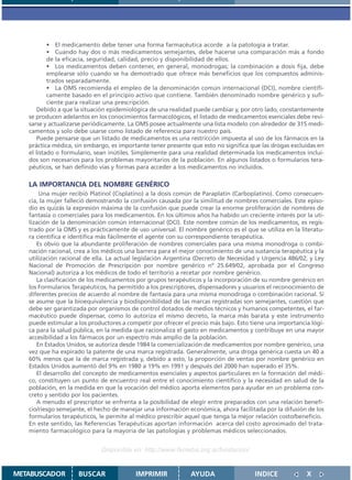 • El medicamento debe tener una forma farmacéutica acorde a la patología a tratar.
           • Cuando hay dos o más medicamentos semejantes, debe hacerse una comparación más a fondo
           de la eficacia, seguridad, calidad, precio y disponibilidad de ellos.
           • Los medicamentos deben contener, en general, monodrogas; la combinación a dosis fija, debe
           emplearse sólo cuando se ha demostrado que ofrece más beneficios que los compuestos adminis-
           trados separadamente.
           • La OMS recomienda el empleo de la denominación común internacional (DCI), nombre científi-
           camente basado en el principio activo que contiene. También denominado nombre genérico y sufi-
           ciente para realizar una prescripción.
      Debido a que la situación epidemiológica de una realidad puede cambiar y, por otro lado, constantemente
   se producen adelantos en los conocimientos farmacológicos, el listado de medicamentos esenciales debe revi-
   sarse y actualizarse periódicamente. La OMS posee actualmente una lista modelo con alrededor de 315 medi-
   camentos y solo debe usarse como listado de referencia para nuestro país.
      Puede pensarse que un listado de medicamentos es una restricción impuesta al uso de los fármacos en la
   práctica médica, sin embargo, es importante tener presente que esto no significa que las drogas excluidas en
   el listado o formulario, sean inútiles. Simplemente para una realidad determinada los medicamentos inclui-
   dos son necesarios para los problemas mayoritarios de la población. En algunos listados o formularios tera-
   péuticos, se han definido vías y formas para acceder a los medicamentos no incluídos.

   LA IMPORTANCIA DEL NOMBRE GENÉRICO
       Una mujer recibió Platinol (Cisplatino) a la dosis común de Paraplatin (Carboplatino). Como consecuen-
   cia, la mujer falleció demostrando la confusión causada por la similitud de nombres comerciales. Este episo-
   dio es quizás la expresión máxima de la confusión que puede crear la enorme proliferación de nombres de
   fantasía o comerciales para los medicamentos. En los últimos años ha habido un creciente interés por la uti-
   lización de la denominación común internacional (DCI). Este nombre común de los medicamentos, es regis-
   trado por la OMS y es prácticamente de uso universal. El nombre genérico es el que se utiliza en la literatu-
   ra científica e identifica más fácilmente el agente con su correspondiente terapéutica.
      Es obvio que la abundante proliferación de nombres comerciales para una misma monodroga o combi-
   nación racional, crea a los médicos una barrera para el mejor conocimiento de una sustancia terapéutica y la
   utilización racional de ella. La actual legislación Argentina (Decreto de Necesidad y Urgencia 486/02, y Ley
   Nacional de Promoción de Prescripción por nombre genérico nº 25.649/02, aprobada por el Congreso
   Nacional) autoriza a los médicos de todo el territorio a recetar por nombre genérico.
      La clasificación de los medicamentos por grupos terapéuticos y la incorporación de su nombre genérico en
   los Formularios Terapéuticos, ha permitido a los prescriptores, dispensadores y usuarios el reconocimiento de
   diferentes precios de acuerdo al nombre de fantasía para una misma monodroga o combinación racional. Si
   se asume que la bioequivalencia y biodisponibilidad de las marcas registradas son semejantes, cuestión que
   debe ser garantizada por organismos de control dotados de medios técnicos y humanos competentes, el far-
   macéutico puede dispensar, como lo autoriza el mismo decreto, la marca más barata y este instrumento
   puede estimular a los productores a competir por ofrecer el precio más bajo. Esto tiene una importancia lógi-
   ca para la salud pública, en la medida que racionaliza el gasto en medicamentos y contribuye en una mayor
   accesibilidad a los fármacos por un espectro más amplio de la población.
      En Estados Unidos, se autoriza desde 1984 la comercialización de medicamentos por nombre genérico, una
   vez que ha expirado la patente de una marca registrada. Generalmente, una droga genérica cuesta un 40 a
   60% menos que la de marca registrada y, debido a esto, la proporción de ventas por nombre genérico en
   Estados Unidos aumentó del 9% en 1980 a 19% en 1991 y después del 2000 han superado el 35%.
      El desarrollo del concepto de medicamentos esenciales y aspectos particulares en la formación del médi-
   co, constituyen un punto de encuentro real entre el conocimiento científico y la necesidad en salud de la
   población, en la medida en que la vocación del médico aporta elementos para ayudar en un problema con-
   creto y sentido por los pacientes.
      A menudo el prescriptor se enfrenta a la posibilidad de elegir entre preparados con una relación benefi-
   cio/riesgo semejante, el hecho de manejar una información económica, ahora facilitada por la difusión de los
   formularios terapéuticos, le permite al médico prescribir aquel que tenga la mejor relación costo/beneficio.
   En este sentido, las Referencias Terapéuticas aportan información acerca del costo aproximado del trata-
   miento farmacológico para la mayoría de las patologías y problemas médicos seleccionados.


                             Disponible en: http://www.femeba.org.ar/fundacion/


METABUSCADOR         BUSCAR               IMPRIMIR            AYUDA                   INDICE             X
 