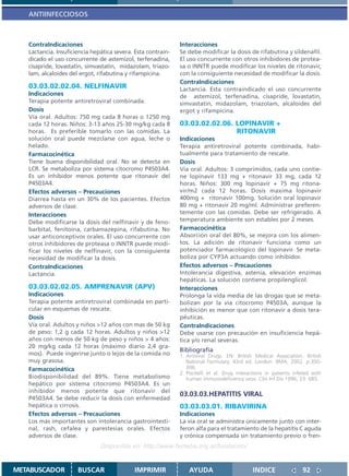 ANTIINFECCIOSOS



   ContraIndicaciones                                         Interacciones
   Lactancia. Insuficiencia hepática severa. Esta contrain-   Se debe modificar la dosis de rifabutina y sildenafil.
   dicado el uso concurrente de astemizol, terfenadina,       El uso concurrente con otros inhibidores de protea-
   cisapride, lovastatin, simvastatin, midazolam, triazo-     sa o INNTR puede modificar los niveles de ritonavir,
   lam, alcaloides del ergot, rifabutina y rifampicina.       con la consiguiente necesidad de modificar la dosis.
                                                              ContraIndicaciones
   03.03.02.02.04. NELFINAVIR                                 Lactancia. Esta contraindicado el uso concurrente
   Indicaciones                                               de astemizol, terfenadina, cisapride, lovastatin,
   Terapia potente antiretroviral combinada.                  simvastatin, midazolam, triazolam, alcaloides del
   Dosis                                                      ergot y rifampicina.
   Vía oral. Adultos: 750 mg cada 8 horas o 1250 mg
   cada 12 horas. Niños: 3-13 años 25-30 mg/kg cada 8         03.03.02.02.06. LOPINAVIR +
   horas. Es preferible tomarlo con las comidas. La                           RITONAVIR
   solución oral puede mezclarse con agua, leche o            Indicaciones
   helado.                                                    Terapia antiretroviral potente combinada, habi-
   Farmacocinética                                            tualmente para tratamiento de rescate.
   Tiene buena disponibilidad oral. No se detecta en          Dosis
   LCR. Se metaboliza por sistema citocromo P4503A4.          Via oral. Adultos: 3 comprimidos, cada uno contie-
   Es un inhibidor menos potente que ritonavir del            ne lopinavir 133 mg + ritonavir 33 mg, cada 12
   P4503A4.                                                   horas. Niños: 300 mg lopinavir + 75 mg ritona-
   Efectos adversos – Precauciones                            vir/m2 cada 12 horas. Dosis maxima lopinavir
   Diarrea hasta en un 30% de los pacientes. Efectos          400mg + ritonavir 100mg. Solución oral lopinavir
   adversos de clase.                                         80 mg + ritonavir 20 mg/ml. Administrar preferen-
   Interacciones                                              temente con las comidas. Debe ser refrigerado. A
   Debe modificarse la dosis del nelfinavir y de feno-        temperatura ambiente son estables por 2 meses.
   barbital, fenitoína, carbamazepina, rifabutina. No         Farmacocinética
   usar anticonceptivos orales. El uso concurrente con        Absorción oral del 80%, se mejora con los alimen-
   otros inhibidores de proteasa o INNTR puede modi-          tos. La adición de ritonavir funciona como un
   ficar los niveles de nelfinavir, con la consiguiente       potenciador farmacológico del lopinavir. Se meta-
   necesidad de modificar la dosis.                           boliza por CYP3A actuando como inhibidor.
   ContraIndicaciones                                         Efectos adversos – Precauciones
   Lactancia.                                                 Intolerancia digestiva, astenia, elevación enzimas
                                                              hepáticas. La solución contiene propilenglicol.
   03.03.02.02.05. AMPRENAVIR (APV)                           Interacciones
   Indicaciones                                               Prolonga la vida media de las drogas que se meta-
   Terapia potente antiretroviral combinada en parti-         bolizan por la via citocromo P4503A, aunque la
   cular en esquemas de rescate.                              inhibición es menor que con ritonavir a dosis tera-
   Dosis                                                      péuticas.
   Vía oral. Adultos y niños >12 años con mas de 50 kg        ContraIndicaciones
   de peso: 1,2 g cada 12 horas. Adultos y niños >12          Debe usarse con precaución en insuficiencia hepá-
   años con menos de 50 kg de peso y niños > 4 años:          tica y/o renal severas.
   20 mg/kg cada 12 horas (máximo diario 2,4 gra-
                                                              Bibliografía
   mos). Puede ingerirse junto o lejos de la comida no        1. Antiviral Drugs. EN: British Medical Association. British
   muy grasosa.                                                  National Formulary. 43rd ed. London: BMA; 2002. p.300-
   Farmacocinética                                               306.
                                                              2. Piscitelli et al. Drug interactions in patients infeted with
   Biodisponibilidad del 89%. Tiene metabolismo                  human immunodeficiency viros. Clin Inf Dis 1996, 23: 685.
   hepático por sistema citocromo P4503A4. Es un
   inhibidor menos potente que ritonavir del
                                                              03.03.03.HEPATITIS VIRAL
   P4503A4. Se debe reducir la dosis con enfermedad
   hepática o cirrosis.                                       03.03.03.01. RIBAVIRINA
   Efectos adversos – Precauciones                            Indicaciones
   Los más importantes son intolerancia gastrointesti-        La via oral se administra únicamente junto con inter-
   nal, rash, cefalea y parestesias orales. Efectos           feron alfa para el tratamiento de la hepatitis C aguda
   adversos de clase.                                         y crónica compensada sin tratamiento previo o fren-
                               Disponible en: http://www.femeba.org.ar/fundacion/


METABUSCADOR          BUSCAR                 IMPRIMIR             AYUDA                       INDICE                92
 