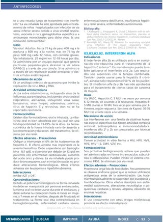 ANTIINFECCIOSOS



   te a una recaída luego de tratamiento con interfe-        enfermedad severa debilitante, insuficiencia hepáti-
   rón.1 La via inhalada ha sido aprobada para el trata-     ca y renal severa, enfermedades autoinmunes.
   miento de niños hospitalizados con infección de via       Bibliografía
   aerea inferior severa debida a virus sincitial respira-   1. 1.Kjaergard LL, Krogsgaard K, Gluud C.Ribavirin with or wit-
   torio, asociada o no a gamaglobulina especifíca o a          hout alpha interferon versus no intervention, placebo or
   anticuerpos monoclonales para dicho virus. Es una            alpha interferon for chronic hepatitis C. Cochrane Database
                                                                Syst Rev. 2002;1:CD002234. Review.
   indicación controvertida.2                                2. Randolph AG, Wang EE. Ribavirin for respiratory syncytial
   Dosis                                                        virus infection of the lower respiratory tract.
   Via oral. Adultos: hasta 75 kg de peso 400 mg a la           Cochrane Database Syst Rev. 2000;2:CD000181. Review.
   mañana y 600 mg a la noche; mas de 75 kg de
   peso: 600 mg cada 12 horas, con comidas grasas.
                                                             03.03.03.02. INTERFERON ALFA
   Via inhalatoria. 20 mg/ml en 12-18 horas por dia.         Indicaciones
   Se administra por un equipo especial que genera           El interferon alfa 2b es utilizado solo o en combi-
   partículas pequeñas para alcanzar la via aérea            nación con ribavirina para el tratamiento de la
   (SPAG-2) a través de una cánula. Si se administra         hepatitis C crónica.1 En monoterapia puede tam-
   a través de un respirador puede precipitar y obs-         bién utilizarse el interferón alfa 2a. Los resulta-
   truir el tubo endotraqueal.                               dos son superiores con la terapia combinada.
                                                             También puede usarse para la hepatitis B cróni-
   Mecanismo de acción
                                                             ca1, aunque sólo responden el 50 % de los pacien-
   Es un análogo sintético de guanosina que inhibe la
                                                             tes. El interferon alfa 2a y 2b han sido aprobados
   replicación de virus DNA y RNA.
                                                             para el tratamiento de ciertos casos de sarcoma
   Actividad antimicrobiana                                  de Kaposi.
   Actúa sobre ortomixovirus, incluyendo virus de la
                                                             Dosis
   influenza; paramixovirus, incluyendo virus sincitial
                                                             Via IM/SC. Hepatitis C: 3 MU tres veces por semana
   respiratorio; arenavirus, incluyendo virus Lassa;
                                                             6-12 meses, de acuerdo a la respuesta. Hepatitis B:
   bunyavirus; virus herpes; adenovirus; poxvirus;
                                                             5 MU diarias o 10 MU tres veces por semana por 3-
   virus de hapatitis C y retrovirus. Aun no se ha
                                                             4 meses, según respuesta. Sarcoma de Kaposi: 30-36
   reportado resistencia.
                                                             MU tres a siete veces a la semana.
   Farmacocinética
   Existen dos formulaciones: oral e inhalada. La riba-
                                                             Mecanismo de acción
   virina oral es bien absorbida por via oral con una        Los interferones son una familia de citokinas huma-
   biodisponibilidad de 33-69% de la dosis. La farma-        nas especie-específicas que tienen actividad compleja
   cocinética de la forma inhalada varía de acuerdo a        antiviral, antineoplásica e inmunomoduladora.
   la concentración y duración del tratamiento. Se eli-      Interferon alfa 2ª y 2b son preparados por técnicas
   mina por via renal.                                       recombinantes.
   Efectos adversos – Precauciones                           Actividad antimicrobiana
   Obligan a interrumpir el 6% de los tratamientos de        Tienen actividad in vitro frente a HIV, HPV, HVB,
   hepatitis C. El efecto adverso mas importante es la       HVC, HSV 1-2, CMV, VZV, etc.
   anemia hemolítica. Debe suspenderse con hemoglo-          Farmacocinética
   bina 8.5 g/dl, o si persiste por debajo de 12 g/dl en     Son proteínas biológicamente activas que pueden
   pacientes con enfermedad cardiovascular, aumento          ser administradas en forma intramuscular, subcutá-
   del acido úrico y disnea. La via inhalada puede pro-      nea o intralesional. Pueden inhibir el sistema cito-
   ducir broncoespasmo, rash e irritación ocular, no pro-    cromo P450. Se eliminan por via renal.
   duce alteraciones hematológicas. Otros efectos            Efectos adversos – Precauciones
   adversos son leucopenia e hiperbilirrubinemia.            Poseen una larga lista de toxicidades. Frecuentemente
   Interacciones                                             se observa sindrome gripal, que se reduce utilizando
   Inhibe AZT y D4T.                                         antipiréticos antes de la administración. Los trata-
   Contraindicaciones:                                       mientos habitualmente se suspenden por leucopenia y
   Debido al potencial teratogénico la forma inhalada        trombocitopenia. Otros efectos descriptos son enfer-
   no debe ser manipulada por personas embarazadas,          medad autoinmune, alteraciones neurológicas y psi-
   la forma oral no debe usarse durante el embarazo, y       quiátricas, cardíacas y renales, alopecía, elevación de
   debe evitarse la concepción hasta 4 meses en muje-        enzimas hepáticas.
   res, y 7 meses en el hombre, después de finalizado el     Interacciones
   tratamiento. La forma oral esta contraindicada en         El uso concurrente con otras drogas mielotóxicas
   hemoglobinopatías, enfermedad cardiaca severa,            potencia su efecto mielodepresor.
                               Disponible en: http://www.femeba.org.ar/fundacion/


METABUSCADOR          BUSCAR                IMPRIMIR             AYUDA                       INDICE                93
 