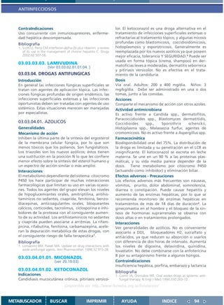 ANTIINFECCIOSOS



   ContraIndicaciones                                                   lor. El ketoconazol es una droga alternativa en el
   Uso concurrente con inmunosupresores, enferme-                       tratamiento de infecciones superficiales extensas o
   dad hepática descompensada.                                          refractarias al tratamiento tópico, y algunas micosis
   Bibliografía                                                         profundas como blastomicosis, coccidioidomicosis,
   1. Scott LJ, Perry CM.Interferon-alpha-2b plus ribavirin: a review   histoplasmosis y esporotricosis. Generalmente es
      of its use in the management of chronic hepatitis C. Drugs        reemplazada por los nuevos azólicos ya que poseen
      2002;62:507-56.                                                   mejor eficacia, tolerancia Y SEGURIDAD.1 Puede ser
                                                                        usada en forma tópica (crema, shampoo) en der-
   03.03.03.03. LAMIVUDINA                                              matoficias leves a moderadas, dermatitis seborreica
                        (Ver 03.03.02.01.01.04. )
                                                                        y pitiriasis versicolor. No es efectiva en el trata-
   03.03.04. DROGAS ANTIFUNGICAS                                        miento de la candiduria.
   Introducción                                                         Dosis
   En general las infecciones fúngicas superficiales se                 Vía oral. Adultos: 200 a 400 mg/día. Niños: 3
   tratan con agentes de aplicación tópica. Las infec-                  mg/kg/día. Debe ser administrado en una o dos
   ciones fúngicas profundas de origen endémico, las                    tomas, junto a las comidas.
   infecciones superficiales extensas y las infecciones                 Acciones
   oportunistas deben ser tratadas con agentes de uso                   Comparte el mecanismo de acción con otros azoles.
   sistémico. Estas situaciones merecen ser manejadas                   Actividad antimicrobiana
   por especialistas.                                                   Es activo frente a Candida spp., dermatofitos,
                                                                        Paracoccidioides spp., Blastomyces dermatitidis,
   03.03.04.01. AZOLICOS                                                Coccidioides       spp.,    Sporothrix     schenckii,
   Generalidades                                                        Histoplasma spp., Malassezia furfur, agentes de
   Mecanismo de acción                                                  cromomicosis. No es activo frente a Aspergillus spp.
   Inhiben la última parte de la síntesis del ergosterol                Farmacocinética
   de la membrana celular fúngica, por lo que son                       Biodisponibilidad oral del 75%. La distribución de
   menos tóxicos que los polienos. Son fungistáticos.                   la droga es limitada y su penetración en el LCR es
   Los triazoles son los nuevos azólicos; éstos tienen                  insignificante. El ketoconazol se excreta en leche
   una sustitución en la posición N lo que les confiere                 materna. Se une en un 90 % a las proteínas plas-
   menor efecto sobre la síntesis del esterol humano y                  máticas, y su vida media parece depender de la
   un espectro de acción similar o más amplio.                          dosis. Tiene metabolismo por citocromo P450
   Interacciones                                                        (actuando como inhibidor) y eliminación biliar.
   El metabolismo dependiente del sistema citocromo                     Efectos adversos - Precauciones
   P450 los hace participar de muchas interacciones                     Los efectos adversos más frecuentes son náuseas,
   farmacológicas que limitan su uso en varias ocasio-                  vómitos, prurito, dolor abdominal, somnolencia,
   nes. Todos los agentes del grupo elevan los niveles                  diarrea o constipación. Puede causar hepatitis y
   de hipoglucemiantes orales, amitriptilina, antihis-                  aumento de las enzimas hepáticas, por lo que se
   tamínicos no sedantes, cisaprida, fenitoína, benzo-                  recomienda monitoreo de enzimas hepáticas en
   diacepinas, anticoagulantes orales, bloqueantes                      tratamientos de más de 14 días de duración2. La
   cálcicos, corticoides, tacrolimus, ciclosporina e inhi-              ginecomastia en el hombre y el bloqueo de la sín-
   bidores de la proteasa con el consiguiente aumen-                    tesis de hormonas suprarrenales se observa con
   to de su actividad. Los antihistamínicos no sedantes                 dosis altas o en tratamientos prolongados.
   y cisaprida pueden asociarse a arritmias. La rifam-                  Interacciones
   picina, rifabutina, fenitoína, carbamazepina, acele-                 Ver generalidades de azólicos. No es conveniente
   ran la depuración metabólica de estas drogas, con                    asociarlo a DDI,      bloqueadores H2, sucralfato y
   el consiguiente riesgo de falla terapeútica1.                        antiácidos, ya que reducen su absorción o usarlos
   Bibliografía                                                         con diferencia de dos horas de intervalo. Aumenta
   1. Lomaestro BM, Piatek MA. Update on drug interactions with         los niveles de digoxina, delavirdina, quinidina,
      azole antifungal agents. Ann Pharmacother. 1998;32:915-28.        lovastatin. No debe combinarse con la anfotericina
                                                                        B por su antagonismo frente a algunos hongos.
   03.03.04.01.01. MICONAZOL
                             (ver 20.10.03)                             Contraindicaciones
                                                                        Insuficiencia hepática, porfiria, embarazo y lactancia
   03.03.04.01.02. KETOCONAZOL                                          Bibliografía
   Indicaciones                                                         1. Como JA, Dismukes WE. Oral azoles drugs as systemic anti-
   Candidiasis mucocutánea crónica, pitiriasis versico-                    fungal therapy. N Engl J Med 1994;330:263-72.
                                    Disponible en: http://www.femeba.org.ar/fundacion/


METABUSCADOR             BUSCAR                     IMPRIMIR               AYUDA                       INDICE               94
 