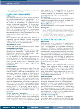 ANTIINFECCIOSOS



   2. British Medical Association. British National Formulary. 43rd   que revierte con la suspensión de la droga.
      ed. London: BMA; 2002. p.393.                                   Ocasionalmente puede producirse rash cutáneo y
                                                                      trombocitopenia. No se observan efectos sobre la
   03.03.04.01.03. FLUCONAZOL                                         síntesis de testosterona u otros esteroides.
   Indicaciones
   Es la droga de elección en el tratamiento supresivo                Interacciones
   de criptococosis en pacientes HIV positivos y en el                Ver generalidades de azólicos. Aumenta los niveles
   tratamiento de meningitis por criptococos no seve-                 de AZT, teofilina y rifabutina. Puede provocar fallo
   ra. Es droga de primera línea en candidiasis orofa-                en la actividad de los anticonceptivos.
   ríngea, esofágica y diseminada.1,2 Si bien es alta-                ContraIndicaciones
   mente efectivo en candidiasis vaginal, debe prefe-                 No se recomienda su uso en mujeres embarazadas.
   rirse el uso de agentes tópicos. Es eficaz en la pro-              Bibliografía
   filaxis de infecciones fúngicas en receptores de                   1. Rex JH, Bennett JE, Sugar AM, et al. A randomized trial com-
   transplante de médula ósea y quimioterapia de leu-                    paring. fluconazole with amphotericin B for the treatment of
                                                                         candidemia in patients without neutropenia. N Engl J Med
   cemias agudas. Es una alternativa menos eficaz que                    1994;331:1325–30.
   itraconazol en micosis endémicas.                                  2    Kontoyiannis DP, Bodey GP, Mantzoros CS. Fluconazole vs.
   Dosis                                                                 amphotericin B for the management of candidaemia in
                                                                         adults: a meta-analysis. Mycoses 2001;44:125-35.
   Vía Oral o IV. Adultos: 100-400 mg/día. Niños: 3-12
   mg/kg/día. El primer día debe indicarse el doble de                03.03.04.01.04. ITRACONAZOL
   la dosis elegida para el tratamiento. La vía IV debe               Indicaciones
   administrarse en infusión de 30 minutos.                           Es de elección en el tratamiento de blastomicosis,
   Mecanismo de acción                                                cromomicosis, coccidioidomicosis, paracoccidiomi-
   Comparte el mecanismo de acción con otros azoles.                  cosis, histoplasmosis no meníngea, fitomicosis,
   Actividad antimicrobiana                                           infecciones debidas a P.boydii y esporotricosis. Es
   Es activo frente a dermatofitos, Candida spp.,                     alternativa en el tratamiento de aspergilosis invasi-
   Cryptococcus neoformans, Paracoccidioides spp.,                    va; candidiasis esofágica, vaginal y oral; onicomico-
   Blastomyces dermatitidis, Coccidioides spp.,                       sis, tineas, peniciliosis. En infecciones por
   Histoplasma spp., Malassezia furfur.                               Aspergillus spp. en huéspedes inmunocomprometi-
   El uso extensivo en pacientes neutropénicos                        dos habitualmente debe iniciarse el tratamiento
   aumenta el riesgo de colonización y fungemia por                   con Anfotericina B, y una vez estabilizado el cuadro
   especies de cándida no albicans resistentes a fluco-               clínico, se continua el tratamiento o profilaxis
   nazol. No es activo frente a Candida krusei,                       secundaria con itraconazol.
   Aspergillus spp., Fusarium spp., y agentes de                      Dosis
   mucormicosis.                                                      Vía oral. Adultos: 100 a 400 mg/día. En aspergilosis
   Farmacocinética                                                    invasiva debe indicarse dosis de carga de 600
   El fluconazol es bien absorbido por vía oral con una               mg/día durante 3 días, seguidos de 400 mg/día.
   biodisponibilidad mayor al 90 %, esto determina                    Niños: 5-10 mg/kg/día en una o dos dosis. Las cáp-
   que las dosis por vía oral e intravenosa sean equi-                sulas deben ingerirse junto a comidas de alto con-
   valentes e igualmente eficaces. La absorción oral                  tenido graso o con bebida cola 1, la solución debe
   no es interferida por el uso de antiácidos o bloque-               ingerirse alejada de las comidas.
   antes H2. Es altamente soluble en agua y se distri-                Farmacocinética
   buye ampliamente en todos los compartimientos                      La pobre absorción oral y baja biodisponibilidad de
   corporales, incluyendo líquido cefalorraquídeo                     las cápsulas ha limitado su uso; para mejorar la
   donde alcanza 89% de la concentración plasmática.                  absorción debe ingerirse con un pH gástrico bajo 2.
   Solo el 12 % se une a las proteínas plasmáticas.                   La solución oral tiene mejor biodisponibilidad inge-
   Tiene metabolismo hepático actuando como inhibi-                   rida lejos de las comidas. Tiene una amplia distri-
   dor del sistema P450, se excreta por vía renal y es                bución. La concentración en próstata y liquido cefa-
   removido por hemodiálisis. Debe ajustarse la dosis                 lorraquídeo es pobre. La unión a proteínas es del
   con aclaramiento de creatinina menor a 50                          99%. Tiene metabolismo hepático como el resto de
   ml/minuto.                                                         los azólicos. No es activo en orina. La eliminación
   Efectos adversos - Precauciones                                    no se altera en la insuficiencia renal.
   En general, la droga es bien tolerada. El efecto                   Actividad antimicrobiana
   adverso más común es náusea, comúnmente aso-                       Es activo frente a H. Capsulatum, B.dermatitidis,
   ciada con molestia abdominal, vómitos. En el 5 %                   Aspergillus spp., Cryptococcus spp., Candida spp.
   de los pacientes se observa aumento de TGO y TGP,                  Puede ser activo frente a algunas cepas de Candida
                                   Disponible en: http://www.femeba.org.ar/fundacion/


METABUSCADOR             BUSCAR                    IMPRIMIR               AYUDA                       INDICE                95
 