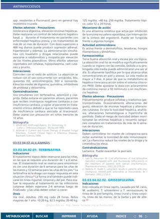 ANTIINFECCIOSOS



   spp. resistentes a Fluconazol, pero en general hay               125 mg/día; >40 kg: 250 mg/día. Tratamiento tópi-
   resistencia cruzada.                                             co: cada 12 a 24 horas.
   Efectos adversos - Precauciones                                  Mecanismo de acción
   Intolerancia digestiva, elevación enzimas hepáticas.             Es una alilamina sintética que actúa por inhibición
   Debe realizarse un control de laboratorio hepático               de la enzima escualeno epoxidasa, con interrupción
   basal, y durante el tratamiento en pacientes con                 de la sintesis del ergosterol. Puede ser fungicida
   enfermedad hepática previa, y en tratamientos de                 frente a algunos hongos.
   más de un mes de duración. Con dosis superiores a                Actividad antimicrobiana
   400 mg diarios puede producir supresión adrenal,                 Es activa frente a dermatofitos, levaduras, hongos
   hipertensión y edemas. La administración simultá-                filamentosos y dimórficos.
   nea con lovastatin y drogas relacionadas puede
                                                                    Farmacocinética
   asociarse a rabdomiólisis y miopatía por elevación
                                                                    Tiene buena absorción oral y escasa por vía tópica.
   de los niveles plasmáticos. Otros efectos adversos
                                                                    La absorción oral no se modifica significativamente
   reportados son cefaleas, hipopotasemia, rash cutá-
                                                                    cuando se ingiere con las comidas. Debida a su pro-
   neo y prurito.
                                                                    longada vida media puede administrarse una vez al
   Interacciones                                                    día. Es altamente lipofílica por lo que alcanza altas
   Coinciden con el resto de azólicos. La absorción se              concentraciones en piel y anexos. La vida media es
   reduce con el uso concurrente con antiácidos, blo-               mayor a 7 días. A pesar de que su metabolismo es
   queantes H2, anticolinérgicos, DDI e isoniazida.
                                                                    hepático tiene poca acción sobre el sistema citocro-
   Eleva los niveles de digoxina, quinidina, inhibidores
                                                                    mo P450. Debe ajustarse la dosis con aclaramiento
   de proteasa y delavirdina.
                                                                    de cretinina menor a 50 ml/minuto o en insuficien-
   Contraindicaciones                                               cia hepática.
   Uso simultáneo con terfenadina, astemizol y cisa-
                                                                    Efectos adversos - Precauciones
   prida. Debe evitarse en pacientes añosos, pacientes
                                                                    Frecuentemente produce cefaleas y trastornos gas-
   que reciben inotrópicos negativos cardíacos o con
                                                                    trointestinales. Ocasionalmente alteraciones del
   insuficiencia cardiaca, y vigilar al paciente en trata-
                                                                    gusto, elevación de enzimas hepáticas y alteracio-
   miento crónico debido a que se ha reportado casos
                                                                    nes cutáneas. Es rara la toxicidad hepática, anafila-
   de insuficiencia cardíaca asociada al itraconazol.
                                                                    xia, alteraciones hematológicas e hipertrofia de
   Debe usarse con precaución en niños menores de
                                                                    parótida. Dado el riesgo de toxicidad deben moni-
   12 años.
                                                                    torearse las enzimas hepáticas y recuento sanguí-
   Bibliografía                                                     neo completo en tratamientos de más de 6 sema-
   1. White MH, Antifungal Agents. En: Armstrong. D,
       Cohen J. Infectious Diseases. Mosby ed.1999.
                                                                    nas de duración.
   2. Andriole V. Current and Future Therapy of Invasive Fungal     Interacciones
      Infections. Current Clinical Topics in Infectious Diseases.   Deben controlarse los niveles de ciclosporina para
      Blackwell Sciences;1998.
                                                                    evitar aumentar la toxicidad de este inmunosupre-
                                                                    sor. La rifamicina reduce los niveles de la droga y la
   03.03.04.02.ALILAMINAS                                           cimetidina los eleva.
                                                                    ContraIndicaciones
   03.03.04.02.01. TERBINAFINA                                      Lactancia. Puede exacerbar la psoriasis.
   Indicaciones
   El tratamiento tópico debe reservarse para las tiñas,            Bibliografía
                                                                    1. Salo H, Pekurinen M. Cost effectiveness of oral terbinafine
   en las que se requiere una duración de 1 a 4 sema-                  (lamisil(r)) compared with oral fluconazole (diflucan((r))) in
   nas. El tratamiento oral se reserva para onicomico-                 the treatment of patients with toenail onychomycosis.
   sis con una duración de 6 semanas para las uñas de                  Pharmacoeconomics. 2002;20:319-24.
   las manos y 12 semanas para las uñas de los pies.1 La            2. Heikkila H, Stubb S. Long-term results in patients with ony-
                                                                       chomycosis treated with terbinafine or itraconazole. Br J
   terbinafina es la droga con mayor respuesta en esta                 Dermatol. 2002;2:250-3.
   situación clínica.2 La forma oral también puede indi-
   carse en tinea inguinal, corporal y del pie. Para eva-           03.03.04.02.02. GRISEOFULVINA
   luar la respuesta al tratamiento en las infecciones              Indicaciones
   cutáneas deben esperarse 2-4 semanas luego de                    Está indicada en tinea capitis, causada por M. canis,
   finalizado y las uñas deben volver a crecer.                     M. audovinii, T. schoenleinii y T. verroucosum; la
   Dosis                                                            tinea de la piel lampiña, tinea crural y tinea corpo-
   Vía oral. Adultos: 250 mg cada 24 horas. Niños                   ris, tinea de las manos, de la barba y pie de atle-
   mayores de 1 año: 10-20 kg, 62.5 mg/día; 20-40 kg:               ta.1,2
                                  Disponible en: http://www.femeba.org.ar/fundacion/


METABUSCADOR            BUSCAR                   IMPRIMIR               AYUDA                        INDICE                 96
 