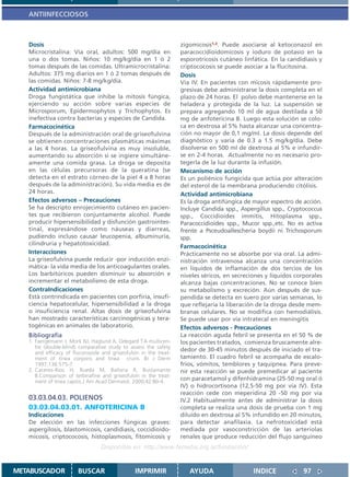 ANTIINFECCIOSOS



   Dosis                                                           zigomicosis1,2. Puede asociarse al ketoconazol en
   Microcristalina: Vía oral, adultos: 500 mg/día en               paracoccidioidomicosis y ioduro de potasio en la
   una o dos tomas. Niños: 10 mg/kg/día en 1 ó 2                   esporotricosis cutáneo linfática. En la candidiasis y
   tomas después de las comidas. Ultramicrocristalina:             criptococosis se puede asociar a la flucitosina.
   Adultos: 375 mg diarios en 1 ó 2 tomas después de               Dosis
   las comidas. Niños: 7-8 mg/kg/día.                              Vía IV. En pacientes con micosis rápidamente pro-
   Actividad antimicrobiana                                        gresivas debe administrarse la dosis completa en el
   Droga fungistática que inhibe la mitosis fúngica,               plazo de 24 horas. El polvo debe mantenerse en la
   ejerciendo su acción sobre varias especies de                   heladera y protegida de la luz. La suspensión se
   Microsporum, Epidermophytos y Trichophytos. Es                  prepara agregando 10 ml de agua destilada a 50
   inefectiva contra bacterias y especies de Candida.              mg de anfotericina B. Luego esta solución se colo-
   Farmacocinética                                                 ca en dextrosa al 5% hasta alcanzar una concentra-
   Después de la administración oral de griseofulvina              ción no mayor de 0,1 mg/ml. La dosis depende del
   se obtienen concentraciones plasmáticas máximas                 diagnóstico y varía de 0.3 a 1.5 mg/kg/día. Debe
   a las 4 horas. La griseofulvina es muy insoluble,               disolverse en 500 ml de dextrosa al 5% e infundir-
   aumentando su absorción si se ingiere simultáne-                se en 2-4 horas. Actualmente no es necesario pro-
   amente una comida grasa. La droga se deposita                   tegerla de la luz durante la infusión.
   en las células precursoras de la queratina (se                  Mecanismo de acción
   detecta en el estrato córneo de la piel 4 a 8 horas             Es un poliénico fungicida que actúa por alteración
   después de la administración). Su vida media es de              del esterol de la membrana produciendo citólisis.
   24 horas.                                                       Actividad antimicrobiana
   Efectos adversos – Precauciones                                 Es la droga antifúngica de mayor espectro de acción.
   Se ha descripto enrojecimiento cutáneo en pacien-               Incluye Candida spp., Aspergillus spp., Cryptococcus
   tes que recibieron conjuntamente alcohol. Puede                 spp., Coccidioides immitis, Hitoplasma spp.,
   producir hipersensibilidad y disfunción gastrointes-            Paracoccidioides spp., Mucor spp.,etc. No es activa
   tinal, expresándose como náuseas y diarreas,                    frente a Psceudoallescheria boydii ni Trichosporum
   pudiendo incluso causar leucopenia, albuminuria,                spp.
   cilindruria y hepatotoxicidad.
                                                                   Farmacocinética
   Interacciones                                                   Prácticamente no se absorbe por vía oral. La admi-
   La griseofulvina puede reducir -por inducción enzi-             nistración intravenosa alcanza una concentración
   mática- la vida media de los anticoagulantes orales.            en líquidos de inflamación de dos tercios de los
   Los barbitúricos pueden disminuir su absorción e                niveles séricos, en secreciones y líquidos corporales
   incrementar el metabolismo de esta droga.                       alcanza bajas concentraciones. No se conoce bien
   ContraIndicaciones                                              su metabolismo y excreción. Aún después de sus-
   Está contrindicada en pacientes con porfiria, insufi-           pendida se detecta en suero por varias semanas, lo
   ciencia hepatocelular, hipersensibilidad a la droga             que reflejaría la liberación de la droga desde mem-
   o insuficiencia renal. Altas dosis de griseofulvina             branas celulares. No se modifica con hemodiálisis.
   han mostrado características carcinogénicas y tera-             Se puede usar por vía intratecal en meningitis
   togénicas en animales de laboratorio.                           Efectos adversos - Precauciones
   Bibliografía                                                    La reacción aguda febril se presenta en el 50 % de
   1. Faergemann J, Mork NJ, Haglund A, Odegard T.A multicen-      los pacientes tratados, comienza bruscamente alre-
      tre (double-blind) comparative study to assess the safety
                                                                   dedor de 30-45 minutos después de iniciado el tra-
      and efficacy of fluconazole and griseofulvin in the treat-
      ment of tinea corporis and tinea cruris. Br J Derm           tamiento. El cuadro febril se acompaña de escalo-
      1997;136:575-7.                                              fríos, vómitos, temblores y taquipnea. Para preve-
   2. Caceres-Rios H, Rueda M, Ballona R, Bustamante               nir esta reacción se puede premedicar al paciente
      B.Comparison of terbinafine and griseofulvin in the treat-
      ment of tinea capitis.J Am Acad Dermatol. 2000;42:80-4.
                                                                   con paracetamol y difenhidramina (25-50 mg oral ó
                                                                   IV) o hidrocortisona (12,5-50 mg por vía IV). Esta
                                                                   reacción cede con meperidina 20 -50 mg por vía
   03.03.04.03. POLIENOS                                           IV.2 Habitualmente antes de administrar la dosis
   03.03.04.03.01. ANFOTERICINA B                                  completa se realiza una dosis de prueba con 1 mg
   Indicaciones                                                    diluído en dextrosa al 5% infundido en 20 minutos,
   De elección en las infecciones fúngicas graves:                 para detectar anafilaxia. La nefrotoxicidad está
   aspergilosis, blastomicosis, candidiasis, coccidioido-          mediada por vasoconstricción de las arteriolas
   micosis, criptococosis, histoplasmosis, fitomicosis y           renales que produce reducción del flujo sanguíneo
                                  Disponible en: http://www.femeba.org.ar/fundacion/


METABUSCADOR            BUSCAR                  IMPRIMIR              AYUDA                   INDICE             97
 