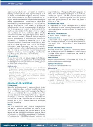 ANTIINFECCIOSOS



   glomerular y tubular con elevación de creatinina                     en prematuros y niños pequeños de bajo peso. En
   sérica y acidosis tubular dosis dependiente en el 80                 éstos, debe evitarse la ingesta por 10-15 minutos.
   % de los pacientes.3 La droga no debe ser suspen-                    Candidiasis vaginal: 100.000 unidades por día por
   dida hasta valores de creatinina mayores de 2-3                      2 semanas.2 La nistatina puede utilizarse por vía
   mg/dl. Habitualmente se acompaña de hipomagne-                       tópica en gotas oftálmicas, en forma de crema y
   semia, hipopotasemia. Puede ocurrir daño renal                       polvo en la piel.
   permanente con dosis mayores de 3 g o en pacien-                     Mecanismo de acción
   tes con insuficiencia renal previa. La adición de                    Es un polieno, por lo que actúa por unión al esterol
   solución salina normal antes y después de adminis-                   de las membranas de los hongos sensibles, produ-
   trar la droga podría reducir el daño renal. Debe                     ciendo pérdida de sustancias vitales. Es fungistática
   realizarse control de niveles de creatinina, magne-                  y fungicida.
   sio y potasio en forma semanal. Otros efectos
                                                                        Actividad antimicrobiana
   adversos frecuentes incluyen depresión de médula
                                                                        Es activa frente a Candida spp.
   ósea, náuseas, vómitos, anorexia, pérdida de peso,
   flebitis, hipotensión o hipertensión, sibilancias,                   Farmacocinética
   hipoxemia. La adición de heparina: 1000 U por                        La absorción oral es insignificante, alcanzando bue-
   infusión, minimiza el riesgo de tromboflebitis, aun-                 nas concentraciones en la saliva tras la administra-
   que se prefiere usar una vena central. Los efectos                   ción tópica oral. La mayoría de la dosis se elimina
   pulmonares y cardiovasculares son más frecuentes                     en heces.
   en pacientes con enfermedad cardiopulmonar pre-                      Efectos adversos - Precauciones
   via. Es rara la aparición de reacciones cutáneas,                    Produce intolerancia digestiva; a dosis muy eleva-
   diabetes insípida, polineuropatía, insuficiencia                     das puede dar diarrea. Raramente la forma tópica
   hepática aguda, anafilaxia y convulsiones.                           cutánea puede producir dermatitis de contacto.
   Interacciones                                                        Irritación vaginal.3
   El uso concurrente con otras drogas nefrotóxicas                     Interacciones
   potencia su toxicidad. La infusión de anfotericina B                 Hay antagonismo con la clorhexidina, por lo que no
   no debe prepararase con soluciones salinas, ya que                   deben usarse simultáneamente.
   se produce la precipitación.                                         Contraindicaciones:
   Bibliografía                                                         Hipersensibilidad a la nistatina.
   1. Bennett JE, Stevens DA. Antifungal agents. En Mandell             Bibliografía
      G.,Bennett J.E:, Dolin R. Basic Principles in the Diagnosis and   1. American Academy of Pediatrics. Candidisis. In: Pickering LK,
      Management of Infectious Diseases 5st ed. Churchil-                  Red Book of the Committee on Infectious Diseases. 25th. Ed.
      Livinston; 2000. p. 448-59.                                          Elk Grove Village: AA P; 2000. p. 200.
   2. Andriole V. Current and Future Therapy of Invasive Fungal         2. Rein MF, Vulvovaginitis and Cervicitis. En: Mandell G.,Bennett
      Infections. Current Clinical Topics in Infectious Diseases.          J.E:, Dolin R. Basic Principles in the Diagnosis and
      Blackwell Sciences; 1998.                                            Management of Infectious Diseases 5st ed. Churchil-
   3. Deray G. Amphotericin B nephrotoxicity. J Antimicr                   Livinston; 2000. p 1219-1235.
      Chemother. 2002;49(Supl 1):37-41.                                 3. Mandell G.,Bennett J.E:, Dolin R. Basic Principles in the
                                                                           Diagnosis and Management of Infectious Diseases 5st ed.
   03.03.04.03.02. NISTATINA                                               Churchil-Livinston; 1999.
   Indicaciones
   No debe utilizarse para el tratamiento de infec-
   ciones sistémicas. Está indicada en el tratamiento
   de la candidiasis oral, intestinal, vaginal y algunas
   infecciones cutánea de origen candidiásico.1 En
   general en estas últimas se prefiere el uso de imi-
   dazólicos. El alivio de los síntomas de candidiasis
   oral ocurre en 24 a 72 horas de iniciado el trata-
   miento. No es eficaz en el tratamiento de la can-
   didiasis esofágica
   Dosis
   Vía oral. Candidiasis oral, adultos: comprimidos,
   500.000 a 1 millón de unidades 3 a 4 veces al día;
   Solución, 400.000 a 600.000 unidaes 4 veces al día.
   Niños: 400.000 a 600.000 unidades 4 veces al día en
   niños mayores, 200.000 unidades 4 veces al día para
   niños pequeños y 100.000 unidades 4 veces por día
                                    Disponible en: http://www.femeba.org.ar/fundacion/


METABUSCADOR             BUSCAR                     IMPRIMIR                AYUDA                        INDICE                 98
 
