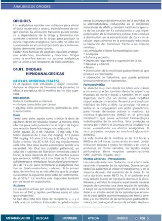 ANALGESICOS OPIOIDES



   OPIOIDES                                                teínas G provocando disminución de la actividad de
   Los analgésicos opoides son utilizados para aliviar     la adenilatociclasa, reduciendo así el contenido
   el dolor moderado a severo, especialmente de ori-       intracelular de AMPc y también facilitan la apertu-
   gen visceral. Su utilización frecuente puede condu-     ra de los canales de K+ conduciendo a una hiper-
   cir a dependencia de la droga y tolerancia con          polarización de la membrana celular. Esto conduce
   aumento creciente de la droga para producir la          a disminución en la concentración de Ca ++ intra-
   misma respuesta analgésica, pero esto no debe ser       celular especialmente en la presinapsis reduciendo
   considerado en el control del dolor para enferme-       la liberación del transmisor frente a un impulso
   dades terminales como cáncer.                           nervioso.
   Existen tres familias de péptidos opioides endóge-      Los principales efectos farmacológicos son:
   nos: endorfinas, encefalinas y dinorfinas. Drogas       • Analgesia
   como la morfina ejercen sus acciones analgésicas        • Euforia y sedación
   por la unión a los receptores de estos péptidos.        • Depresión respiratoria y supresión de la tos
                                                           • Náuseas y vómitos
                                                           • Miosis
   04.01. DROGAS                                           • Disminución de la motilidad gastrointestinal, que
          HIPNOANALGESICAS                                 produce estreñimiento
                                                           • Liberación de histamina, que puede producir
   04.01.01. MORFINA (SALES)                               broncoconstricción e hipotensión.
   Es el opiáceo más estudiado y mejor conocido.           Farmacocinética
   Aunque se dispone de fármacos más potentes, la          Se absorbe muy bien desde los sitios subcutáneo
   eficacia analgésica de la morfina no ha sido supe-      e intramuscular (así también desde las superficies
   rada.                                                   mucosas de nariz y boca) y también en el tubo
   Indicaciones                                            digestivo, pero con un primer paso hepático
   Dolores moderados a intensos:                           importante pero variable. Presenta una biodispo-
   • crónicos como dolor por cáncer                        nibilidad de 30% al 60%. La principal vía meta-
   • agudos: dolor postoperatorio, quemaduras, poli-       bólica es la conjugación con ácido glucurónico,
   traumatismos.                                           para formar derivados activos o inactivos. La
   Dosis                                                   morfina-6-glucurónido (M6G) es el principal
   Tanto para dolor agudo como crónico la dosis de         metabolito que posee actividad farmacológica
   opiáceos debe ser titulada: buscar la mínima dosis      indistinguible de la morfina. Este producto se
   efectiva para cada paciente con el objeto de lograr     excreta por riñón y se acumula en la insuficiencia
   una relación beneficio-riesgo más adecuada.             renal, aumentando sus efectos analgésicos. El
   Dolor agudo, SC o IM. Adultos: 10 mg cada 4 hs.         otro producto inactivo es morfina-3-glucuróni-
   Niños: menores de 1 mes 150 mcg/kg, 1-12 meses          do(M3G)
   200 mcg/kg, 1-5 años 2.5-5 mg, 6-12 años 5-10 mg.       La vida media de la morfina es de 2-3 horas y
   Dolor crónico: Vía SC o IM: 5-20 mg regularmente        M6G es de 3-4 horas. La excreción es renal. La dis-
   cada 4 hs. Esta dosis puede aumentarse acorde a la      tribución alcanza a todos los tejidos y se unen a
   necesidad. Vía Oral (en cuidados paliativos): en        proteínas en forma variable, los tejidos mejor
   solución o tabletas de liberación inmediata cada 4      perfundidos tiene mayores concentraciones
   horas; la dosis depende de los tratamientos previos     (SNC, pulmón, hígado, etc.)
   (paracetamol, AINES, etc.) Una dosis de 5-10 mg es      Efectos adversos - Precauciones
   suficiente para reemplazar los analgésicos no opioi-    Los más relevantes son: Sedación: es el efecto cola-
   des, de 10 a 20 para reemplazar a analgésicos más       teral más frecuente de los opioides. Ocurre en casi
   fuertes (dextrometorfano, codeína). Si la primer        todos los pacientes al iniciar el tratamiento, y en la
   dosis de morfina no es más efectiva que la analge-      mayoría después del aumento de la dosis. Es de
   sia anterior, la siguiente dosis debe ser incrementa-   corta duración entre 48-72 hs. Si el paciente está
   da el 50%.1 La morfina esta disponible también          muy sedado puede ser necesario disminuir la dosis.
   por vía rectal en supositorios.                         Náuseas y vómitos: la mayoría experimenta náuseas
   Acciones                                                después de comenzar una dosis regular de opioides,
   Los opiáceos actúan por unión a receptores especí-      o luego de un incremento significativo de la dosis. Se
   ficos en el SNC y tejidos periféricos como el tubo      debe a un efecto central de los opioides que estimu-
   gastrointestinal.                                       lan la zona gatillo quimiorreceptora del tronco cere-
   Se han descripto tres tipos de receptores: µ, κ y δ     bral, y al incremento de las secreciones gastrointesti-
   cada uno con subtipos. Estos están acoplados a pro-     nales y por prolongar el tiempo de vaciado. Hay tam-
                              Disponible en: http://www.femeba.org.ar/fundacion/


METABUSCADOR         BUSCAR               IMPRIMIR            AYUDA                    INDICE             100
 