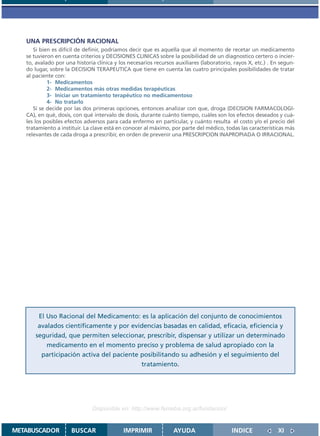 UNA PRESCRIPCIÓN RACIONAL
      Si bien es difícil de definir, podríamos decir que es aquella que al momento de recetar un medicamento
   se tuvieron en cuenta criterios y DECISIONES CLINICAS sobre la posibilidad de un diagnostico certero o incier-
   to, avalado por una historia clínica y los necesarios recursos auxiliares (laboratorio, rayos X, etc.) . En segun-
   do lugar, sobre la DECISION TERAPEUTICA que tiene en cuenta las cuatro principales posibilidades de tratar
   al paciente con:
            1- Medicamentos
            2- Medicamentos más otras medidas terapéuticas
            3- Iniciar un tratamiento terapéutico no medicamentoso
            4- No tratarlo
      Si se decide por las dos primeras opciones, entonces analizar con que‚ droga (DECISION FARMACOLOGI-
   CA), en qué‚ dosis, con qué intervalo de dosis, durante cuánto tiempo, cuáles son los efectos deseados y cuá-
   les los posibles efectos adversos para cada enfermo en particular, y cuánto resulta el costo y/o el precio del
   tratamiento a instituir. La clave está en conocer al máximo, por parte del médico, todas las características más
   relevantes de cada droga a prescribir, en orden de prevenir una PRESCRIPCION INAPROPIADA O IRRACIONAL.




        El Uso Racional del Medicamento: es la aplicación del conjunto de conocimientos
        avalados científicamente y por evidencias basadas en calidad, eficacia, eficiencia y
       seguridad, que permiten seleccionar, prescribir, dispensar y utilizar un determinado
           medicamento en el momento preciso y problema de salud apropiado con la
         participación activa del paciente posibilitando su adhesión y el seguimiento del
                                           tratamiento.




                               Disponible en: http://www.femeba.org.ar/fundacion/


METABUSCADOR          BUSCAR                IMPRIMIR             AYUDA                    INDICE             XI
 