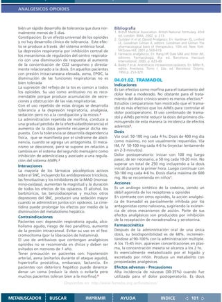 ANALGESICOS OPIOIDES



   bién un rápido desarrollo de tolerancia que dura nor-      Bibliografía
   malmente menos de 3 días.                                  1. British Medical Association. British National Formulary. 43rd
                                                                 ed. London: BMA; 2002. p. 213.
   Constipación: Es un efecto universal de los opioides
                                                              2. Gutstein H et al. Opioid Analgesics. En: Hardman JG, Limbird
   y no hay desarrollo clínico de tolerancia. Este efec-         LE, Goodman Gilman A, editors. Goodman and Gilman The
   to se produce a través del sistema entérico local.            pharmacological basis of therapeutics. 10th ed. New York:
   La depresión respiratoria por inhibición central de           McGraw-Hill; 2001.p.569-619.
                                                              3. Fármacos analgésicos. En: Rang HP, Dale MM and Ritter JM,
   los mecanismos de regulación del centro respirato-
                                                                 editores. Farmacología. 4ta. ed. Barcelona: Harcourt
   rio con una disminución de respuesta al aumento               International; 2000. p. 623-49.
   de la concentración de CO2 sanguíneo y directa-            4. Bailey P et al. Anestésicos intravenosos opiáceos. En: Miller R,
   mente relacionado a la dosis. En aquellos pacientes           editor. Anestesia. Tomo I. 2da. ed. Barcelona: Doyma;
                                                                 1993.p. 253-329.
   con presión intracraneana elevada, asma, EPOC, la
   disminución de las funciones respiratorias no es
                                                              04.01.02. TRAMADOL
   bien tolerada
                                                              Indicaciones
   La supresión del reflejo de la tos es común a todos
                                                              Es tan efectivo como morfina para el tratamiento del
   los opioides. Su uso como antitusivo no es reco-
                                                              dolor leve a moderado. No obstante para el trata-
   mendable porque produce acumulación de secre-
                                                              miento del dolor crónico severo es menos efectivo.2
   ciones y obstrucción de las vías respiratorias.
                                                              Estudios comparativos han mostrado que el trama-
   Con el uso repetido de estas drogas se desarrolla
                                                              dol es más efectivo que los AINEs para controlar el
   tolerancia a la depresión respiratoria, analgesia,
                                                              dolor postoperatorio. El uso combinado de trama-
   sedación pero no a la constipación y la miosis.3
                                                              dol y AINEs permite reducir la dosis del primero dis-
   La administración repetida de morfina, conduce a
                                                              minuyendo de esta manera la incidencia de efectos
   una gradual pérdida de la efectividad(tolerancia) el
                                                              adversos3.
   aumento de la dosis permite recuperar dicha res-
   puesta. Con la tolerancia se desarrolla dependencia        Dosis
   física, que se manifiesta por el síndrome de absti-        Vía oral: 50-100 mg cada 4 hs. Dosis de 400 mg día
   nencia, cuando se agrega un antagonista. El meca-          como máximo, no son usualmente requeridas. Vía
   nismo se desconoce, pero se supone en relación a           IM, IV 50-100 mg cada 4-6 hs (inyectar lentamente
   cambios en el sistema del segundo mensajero como           en 2-3 minutos).
   inhibición de adenilciclasa y asociado a una regula-       Dolor postoperatorio: iniciar con 100 mg luego
   ción del sistema AMPc.2                                    pasar, de ser necesario, a 50 mg cada 10-20 min. No
                                                              superar un total de 250 mg incluyendo a la dosis
   Interacciones
                                                              inicial durante la primer hora. Luego continuar con
   La mayoría de los fármacos psicolépticos activos
                                                              50-100 mg cada 4-6 hs. Dosis diaria máxima de 600
   sobre el SNC, incluyendo los antidepresivos tricíclicos,
                                                              mg. No se recomienda en niños1.
   las fenotiazinas y los inhibidores de la MAO (monoa-
   mino-oxidasa), aumentan la magnitud y la duración          Acciones
   de todos los efectos de los opiáceos. El alcohol, los      Es un análogo sintético de la codeína, siendo un
   barbitúricos, las benzodiacepinas y muchos otros           débil agonista de los receptores u opioides
   depresores del SNC, producen una sedación mayor            En contraste con otros opioides, la acción analgési-
   cuando se administran juntos con opiáceos. La cime-        ca de tramadol es parcialmente inhibida por los
   tidina puede prolongar los efectos por medio de la         antagonistas como naloxona, sugiriendo la existen-
   disminución del metabolismo hepático.                      cia de otros mecanismos de acción. Parte de sus
   Contraindicaciones                                         efectos analgésicos son producidos por inhibición
                                                              de la recaptación de noradrenalina y serotonina.
   Pacientes con: depresión respiratoria aguda, alco-
   holismo agudo, riesgo de íleo paralítico, aumento          Farmacocinética
   de la presión intracraneal. Evitar su uso en el feo-       Después de la administración oral de una única
   cromocitoma (por la liberación de histamina).              dosis, su biodisponibilidad es de 68%, incremen-
   El uso de antitusivos que contengan analgésicos            tándose al 90-100% con la administración múltiple.
   opioides no se recomienda en chicos y deben ser            A los 15-45 min. aparecen concentraciones en plas-
   evitados en menores de 1 año.                              ma, la concentración meseta se alcanza a los 2 hs.
   Tener precaución en pacientes con: hipotensión             Es esencialmente metabolizado por el hígado y
   arterial, asma (evitarlos durante el ataque agudo),        excretado por riñón. Produce un metabolito con
   hipertrofia prostática, embarazo, lactancia. En            propiedades analgésicas.
   pacientes con deterioro hepático puede desenca-            Efectos adversos - Precauciones
   denar un coma (reducir la dosis o evitarla pero            Alta incidencia de náuseas (30-35%) cuando fue
   muchos pacientes toleran bien a la morfina).4              utilizada para el dolor postoperatorio. Es dosis
                               Disponible en: http://www.femeba.org.ar/fundacion/


METABUSCADOR          BUSCAR                IMPRIMIR              AYUDA                         INDICE                 101
 