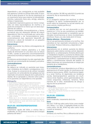 ANALGESICOS OPIOIDES



   dependiente y por consiguiente es más probable                    Dosis
   que aparezca cuando se utilizan dosis altas. El ajus-             Vía oral, adultos: 50-100 mg cada 6-8 h (cuando sea
   te de la dosis durante el 1er día de tratamiento es               necesario). No se recomienda en niños.
   un importante factor para mejorar la tolerabilidad.               Acciones
   Vómitos, sudoración, boca seca, vértigo, sedación,                Es un analgésico opiáceo (ver morfina), su efecto
   cefalea e hipotensión.                                            analgésico se ejerce fundamentalmente por su
   La depresión respiratoria parece ser menor compa-                 acción sobre los receptores mu (µ) del sistema ner-
   rada con dosis equianalgésicas de morfina y el                    vioso central y tejidos periféricos.
   grado de constipación es menor que con dosis equi-                Farmacocinética
   valentes de codeína.
                                                                     Se absorbe bien por vía oral alcanzando su pico
   Presenta propiedades farmacodinámicas y farma-
                                                                     máximo en 1-2 hs, se une a proteínas y se metabo-
   cocinéticas que son altamente difíciles de inducir
                                                                     liza en hígado produciendo un metabolito que en
   dependencia. Esto fue confirmado por varios estu-
                                                                     elevadas concentraciones es tóxico (nordextropro-
   dios controlados y de farmacovigilancia (post-
                                                                     poxifeno). Posee una vida media de 6-12 horas.
   comercialización) que reportaron desarrollo de
   tolerancia o abuso de tramadol en un pequeño                      Efectos adversos - Precauciones
   número de pacientes4.                                             Con el uso permanente similares a la morfina. Con
                                                                     sobredosis se han reportado convulsiones y hepa-
   Interacciones                                                     totoxicidad. Produce tolerancia y dependencia.2
   Puede incrementar los efectos anticoagulantes de
   warfarina.                                                        Interacciones
   La concentración máxima plasmática y la vida                      Especialmente con el alcohol, aumenta los efectos
   media de eliminación en una dosis oral, se reduce                 depresores sobre sistema nervioso central: depresión
   al 50%, cuando se administra concomitantemente                    respiratoria. La carbamacepina, fenitoína disminuyen
   inductores enzimáticos hepáticos como carbamaze-                  su metabolismo hepático y aumenta los efectos anal-
   pina.                                                             gésicos y depresores. Se recomienda asociarlo a AINES
   El síndrome serotoninérgico ha sido reportado des-                (ibuprofeno) o paracetamol por su efecto analgésico
   pués del uso concomitante de tramadol y sertralina.               aditivo a concentraciones menores del opiáceo. El
                                                                     tabaco disminuye sus concentraciones en sangre por
   Contraindicaciones                                                aumento de su metabolismo.
   Ver morfina.
   No debería ser indicado en pacientes que consu-
                                                                     Contraindicaciones
   men inhibidores de la MAO y antidepresivos tricí-                 En el embarazo, produce dependencia en el feto y
   clicos. Evaluar la conveniencia de utilizar tramadol              abstinencia en el recién nacido. En insuficiencia res-
   en pacientes con antecedentes de epilepsia (se han                piratoria (asma severa, EPOC). Insuficiencia hepáti-
   reportado convulsiones después de la aplicación IV                ca y renal. Porfiria. En deprimidos con tendencia
   rápida). No es apropiada su elección como sustitu-                suicida. Dextropropoxifeno: pacientes con insufi-
                                                                     ciencia renal, hepática, ulcera gastroduodenal, dis-
   to en pacientes con dependencia a los opioides.
                                                                     crasias sanguíneas, embarazo, lactancia. Niños
   Bibliografía                                                      menores de 12 años. Antecedentes de alergia a
   1. British Medical Association. British National Formulary.
   2. 43rd ed. London: BMA; 2002. P. 210-13 y 218-19.                algunos de los productos1.
   3. Gutstein H et al. Opioid Analgesics. En: Hardman JG, Limbird   Bibliografía
      LE, Goodman Gilman A, editors. Goodman and Gilman The          1. British Medical Association. British National Formulary. 43rd
      pharmacological basis of therapeutics. 10th ed. New York:         ed. London: BMA; 2002. p.217.
      McGraw-Hill; 2001.p.569-619.                                   2. GNP. Vidal Encyclopedie Practique du medicament Ed Vidal.
   4. Lehmann K. Le tramadol dans les douleurs aiguës. Drugs            2000. p.124
      1997;53 suppl. 2:25-33
   5. Dayer P, et al. Pharmacologie du tramadol. Drugs 1997;53
      suppl. 2:18-24.
                                                                     04.01.04. CODEINA
   6. Rhoda Lee C, et al. Tramadol. A preliminary review of its      Indicaciones
      pharmacodynamic and pharmacokinetic properties and the-        Dolor moderado, tratamiento de la tos.
      rapeutic potential in acute and chronic pain states. Drugs
      1993; 46(2):313-340.
                                                                     Dosis
                                                                     Vía oral: 15-60 mg cada cuatro horas como analgé-
   04.01.03. DEXTROPROPOXIFENO                                       sico. Niños, 1 a 2 años: 3 mg/kg/día divido en tres-
   Indicaciones                                                      cuatro dosis. Vía IM: 30-60 mg cada cuatro horas
   Tratamiento agudo del dolor, o crónico leve a                     cuando se necesario 1.
   moderado, en los primeros escalones de la terapia                 Acciones
   paliativa del dolor.1                                             Similares a la morfina. Pero a diferencia de la mor-
                                   Disponible en: http://www.femeba.org.ar/fundacion/


METABUSCADOR            BUSCAR                    IMPRIMIR               AYUDA                        INDICE               102
 