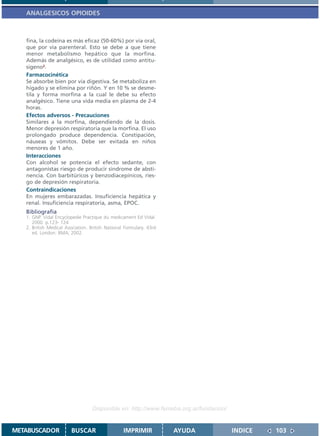 ANALGESICOS OPIOIDES



   fina, la codeína es más eficaz (50-60%) por vía oral,
   que por vía parenteral. Esto se debe a que tiene
   menor metabolismo hepático que la morfina.
   Además de analgésico, es de utilidad como antitu-
   sígeno2.
   Farmacocinética
   Se absorbe bien por vía digestiva. Se metaboliza en
   hígado y se elimina por riñón. Y en 10 % se desme-
   tila y forma morfina a la cual le debe su efecto
   analgésico. Tiene una vida media en plasma de 2-4
   horas.
   Efectos adversos - Precauciones
   Similares a la morfina, dependiendo de la dosis.
   Menor depresión respiratoria que la morfina. El uso
   prolongado produce dependencia. Constipación,
   náuseas y vómitos. Debe ser evitada en niños
   menores de 1 año.
   Interacciones
   Con alcohol se potencia el efecto sedante, con
   antagonistas riesgo de producir síndrome de absti-
   nencia. Con barbitúricos y benzodiacepínicos, ries-
   go de depresión respiratoria.
   Contraindicaciones
   En mujeres embarazadas. Insuficiencia hepática y
   renal. Insuficiencia respiratoria, asma, EPOC.
   Bibliografía
   1. GNP. Vidal Encyclopedie Practique du medicament Ed Vidal.
      2000. p.123- 124
   2. British Medical Asociation. British National Formulary. 43rd
      ed. London: BMA; 2002.




                                   Disponible en: http://www.femeba.org.ar/fundacion/


METABUSCADOR            BUSCAR                    IMPRIMIR           AYUDA              INDICE   103
 