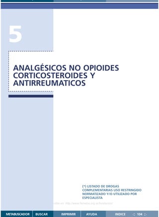 5
   ANALGÉSICOS NO OPIOIDES
   CORTICOSTEROIDES Y
   ANTIRREUMATICOS




                                               (*) LISTADO DE DROGAS
                                               COMPLEMENTARIAS USO RESTRINGIDO
                                               NORMATIZADO Y/O UTILIZADO POR
                                               ESPECIALISTA
                    Disponible en: http://www.femeba.org.ar/fundacion/


METABUSCADOR   BUSCAR          IMPRIMIR           AYUDA                  INDICE   104
 