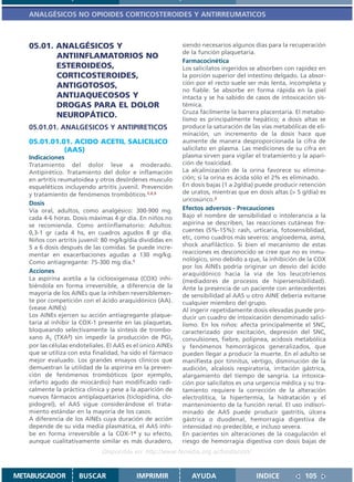 ANALGÉSICOS NO OPIOIDES CORTICOSTEROIDES Y ANTIRREUMATICOS



   05.01. ANALGÉSICOS Y                                     siendo necesarios algunos días para la recuperación
                                                            de la función plaquetaria.
          ANTIINFLAMATORIOS NO
                                                            Farmacocinética
          ESTEROIDEOS,                                      Los salicilatos ingeridos se absorben con rapidez en
          CORTICOSTEROIDES,                                 la porción superior del intestino delgado. La absor-
                                                            ción por el recto suele ser más lenta, incompleta y
          ANTIGOTOSOS,
                                                            no fiable. Se absorbe en forma rápida en la piel
          ANTIJAQUECOSOS Y                                  intacta y se ha sabido de casos de intoxicación sis-
          DROGAS PARA EL DOLOR                              témica.
                                                            Cruza fácilmente la barrera placentaria. El metabo-
          NEUROPÁTICO.                                      lismo es principalmente hepático; a dosis altas se
   05.01.01. ANALGESICOS Y ANTIPIRETICOS                    produce la saturación de las vías metabólicas de eli-
                                                            minación, un incremento de la dosis hace que
   05.01.01.01. ACIDO ACETIL SALICILICO                     aumente de manera desproporcionada la cifra de
             (AAS)                                          salicilato en plasma. Las mediciones de su cifra en
   Indicaciones                                             plasma sirven para vigilar el tratamiento y la apari-
   Tratamiento del dolor leve a moderado.                   ción de toxicidad.
   Antipirético. Tratamiento del dolor e inflamación        La alcalinización de la orina favorece su elimina-
   en artritis reumatoidea y otros desórdenes musculo       ción; si la orina es ácida sólo el 2% es eliminado.
   esqueléticos incluyendo artritis juvenil. Prevención     En dosis bajas (1 a 2g/día) puede producir retención
   y tratamiento de fenómenos trombóticos.1,2,3             de uratos, mientras que en dosis altas (> 5 g/día) es
                                                            uricosúrico.2
   Dosis
   Vía oral, adultos, como analgésico: 300-900 mg.          Efectos adversos - Precauciones
   cada 4-6 horas. Dosis máximas 4 gr día. En niños no      Bajo el nombre de sensibilidad o intolerancia a la
   se recomienda. Como antiinflamatorio: Adultos:           aspirina se describen, las reacciones cutáneas fre-
   0,3-1 gr cada 4 hs, en cuadros agudos 8 gr día.          cuentes (5%-15%): rash, urticaria, fotosensiblidad,
   Niños con artritis juvenil: 80 mg/kg/día divididas en    etc, como cuadros más severos: angioedema, asma,
   5 a 6 dosis después de las comidas. Se puede incre-      shock anafiláctico. Si bien el mecanismo de estas
   mentar en exacerbaciones agudas a 130 mg/kg.             reacciones es desconocido se cree que no es inmu-
   Como antiagregante: 75-300 mg día.1                      nológico, sino debido a que, la inhibición de la COX
                                                            por los AINEs podría originar un desvío del ácido
   Acciones                                                 araquidónico hacia la vía de los leucotrienos
   La aspirina acetila a la ciclooxigenasa (COX) inhi-      (mediadores de procesos de hipersensibilidad).
   biéndola en forma irreversible, a diferencia de la       Ante la presencia de un paciente con antecedentes
   mayoría de los AINEs que la inhiben reversiblemen-       de sensibilidad al AAS u otro AINE debería evitarse
   te por competición con el ácido araquidónico (AA).       cualquier miembro del grupo.
   (vease AINEs)                                            Al ingerir repetidamente dosis elevadas puede pro-
   Los AINEs ejercen su acción antiagregante plaque-        ducir un cuadro de intoxicación denominado salici-
   taria al inhibir la COX-1 presente en las plaquetas,     lismo. En los niños: afecta principalmente el SNC,
   bloqueando selectivamente la síntesis de trombo-         caracterizado por excitación, depresión del SNC,
   xano A2 (TXA2) sin impedir la producción de PGI2         convulsiones, fiebre, polipnea, acidosis metabólica
   por las células endoteliales. El AAS es el único AINEs   y fenómenos hemorrágicos generalizados, que
   que se utiliza con esta finalidad, ha sido el fármaco    pueden llegar a producir la muerte. En el adulto se
   mejor evaluado. Los grandes ensayos clínicos que         manifiesta por tinnitus, vértigo, disminución de la
   demuestran la utilidad de la aspirina en la preven-      audición, alcalosis respiratoria, irritación gástrica,
   ción de fenómenos trombóticos (por ejemplo,              alargamiento del tiempo de sangría. La intoxica-
   infarto agudo de miocárdio) han modificado radi-         ción por salicilatos es una urgencia médica y su tra-
   calmente la práctica clínica y pese a la aparición de    tamiento requiere la corrección de la alteración
   nuevos fármacos antiplaquetarios (ticlopidina, clo-      electrolítica, la hipertermia, la hidratación y el
   pidogrel), el AAS sigue considerándose el trata-         mantenimiento de la función renal. El uso indiscri-
   miento estándar en la mayoría de los casos.              minado de AAS puede producir gastritis, úlcera
   A diferencia de los AINEs cuya duración de acción        gástrica o duodenal, hemorragia digestiva de
   depende de su vida media plasmática, el AAS inhi-        intensidad no predecible, e incluso severa.
   be en forma irreversible a la COX-14 y su efecto,        En pacientes sin alteraciones de la coagulación el
   aunque cualitativamente similar es más duradero,         riesgo de hemorragia digestiva con dosis bajas de
                              Disponible en: http://www.femeba.org.ar/fundacion/


METABUSCADOR         BUSCAR                IMPRIMIR            AYUDA                   INDICE             105
 