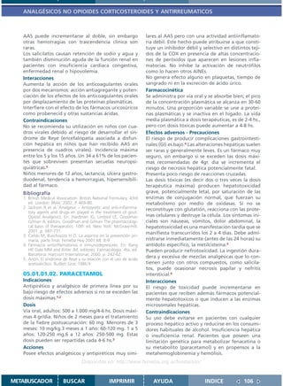 ANALGÉSICOS NO OPIOIDES CORTICOSTEROIDES Y ANTIRREUMATICOS



   AAS puede incrementarse al doble, sin embargo                      lares al AAS pero con una actividad antiinflamato-
   otras hemorragias con trascendencia clínica son                    ria débil. Este hecho puede atribuirse a que consti-
   raras.                                                             tuye un inhibidor débil y selectivo en distintos teji-
   Los salicilatos causan retención de sodio y agua y                 dos de la COX en presencia de altas concentracio-
   también disminución aguda de la función renal en                   nes de peróxidos que aparecen en lesiones infla-
   pacientes con insuficiencia cardiaca congestiva,                   matorias. No inhibe la activación de neutrófilos
   enfermedad renal o hipovolemia.                                    como lo hacen otros AINEs.
   Interacciones                                                      No genera efecto alguno en plaquetas, tiempo de
   Aumenta la acción de los anticoagulantes orales                    sangrado ni en la excreción de ácido úrico.
   por dos mecanismos: acción antiagregante y poten-                  Farmacocinética
   ciación de los efectos de los anticoagulantes orales               Se administra por vía oral y se absorbe bien; el pico
   por desplazamiento de las proteínas plasmáticas.                   de la concentración plasmática se alcanza en 30-60
   Interfiere con el efecto de los fármacos uricosúricos              minutos. Una proporción variable se une a proteí-
   como probenecid y otras sustancias ácidas.                         nas plasmáticas y se inactiva en el hígado. La vida
   Contraindicaciones                                                 media plasmática a dosis terapéuticas, es de 2-4 hs.,
   No se recomienda su utilización en niños con cua-                  pero con dosis tóxicas puede aumentar a 4-8 hs.
   dros virales debido al riesgo de desarrollar el sín-               Efectos adversos - Precauciones
   drome de Reye (encefalopatía asociada a disfun-                    El riesgo de producir complicaciones gastrointesti-
   ción hepática en niños que han recibido AAS en                     nales (GI) es bajo.4 Las alteraciones hepáticas suelen
   presencia de cuadros virales). Incidencia máxima                   ser raras y generalmente leves. Es un fármaco muy
   entre los 5 y los 15 años. Un 34 a 61% de los pacien-              seguro, sin embargo si se exceden las dosis máxi-
   tes que sobreviven presentan secuelas neuropsi-                    mas recomendadas de 4gr. día se incrementa el
   quiátricas.5                                                       riesgo de necrosis hepática potencialmente fatal.
   Niños menores de 12 años, lactancia, úlcera gastro-                Presenta poco riesgo de reacciones cruzadas.
   duodenal, tendencia a hemorragias, hipersensibili-                 Las dosis tóxicas (es decir dos o tres veces la dosis
   dad al fármaco.                                                    terapéutica máxima) producen hepatotoxicidad
   Bibliografía                                                       grave, potencialmente letal, por saturación de las
   1. British Medical Association. British National Formulary. 43rd   enzimas de conjugación normal, que fuerzan su
      ed. London: BMA; 2002. P. 469-80.                               metabolismo por medio de oxidasas. Si no se
   2. Jackson R et al. Analgesic – Antipyretic and anti-inflamma-     reconstituye con glutatión, reacciona con las prote-
      tory agents and drugs en played in the treatment of gout.
      Opioid Analgesics. En: Hardman JG, Limbird LE, Goodman          ínas celulares y destruye la célula. Los síntomas ini-
      Gilman A, editors. Goodman and Gilman The pharmacologi-         ciales son náuseas, vómitos, dolor abdominal, la
      cal basis of therapeutics. 10th ed. New York: McGraw-Hill;      hepatotoxicidad es una manifestación tardía que se
      2001. p. 687-731.                                               manifiesta transcurridos los 2 a 4 días. Debe admi-
   3. Cañás M, Buschiazzo H O. La aspirina en la prevención pri-
      maria, parte final. Femeba Hoy 2001;68: 8-9                     nistrarse inmediatamente (antes de las 24 horas) su
   4. Fármacos antiinflamatorios e inmunodepresores. En: Rang         antídoto específico, la metilcisteína.5
      HP, Dale MM and Ritter JM, editores. Farmacología. 4ta. ed.     Pueden producir nefrotoxicidad. La ingestión dura-
      Barcelona: Harcourt International; 2000. p. 242-62.
   5. Anón. El síndrome de Reye y su relación con el uso de ácido
                                                                      dera y excesiva de mezclas analgésicas que lo con-
      acetisalicílico. Butlletí Groc 1986;9                           tienen junto con otros compuestos, como salicila-
                                                                      tos, puede ocasionar necrosis papilar y nefritis
   05.01.01.02. PARACETAMOL                                           intersticial.6
   Indicaciones                                                       Interacciones
   Antipirético y analgésico de primera línea por su                  El riesgo de toxicidad puede incrementarse en
   bajo riesgo de efectos adversos si no se exceden las               pacientes que reciben además fármacos potencial-
   dosis máximas.1,2                                                  mente hepatotoxicos o que inducen a las enzimas
   Dosis                                                              microsomales hepáticas.
   Vía oral, adultos: 500 a 1.000 mg/4-6 hs. Dosis máxi-              Contraindicaciones
   mas 4 gr/día. Niños de 2 meses para el tratamiento                 Su uso debe evitarse en pacientes con cualquier
   de la fiebre postvacunación: 60 mg. Menores de 3                   proceso hepático activo y reducirse en los consumi-
   meses: 10 mg/kg.3 meses a 1 año: 60-120 mg. 1 a 5                  dores habituales de alcohol. Insuficiencia hepática
   años: 120-250 mg.6 a 12 años: 250-500 mg. Estas                    o insuficiencia renal. Pacientes que poseen una
   dosis pueden ser repartidas cada 4-6 hs.3                          limitación genética para metabolizar fenacetina o
   Acciones                                                           su metabolito (paracetamol) y en propensos a la
   Posee efectos analgésicos y antipiréticos muy simi-                metahemoglobinemia y hemólisis.
                                   Disponible en: http://www.femeba.org.ar/fundacion/


METABUSCADOR             BUSCAR                    IMPRIMIR              AYUDA                   INDICE             106
 