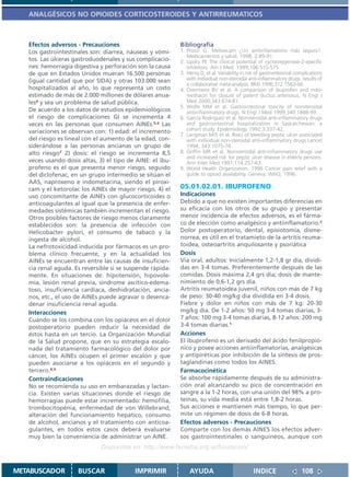 ANALGÉSICOS NO OPIOIDES CORTICOSTEROIDES Y ANTIRREUMATICOS



   Efectos adversos - Precauciones                         Bibliografía
   Los gastrointestinales son: diarrea, náuseas y vómi-    1. Prozzi G. Meloxicam ¿Un antiinflamatorio más seguro?.
                                                              Medicamentos y salud. 1998; 2:89-91.
   tos. Las úlceras gastroduodenales y sus complicacio-    2. Lipsky PE The clinical potential of cyclooxygenase-2-specific
   nes: hemorragia digestiva y perforación son la causa       inhibitors. Am J Med. 1999;106:51S-57S
   de que en Estados Unidos mueran 16.500 personas         3. Henry D, et al. Variability in risk of gastrointestinal complications
   (igual cantidad que por SIDA) y otras 103.000 sean         with individual non-steroidal anti-inflammatory drugs: results of
                                                              a collaborative meta-analysis. BMJ 1996;312:1563-66
   hospitalizados al año, lo que representa un costo       4. Overmeire BV et al. A comparison of ibuprofen and indo-
   estimado de más de 2.000 millones de dólares anua-         methacin for closure of patent ductus arteriosus. N Engl J
   les4 y sea un problema de salud pública.                   Med 2000;343:674-81.
                                                           5. Wolfe MM et al. Gastrointestinal toxicity of nonsteroidal
   De acuerdo a los datos de estudios epidemiológicos         antiinflammatory drugs. N Engl J Med 1999;340:1888-99.
   el riesgo de complicaciones GI se incrementa 4          6. García Rodriguez et al. Nonsteroidal anti-inflammatory drugs
   veces en las personas que consumen AINEs.5,6 Las           and gastrointestinal hospitalization in Saskatchewan: a
   variaciones se observan con: 1) edad: el incremento        cohort study. Epidemiology 1992;3:337-42.
                                                           7. Langman MJS et al. Risks of bleeding peptic ulcer associated
   del riesgo es lineal con el aumento de la edad, con-       with individual non-steroidal anti-inflammatory drugs Lancet
   siderándose a las personas ancianas un grupo de            1994; 343:1075-78.
   alto riesgo7 2) dosis: el riesgo se incrementa 8,5      8. Griffin MR et al. Nonsteroidal anti-inflammatory drugs use
                                                              and increased risk for peptic ulcer disease in elderly persons.
   veces usando dosis altas, 3) el tipo de AINE: el ibu-      Ann Inter Med 1991;114:257-63.
   profeno es el que presenta menor riesgo, seguido        9. World Health Organization. 1996 Cancer pain relief with a
   del diclofenac, en un grupo intermedio se sitúan el        guide to opioid availability. Geneva: WHO, 1996.
   AAS, naproxeno e indometacina, siendo el piroxi-
   cam y el ketorolac los AINEs de mayor riesgo, 4) el     05.01.02.01. IBUPROFENO
   uso concomitante de AINEs con glucocorticoides o        Indicaciones
   anticoagulantes al igual que la presencia de enfer-     Debido a que no existen importantes diferencias en
   medades sistémicas también incrementan el riesgo.       su eficacia con los otros de su grupo y presentar
   Otros posibles factores de riesgo menos claramente      menor incidencia de efectos adversos, es el fárma-
   establecidos son: la presencia de infección con         co de elección como analgésico y antiinflamatorio.2
   Helicobacter pylori, el consumo de tabaco y la          Dolor postoperatorio, dental, episiotomía, disme-
   ingesta de alcohol.                                     norrea, es útil en el tratamieto de la artritis reuma-
   La nefrotoxicidad inducida por fármacos es un pro-      toidea, osteoartritis anquilosante y psoriática
   blema clínico frecuente, y en la actualidad los         Dosis
   AINEs se encuentran entre las causas de insuficien-     Vía oral, adultos: Inicialmente 1,2-1,8 gr día, dividi-
   cia renal aguda. Es reversible si se suspende rápida-   das en 3-4 tomas. Preferentemente después de las
   mente. En situaciones de: hipotensión, hipovole-        comidas. Dosis máxima 2,4 grs día; dosis de mante-
   mia, lesión renal previa, síndrome ascítico-edema-      nimiento de 0,6-1,2 grs día.
   toso, insuficiencia cardíaca, deshidratación, ancia-    Artritis reumatoidea juvenil, niños con más de 7 kg
   nos, etc., el uso de AINEs puede agravar o desenca-     de peso: 30-40 mg/kg día dividida en 3-4 dosis.
   denar insuficiencia renal aguda.                        Fiebre y dolor en niños con más de 7 kg: 20-30
   Interacciones                                           mg/kg día. De 1-2 años: 50 mg 3-4 tomas diarias, 3-
   Cuando se los combina con los opiáceos en el dolor      7 años: 100 mg 3-4 tomas diarias, 8-12 años: 200 mg
   postoperatorio pueden reducir la necesidad de           3-4 tomas diarias.1
   éstos hasta en un tercio. La Organización Mundial       Acciones
   de la Salud propone, que en su estrategia escalo-       El ibuprofeno es un derivado del ácido fenilpropió-
   nada del tratamiento farmacológico del dolor por        nico y posee acciones antiinflamatorias, analgésicas
   cáncer, los AINEs ocupen el primer escalón y que        y antipiréticas por inhibición de la síntesis de pros-
   pueden asociarse a los opiáceos en el segundo y         taglandinas como todos los AINES.
   tercero.8,9                                             Farmacocinética
   Contraindicaciones                                      Se absorbe rápidamente después de su administra-
   No se recomienda su uso en embarazadas y lactan-        ción oral alcanzando su pico de concentración en
   cia. Existen varias situaciones donde el riesgo de      sangre a la 1-2 horas, con una unión del 98% a pro-
   hemorragias puede estar incrementado: hemofília,        teínas, su vida media está entre 1,8-2 horas.
   trombocitopénia, enfermedad de von Willebrand,          Sus acciones e mantienen más tiempo, lo que per-
   alteración del funcionamiento hepático, consumo         mite un régimen de dosis de 6-8 horas.
   de alcohol, ancianos y el tratamiento con anticoa-      Efectos adversos - Precauciones
   gulantes, en todos estos casos deberá evaluarse         Comparte con los demás AINES los efectos adver-
   muy bien la conveniencia de administrar un AINE.        sos gastrointestinales o sanguíneos, aunque con
                              Disponible en: http://www.femeba.org.ar/fundacion/


METABUSCADOR         BUSCAR               IMPRIMIR             AYUDA                            INDICE                  108
 