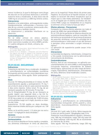 ANALGÉSICOS NO OPIOIDES CORTICOSTEROIDES Y ANTIRREUMATICOS



   menor incidencia, lo que lo distingue como droga                   pero no la magnitud. Posee efecto de primer paso
   de elección en los procesos dolorosos o antiinfla-                 hepático. Se acumula en el líquido sinovial, lo cual
   matorios leves a moderados. A altas dosis más de                   explica la duración del efecto terapéutico que es
   1200 mg es uricosúrico y a 600 mg retiene uratos.                  mayor que su vida media plasmática. Se metaboli-
   Interacciones                                                      za en el hígado por el sistema enzimático de cito-
   Desplaza a los esteroideos, anticoagulantes orales,                cromo P450. Luego sus metabolitos en su mayoría
   hipoglucemiantes, sulfonamidas y hormona tiroi-                    se eliminan orina el resto lo hace por bilis.2
   dea de sus uniones a proteínas, potenciando efec-                  Efectos adversos - Precauciones
   tos beneficiosos y también tóxicos.                                Comparte los mismos efectos adversos con todo el
   La colestiramina y antiácidos interfieren en su                    grupo de AINEs (ver generalidades de AINEs).
   absorción.                                                         En un 15% de los pacientes se observa elevación de
   Contraindicaciones                                                 aminotransferasa hepática, suele ser reversible. Por
   No se debe utilizar en úlcera péptica.                             tal motivo se recomienda en las primeras 8 semanas
   Contraindicado en el embarazo y lactancia. Puede                   de prescribir diclofenac, evaluar la actividad de la
   tener reacciones cruzadas con otros AINES y produ-                 aminotransferasa e interrumpir el uso del fármaco
   cir cuadros alérgicos con shock, urticaria, etc.                   si persisten cifras anormales o surgen síntomas y
                                                                      signos.3
   Bibliografía                                                       La aplicación de supositorios puede causar irrita-
   1. British Medical Association. British National Formulary. 43rd
      ed. London: BMA; 2002. P. 477.                                  ción rectal.
   2. Jackson R et al. Analgesic – Antipyretic and anti-inflamma-     Interacciones
      tory agents and drugs en played in the treatment of gout.       La toxicidad de digoxina, metotrexato, ciclosporina
      Opioid Analgesics. En: Hardman JG, Limbird LE, Goodman
      Gilman A, editors. Goodman and Gilman The pharmacologi-         y litio puede incrementarse con la administración
      cal basis of therapeutics. 10th ed. New York: McGraw-Hill;      concomitante de diclofenac.
      2001. p. 687-731.                                               Contraindicaciones
                                                                      Porfiria. Para el uso intravenoso: no aplicarlo con-
   05.01.02.02. DICLOFENAC                                            comitantemente con otros AINEs o anticoagulantes
   Indicaciones                                                       incluyendo heparina, antecedentes de diátesis
   Tratamiento del dolor leve a moderado. Analgésico                  hemorrágica, operaciones con alto riesgo de hemo-
   y antiinflamatorio en enfermedades reumáticas                      rragias, hipovolemia, deshidratación, antecedentes
   (incluyendo artritis juvenil) y otros desórdenes mus-              de asma, deterioro renal moderado a severo.
   culoesqueléticos. Gota aguda. Dolor postoperato-                   Bibliografía
   rio                                                                1. British Medical Association. British National Formulary. 43rd
                                                                         ed. London: BMA; 2002. p. 469-80.
   Dosis                                                              2. Jackson R et al. Analgesic – Antipyretic and anti-inflamma-
   Vía oral: 75-150mg día dividida en 2-3 dosis. Vía IM:                 tory agents and drugs en played in the treatment of gout.
   exacerbaciones agudas y postoperatorio 75 mg 1                        Opioid Analgesics. En: Hardman JG, Limbird LE, Goodman
                                                                         Gilman A, editors. Goodman and Gilman The pharmacologi-
   vez al día (2 veces al día en casos severos) durante                  cal basis of therapeutics. 10th ed. New York: McGraw-Hill;
   2 días como máximo. Cólico renal: 75 mg, de ser                       2001.p.687-731.
   necesario pasados los 30 minutos 75 mg más.                        3. Fármacos antiinflamatorios e inmunodepresores. En: Rang
   Vía IV: (hospitalizado) 75 mg, de ser necesario se                    HP, Dale MM and Ritter JM, editores. Farmacología. 4ta. ed.
                                                                         Barcelona: Harcourt International; 2000. p. 242-62.
   puede repetir una segunda dosis a las 4-6 hs.
   Prevención del dolor postoperatorio: se inicia con                 05.01.02.03. NAPROXENO
   25-50 mg a pasar en un periodo de 15-60 minutos,                   Indicaciones
   continuándose luego con 5 mg/h, durante un máxi-                   Analgésico y antinflamatorio en enfermedades
   mo de 2 días.                                                      reumatoideas (incluyendo artritis juvenil) y otros
   Supositorios: 75-150 mg/día en dosis divididas.                    desórdenes musculoesqueléticos. Dismenorrea.
   Dosis máximas totales diarias por cualquier vía: 150               Gota aguda
   mg.
                                                                      Dosis
   Niños: en la artritis juvenil, 1-12 años por vía oral o
                                                                      Vía oral: 0,5-1 gr/d, cada 12-24 hs. Niños mayores de
   rectal: 1-3 mg/kg/d en dosis divididas.1
                                                                      5 años con artritis juvenil: 10mg/kg/día cada 12 hs.
   Acciones                                                           Trastornos musculoesqueléticos agudos y dismeno-
   Ver generalidades de AINEs                                         rrea: 500 mg inicialmente, luego 250 mg cada 6-8
   Farmacocinética                                                    hs. Dosis máximas 1250 mg día. No se recomienda
   Por vía oral se absorbe en forma rápida y completa.                en menores de 16 años.
   Los alimentos enlentecen el ritmo de absorción,                    Gota aguda: 750 mg inicialmente, luego 250 mg
                                   Disponible en: http://www.femeba.org.ar/fundacion/


METABUSCADOR             BUSCAR                    IMPRIMIR               AYUDA                        INDICE               109
 