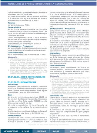 ANALGÉSICOS NO OPIOIDES CORTICOSTEROIDES Y ANTIRREUMATICOS



   cada 8 horas hasta que seda el ataque. No se reco-                  líquido sinovial es igual a la del plasma al cabo de
   mienda en menores de 16 años.                                       5 hs. de la administración. Se convierte primor-
   Vía rectal (supositorios): 500 mg antes de acostarse,               dialmente en metabolitos inactivos en hígado y se
   si es necesario 500 mg a la mañana. No se reco-                     elimina por orina (el 20% lo hace sin cambios por
   mienda su uso en menores de 16 años.1                               secreción tubular); bilis y heces. Su vida media en
   Acciones                                                            plasma es variable probablemente por la recircu-
   Ver generalidades de AINEs.                                         lación enterohepática, pero es de 3 hs. en prome-
                                                                       dio.
   Farmacocinética
   Por vía oral se absorbe totalmente. Las concentra-                  Efectos adversos - Precauciones
   ciones máximas en plasma se obtienen entre 2 a 4                    Comparte los mismos que el grupo de los AINEs (ver
   horas. Por vía rectal estas concentraciones se logran               generalidades). El 35 a 50% que recibe dosis tera-
   con mayor lentitud.2                                                péuticas usuales de indometacina presenta sínto-
                                                                       mas indeseables y en promedio el 20% abandona
   La vida media plasmática es de 14 horas. Aumenta
                                                                       su empleo.
   en ancianos de tal modo que en ellos se necesita a
                                                                       El efecto más frecuente en SNC es la cefalea frontal
   veces hacer ajustes de la dosis.
                                                                       intensa en un 25 a 50% de pacientes que reciben
   Se excreta casi por completo por la orina.3
                                                                       indometacina durante largo tiempo. Mareos, vérti-
   Efectos adversos - Precauciones                                     go, obnubilación y confusión mental.2,3
   Ver generalidades de AINES. Los supositorios pueden                 Los supositorios pueden causar irritación rectal y
   causar irritación rectal y ocasionalmente sangrado.                 ocasionalmente sangrado.
   Contraindicaciones                                                  Interacciones
   No se recomienda su uso en menores de 16 años.                      Antagoniza los efectos natriurético y antihipertensi-
   Bibliografía                                                        vo de la furosemida, puede disminuir los efectos
   1. British Medical Association. British National Formulary. 43rd    antihipertensivos de los diuréticos tiazídicos, los β
      ed. London: BMA; 2002. P. 469-80.                                adrenérgicos o los inhibidores de la enzima converti-
   2. Jackson R et al. Analgesic – Antipyretic and anti-inflammatory
      agents and drugs en played in the treatment of gout. Opioid      dora de angiotensina.
      Analgesics. En: Hardman JG, Limbird LE, Goodman Gilman A,        Contraindicaciones
      editors. Goodman and Gilman The pharmacological basis of the-    Insuficiencia renal, antecedentes de úlceras GI,
      rapeutics. 10th ed. New York: McGraw-Hill; 2001.p.687-731.
   3. Fármacos antiinflamatorios e inmunodepresores. En: Rang
                                                                       trombocitopenia, enterocolitis, hiperbilirrubine-
      HP, Dale MM and Ritter JM, editores. Farmacología. 4ta. ed.      mia. Embarazo y lactancia. Personal que opera
      Barcelona: Harcourt International; 2000. p. 242-62.              maquinarias, epilepsia o mal de Parkinson.
                                                                       Bibliografía
   05.01.02.04. ACIDO ACETILSALICILICO                                 1. British Medical Association. British National Formulary. 43rd
                        (Ver 05.01.01.01)                                 ed. London: BMA; 2002. p. 469-80.
                                                                       2. Jackson R et al. Analgesic – Antipyretic and anti-inflamma-
   05.01.02.05. INDOMETACINA                                              tory agents and drugs en played in the treatment of gout.
   Indicaciones                                                           Opioid Analgesics. En: Hardman JG, Limbird LE, Goodman
   Analgésico (dolor moderado a severo) y antiinfla-                      Gilman A, editors. Goodman and Gilman The pharmacologi-
                                                                          cal basis of therapeutics. 10th ed. New York: McGraw-Hill;
   matorio en enfermedades reumáticas y otros desór-                      2001. p. 687-731.
   denes agudos musculoesqueléticos. Gota aguda.                       3. Fármacos antiinflamatorios e inmunodepresores. En: Rang
   Dismenorrea. Cierre del ductus arterioso.                              HP, Dale MM and Ritter JM, editores. Farmacología. 4ta. ed.
                                                                          Barcelona: Harcourt International; 2000. p. 242-62.
   Dosis                                                               Comentario final
   Vía oral: en enfermedades reumáticas: 50-200 mg                     Debido a que no existen diferencias importantes en
   día en dosis divididas con las comidas. No se reco-                 la eficacia, en el momento de elegir un fármaco del
   mienda en niños. Gota aguda: 150-200 mg día.                        grupo AINEs, la selección debería basarse en su
   Dismenorrea: hasta 75 mg día.                                       toxicidad relativa.1 Con el fin de disminuir la mor-
   Vía rectal en supositorios: 100 mg en la noche y si                 bimortalidad y costo, las estrategias que se deben
   se requiere en la mañana. No se recomienda en                       seguir son:
   niños.                                                              1. Seleccionar el fármaco del grupo AINE con
   En el tratamiento combinado de la vía oral y rectal,                menor riesgo de complicaciones GI, por ejemplo:
   la dosis máxima total diaria es de 150-200 mg.1                     ibuprofeno.
   Farmacocinética                                                     2. Usar la dosis más baja y durante el menor tiem-
   Se absorbe en forma rápida y casi completa en el                    po posible.
   tracto gastrointestinal. Su unión a proteínas plas-                 3. Elegir el paracetamol en todos los casos en que
   máticas es cercana al 90%. La concentración en                      no esté involucrado el componente inflamatorio.1,2
                                    Disponible en: http://www.femeba.org.ar/fundacion/


METABUSCADOR             BUSCAR                    IMPRIMIR                AYUDA                        INDICE               110
 
