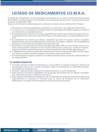LISTADO DE MEDICAMENTOS CO.M.R.A.
   El listado de medicamentos, ha sido aprobado recientemente por la actual Comisión de Medicamentos
   (Abril 2002) y considerando que el mismo deberá ser actualizado cada seis meses. Su última actualización
   se realizó en Septiembre 2002.
   Algunos criterios fueron considerados para la selección e inclusión de los medicamentos al listado:

     1- Se tuvieron en cuenta las patologías prevalentes en nuestro País y sus respectivos tratamientos.
     2- La inclusión de un medicamento al listado, debe estar precedido de estudios basados en evidencia
        que demuestren su seguridad y eficacia.
     3- En aquellos grupos o familias de fármacos equivalentes se eligió el que demostraba mejor perfil far-
        macoterapéutico considerando su beneficio/riesgo y su beneficio/costo y su disponibilidad en el mer-
        cado.
     4- Se consideraron los criterios de calidad y aceptación por parte de nuestra agencia reguladora
        (Administración Nacional de Medicamentos, Alimentos y Tecnología - ANMAT) y la correspondiente
        aceptación a nivel internacional (Agencia Europea, FDA, etc)
     5- De acuerdo al cumplimiento de normas internacionales (OMS- OPS), las monodrogas reúnen los cri-
        terios antes expuestos. Solamente se han incluido combinaciones a dosis fijas, cuando se ha demos
        trado que ofrecen más beneficios que los mismos componentes administrados separadamente.
     6- La OMS-OPS recomienda el empleo de la Denominación Común Internacional (DCI) ó nombre gené-
        rico. Este es el nombre científico, basado en el principio activo que contiene.
     7- La actual legislación argentina autoriza a los médicos de todo el país a prescribir medicamentos por
        su nombre genérico.

     EL LISTADO CONSTA DE:
     1- Un listado principal y listado complementario, en este último se incluyen drogas que requieren de
        normatización para su uso, o un uso restringido, o debe ser manejado por un especialista (ejemplo:
        antineoplásicos, anestésicos, etc).
     2- Veintiséis capítulos donde se agrupan los medicamentos por su acción terapéutica
     3- Cada capitulo se encuentra subdividido a fin de agrupar los medicamentos en relación a la patolo-
        gía, mecanismo de acción o indicación más precisa.
     4- Cada capítulo de la Referencia Terapéutica esta acompañado del listado de precios disponible de los
        medicamentos en existencia en farmacia para su venta (al momento de su impresión).
        Elaborado por el Colegio de Farmacéuticos de la Provincia de Buenos Aires.




                            Disponible en: http://www.femeba.org.ar/fundacion/


METABUSCADOR        BUSCAR              IMPRIMIR            AYUDA                  INDICE            XII
 