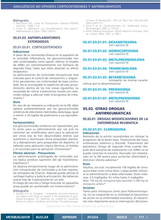 ANALGÉSICOS NO OPIOIDES CORTICOSTEROIDES Y ANTIRREUMATICOS



   Bibliografía                                                        cal basis of therapeutics. 10th ed. New York: McGraw-Hill;
   1. Buschiazzo HO, Cañás M. Osteoartrosis. Editorial FEMEBA          2001.p.687-731.
      Folia Doc.. 1998;1:1-6                                        2. Serra H et al. Glucocorticoides. En: Maldonado Cocco.
   2. Prozzi G. Meloxicam ¿Un antiinflamatorio más seguro?.            Reumatología. 2000. p. 735-47.
      Medicamentos y Salud. 1998; 2:89-91.                          3. British Medical Association. British National Formulary. 43rd
                                                                       ed. London: BMA; 2002. p. 480-1.
   05.01.03. ANTIINFLAMATORIOS
             ESTEROIDEOS                                            05.01.03.01.01. DEXAMETASONA
                                                                                             (ver capítulo 9)
   05.01.03.01. CORTICOSTEROIDES
   Indicaciones                                                     05.01.03.01.02. HIDROCORTISONA
   A pesar de su reconocida eficacia en la supresión de                                      (ver capítulo 9)
   la actividad inflamatoria, los glucocorticoides han
                                                                    05.01.03.01.03. METILPREDNISOLONA
   sido contemplados como opción ulterior al empleo                                          (ver capítulo 9)
   de AINEs y/o concomitantemente con fármacos de
   segunda línea, hasta que éstos alcanzan su efecto                05.01.03.01.04. TRIAMCINOLONA
   terapéutico.                                                                              (ver capítulo 9)
   La administración de corticoides intraarticular está
   indicada para el control de monoartritis u oligoar-              05.01.03.01.05. BETAMETASONA
   tritis persistentes con enfermedad de base contro-                                    (comparte las mismas caracte-
   lada. No es aconsejable la repetición de este proce-             rísticas que la dexametasona)
   dimiento dentro de los tres meses siguientes. La
                                                                    05.01.03.01.06. PREDNISONA
   necesidad de retirar tratamientos locales con este-                                       (ver capítulo 9)
   roides obliga a adecuar todo el programa de trata-
   miento.1                                                         05.01.03.01.07. METILPREDNISONA
   Dosis                                                                                     (ver capítulo 9)
   En caso de ser necesaria su indicación en la AR, debe
   optarse preferentemente por los glucocorticoides                 05.02. OTRAS DROGAS
   sintéticos de vida media intermedia, dosis bajas, igual
   o menor a 10 mg/día de prednisona o sus equivalen-
                                                                           ANTIRREUMATICAS
   tes.                                                             05.02.01. DROGAS MODIFICADORAS DE LA
   Farmacocinética                                                            ENFERMEDAD REUMATICA
   Los glucocorticoides sintéticos son liposolubles, por
   lo tanto para su administración por vía oral no                  05.02.01.01. CLOROQUINA
   necesitan ser modificados, pero para la aplicación               Indicaciones
   por otras vías se han desarrollados ésteres que                  Remisión de la artritis reumatoidea sin retrasar la
   aumentan o disminuyen dicha propiedad: diaceta-                  progresión de la lesión ósea. Tratamiento del lupus
   to y dipropionato para preparados de depósito, el                eritematoso sistémico y discoide. Tratamiento del
   valerato para aplicación tópica dérmica, el fosfato              paludismo. Droga de segunda línea cuando des-
   y el succinato para la aplicación intravenosa.2                  pués de 6 semanas de tratamiento con AINEs no se
   Efectos adversos - Precauciones                                  puede controlar la sinovitis. Asociado con metotre-
   La administración prolongada de corticoides por                  xato en la AR severa para aumentar efectividad y
   vía tópica produce supresión del eje hipotálamo-                 disminuir efectos adversos.1
   hipofisario.3                                                    Dosis
   Se observa enrojecimiento luego de la administra-                Adultos, vía oral: inicialmente 150 mg/día de cloro-
   ción intraarticular de corticoides y se han reporta-             quina base como única dosis. Luego puede utilizar-
   do artropatía de Charcot. Además puede afectar el                se la administración a dosis alternadas. Dosis máxi-
   cartílago hialino y toda la articulación. No deberían            mas: 2,5 mg/kg/día. En niños hasta 3 mg/kg/día.
   usarse más de 3 aplicaciones en un año.                          Nota: 150 mg de cloroquina base equivalen a 200 mg de
   El riesgo de necrosis y fatiga muscular en pequeñas              cloroquina sulfato.2
   áreas puede ser aumentado con triamcinolona.3
                                                                    Acciones
   Bibliografía                                                     Tanto para cloroquina como para hidroxicloroqui-
   1. Jackson R et al. Analgesic – Antipyretic and anti-inflamma-   na, no se comprende en su totalidad el mecanismo
      tory agents and drugs en played in the treatment of gout.
      Opioid Analgesics. En: Hardman JG, Limbird LE, Goodman        de acción en la enfermedad reumática. El mecanis-
      Gilman A, editors. Goodman and Gilman The pharmacologi-       mo más importante sería la interrupción del proce-
                                  Disponible en: http://www.femeba.org.ar/fundacion/


METABUSCADOR            BUSCAR                   IMPRIMIR               AYUDA                        INDICE               111
 