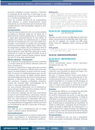 ANALGÉSICOS NO OPIOIDES CORTICOSTEROIDES Y ANTIRREUMATICOS



   samiento antigénico normal. Suprime e interfiere          Bibliografía
   la respuesta de los linfocitos T, disminuye la qui-       1. Arias M. Antipalúdicos, sales de oro, azatioprina y ciclofosfa-
                                                                mida. En: Maldonado Cocco. Reumatología. 2000 p.748-57.
   miotaxis de los leucocitos, reduce la producción de
                                                             2. British Medical Association. British National Formulary. 43rd
   IL-1 e inhibe la fosfolipasa A2.                             ed. London: BMA; 2002. p. 490
   Entre las variadas acciones de los antipalúdicos          3. Jackson R et al. Analgesic – Antipyretic and anti-inflamma-
   cabe destacar su efecto fotoprotector, acción                tory agents and drugs en played in the treatment of gout.
                                                                Opioid Analgesics. En: Hardman JG, Limbird LE, Goodman
   importante en el tratamiento de las lesiones foto-           Gilman A, editors. Goodman and Gilman The pharmacologi-
   sensibles del LES. (Ver más detalles: capítulo 3, anti-      cal basis of therapeutics. 10th ed. New York: McGraw-Hill;
   maláricos).                                                  2001. p. 687-731.
   Farmacocinética
   Presentan buena absorción oral. Los niveles estables      05.02.01.02. HIDROXICLOROQUINA
                                                                              (ver Cloroquina)
   en plasma se alcanzan luego de 3-4 meses de su
   administración ininterrumpida para la cloroquina y        Dosis
   6 meses para hidroxicloroquina lo que explica el          Adultos, vía oral: iniciar con 400 mg/d en dosis divi-
   retardo en su efecto. Se caracterizan por su amplio       didas, mantenimiento de 200-400 mg/d. Dosis máxi-
   volumen de distribución con una vida media pro-           mas de 6.5 mg/kg/d. Sin exceder los 400 mg/d.
   longada y acumulación en tejidos con abundantes           Niños: hasta 6,5 mg/kg/día. Dosis máximas de 400
   estructuras lisosomales: hígado, bazo, riñones, célu-     mg/d.1
   las sanguíneas y tejidos ricos en melanina como el        Bibliografía
   ojo ( iris, coroides y retina). Su eliminación es fun-    1. British Medical Association. British National Formulary 43rd
   damentalmente renal (50-70%), parte de su meta-              ed. London: BMA; 2002. p. 490
   bolización se realiza en hígado (15-30%). Cruza la
   placenta, la leche materna puede contener alrede-         05.02.02. INMUNOSUPRESORES
   dor del 1% de la dosis administrada.
   Efectos adversos - Precauciones                           05.02.02.01. METOTREXATO
   Por lo general los antipalúdicos son bien tolerados       Indicaciones
   y la mayor parte de los efectos adversos suelen ser       Artritis reumatoidea severa. Artritis psoriásica.
   leves y transitorios.                                     Neoplasias (ver cap. 18)
   Durante el tratamiento a largo plazo de la artritis       Dosis
   reumatoidea se observan 2 efectos tóxicos de rele-        Se indica en forma semanal debido a que la admi-
   vancia: la ototoxicidad y la lesión retiniana irrever-    nistración mas frecuente se asocia con mayor inci-
   sible. Es menor con hidroxicloroquina que con clo-        dencia de toxicidad aguda y crónica.
   roquina a dosis usuales. Se deben realizar exáme-         Vía oral: 7.5 mg por semana (como única toma o
   nes oftalmológicos antes de iniciar el tratamiento y,     dividida en 3 dosis de 2.5 mg a intervalos de 12 hs).
   después, a intervalos de 3-6 meses. También pue-          La dosis semanal máxima es de 20 mg. Si no hay res-
   den ocasionar miopatía, cardiopatía, ensancha-            puesta favorable en un tiempo de 4-8 semanas, la
   miento del intervalo QRS, anormalidades de la             dosis puede ser aumentada a razón de 2.5-5 mg
   onda T y neuropatía periférica tóxica.3                   cada 1-2 meses hasta lograr el control de la enfer-
   Los más comunes observados con la hidroxicloro-           medad o ante la aparición de efectos adversos.1
   quina incluyen cefalea, insomnio, náuseas, diarrea,       Acciones
   distensión abdominal, rash, urticaria.                    El metrotexato (MTX) es un antagonista del ácido
   Las reacciones cutáneas son de suma importancia           fólico. (ver más detalles en el capítulo 18)
   ya que el rash (morbiliforme, urticariano, maculo-        En la AR el mecanismo de acción no está del todo
   papular o liquenoide) es la manifestación que con-        claro, se han propuesto varias hipótesis: 1) Inhibe la
   duce con más frecuencia al abandono del trata-            infiltración y la actividad de linfocitos B, con la con-
   miento. Pueden producir alopecía adquiriendo un           secuente supresión de la síntesis de factor reumatoi-
   rol preponderante el diagnóstico diferencial entre        deo. 2) Disminuye la actividad de los neutrófilos. 3)
   una manifestación del LES o tóxica por el fármaco.        Inhibe la infiltración y activación de los linfocitos T
   Interacciones                                             helper. 4) Inhibe la liberación de interleuquina 1 y
   Con sales de oro o fenilbutazona por el riesgo            FNT. 5) Reduce los niveles sinoviales de colagenasa.
   mayor a realizar cuadros de dermatitis.                   6) Disminuye el nivel de leucotrienos B4 en líquido
   Contraindicaciones                                        sinovial. 7) Inhibe las reacciones de transmetilación.2
   Pacientes con hepatopatías o trastornos gastrintes-       Farmacocinética
   tinales, neurológicos o hematológicos graves.             Puede administrarse por vía oral o parenteral.
   Porfiria cutánea o psoriasis. Embarazo y lactancia.       Existe una amplia variabilidad individual. Difunde
                               Disponible en: http://www.femeba.org.ar/fundacion/


METABUSCADOR          BUSCAR                IMPRIMIR             AYUDA                         INDICE                112
 