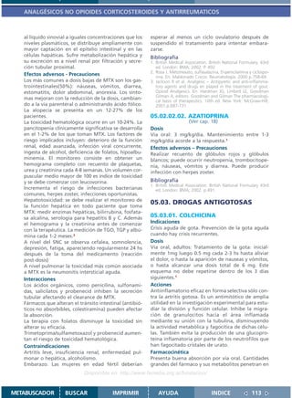 ANALGÉSICOS NO OPIOIDES CORTICOSTEROIDES Y ANTIRREUMATICOS



   al líquido sinovial a iguales concentraciones que los   esperar al menos un ciclo ovulatorio después de
   niveles plasmáticos, se distribuye ampliamente con      suspendido el tratamiento para intentar embara-
   mayor captación en el epitelio intestinal y en las      zarse.
   células hapáticas. Sufre metabolización hepática y      Bibliografía
   su excreción es a nivel renal por filtración y secre-   1. British Medical Association. British National Formulary. 43rd
   ción tubular proximal.                                     ed. London: BMA; 2002. P. 492
                                                           2. Rosa J. Metotrexato, sulfasalazina, D-penicilamina y ciclospo-
   Efectos adversos - Precauciones                            rina. En: Maldonado Cocco. Reumatología. 2000 p.758-69.
   Los más comunes a dosis bajas de MTX son los gas-       3. Jackson R et al. Analgesic – Antipyretic and anti-inflamma-
   trointestinales(50%): náuseas, vómitos, diarrea,           tory agents and drugs en played in the treatment of gout.
   estomatitis, dolor abdominal, anorexia. Los sínto-         Opioid Analgesics. En: Hardman JG, Limbird LE, Goodman
                                                              Gilman A, editors. Goodman and Gilman The pharmacologi-
   mas mejoran con la reducción de la dosis, cambian-
                                                              cal basis of therapeutics. 10th ed. New York: McGraw-Hill;
   do a la vía parenteral o administrando ácido fólico.       2001.p.687-731.
   La alopecía se presenta en un 12-27% de los
   pacientes.                                              05.02.02.02. AZATIOPRINA
   La toxicidad hematológica ocurre en un 10-24%. La                            (Ver cap. 18)
   pancitopenia clínicamente significativa se desarrolla   Dosis
   en el 1-2% de los que toman MTX. Los factores de        Vía oral: 3 mg/kg/día. Mantenimiento entre 1-3
   riesgo implicados incluyen: deterioro de la función     mg/kg/día acorde a la respuesta.1
   renal, edad avanzada, infección viral concurrente,      Efectos adversos – Precauciones
   ingesta de alcohol, deficiencia de folatos, hipoalbu-   Realizar recuento de glóbulos rojos y glóbulos
   minemia. El monitoreo consiste en obtener un            blancos; puede ocurrir neutropenia, trombocitope-
   hemograma completo con recuento de plaquetas,           nia, náuseas, vómitos y diarrea. Puede producir
   urea y creatinina cada 4-8 semanas. Un volumen cor-     infección con herpes zoster.
   puscular medio mayor de 100 es índice de toxicidad
   y se debe comenzar con leucovorina.                     Bibliografía
                                                           1. British Medical Association. British National Formulary 43rd
   Incrementa el riesgo de infecciones bacterianas            ed. London: BMA; 2002. p.491.
   comunes, herpes zoster, infecciones oportunistas.
   Hepatotoxicidad: se debe realizar el monitoreo de
   la función hepática en todo paciente que toma
                                                           05.03. DROGAS ANTIGOTOSAS
   MTX: medir enzimas hepáticas, bilirrubina, fosfata-
   sa alcalina, serología para hepatitis B y C. Además     05.03.01. COLCHICINA
   el hemograma y la creatinina antes de comenzar          Indicaciones
   con la terapéutica. La medición de TGO, TGP y albú-     Crisis aguda de gota. Prevención de la gota aguda
   mina cada 1-2 meses.3                                   cuando hay crisis recurrentes.
   A nivel del SNC se observa cefalea, somnolencia,        Dosis
   depresión, fatiga, apareciendo regularmente 24 hs       Vía oral, adultos: Tratamiento de la gota: inicial-
   después de la toma del medicamento (reacción            mente 1mg luego 0.5 mg cada 2-3 hs hasta aliviar
   post-dosis)                                             el dolor, o hasta la aparición de nauseas y vómitos,
   A nivel pulmonar la toxicidad más común asociada        o hasta alcanzar una dosis total de 6 mg. Este
   a MTX es la neumonitis intersticial aguda.              esquema no debe repetirse dentro de los 3 días
   Interacciones                                           siguientes.1
   Los ácidos orgánicos, como penicilina, sulfonami-       Acciones
   das, salicilatos y probenecid inhiben la secreción      Antiinflamatorio eficaz en forma selectiva sólo con-
   tubular afectando el clearance de MTX.                  tra la artritis gotosa. Es un antimitótico de amplia
   Fármacos que alteran el tránsito intestinal (antibió-   utilidad en la investigación experimental para estu-
   ticos no absorbibles, colestiramina) pueden afectar     diar la división y función celular. Inhibe la migra-
   la absorción.                                           ción de granulocitos hacia el área inflamada
   La terapia con folatos disminuye la toxicidad sin       mediante su unión con la tubulina, disminuyendo
   alterar su eficacia.                                    la actividad metabólica y fagocítica de dichas célu-
   Trimetoprima/sulfametoxazol y probenecid aumen-         las. También evita la producción de una glucopro-
   tan el riesgo de toxicidad hematológica.                teína inflamatoria por parte de los neutrófilos que
   Contraindicaciones                                      han fagocitado cristales de urato.
   Artritis leve, insuficiencia renal, enfermedad pul-     Farmacocinética
   monar o hepática, alcoholismo.                          Presenta buena absorción por vía oral. Cantidades
   Embarazo. Las mujeres en edad fértil deberían           grandes del fármaco y sus metabolitos penetran en
                              Disponible en: http://www.femeba.org.ar/fundacion/


METABUSCADOR         BUSCAR               IMPRIMIR             AYUDA                        INDICE                113
 