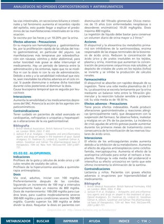 ANALGÉSICOS NO OPIOIDES CORTICOSTEROIDES Y ANTIRREUMATICOS



   las vías intestinales, en secreciones biliares e intesti-           disminución del filtrado glomerular. Chicos meno-
   nales y tal fenómeno aumenta el recambio rápido                     res de 15 años (con enfermedades neoplásicas o
   del epitelio, esto puede llegar a explicar el predo-                desordenes enzimáticos) 10-20 mg/kg/día. Dosis
   minio de las manifestaciones intestinales en la into-               máxima 400 mg/día.
   xicación.                                                           La ingestión de líquido debe bastar para conservar
   Se excreta por las heces y un 10-20% por la orina.                  un volumen diario de orina mayor a 2 litros.1
   Efectos adversos - Precauciones                                     Acciones
   En su mayoría son hematológicos y gastrointestina-                  El alopurinol y la aloxantina (su metabolito prima-
   les, por la proliferación rápida de las células del trac-           rio) son inhibidores de la xantinooxidasa, enzima
   to gastrointestinal, en particular del yeyuno. Las                  responsable de las etapas terminales de la biosínte-
   manifestaciones más tempranas por sobredosifica-                    sis de ácido úrico. Reducen la concentración de
   ción son náuseas, vómitos y dolor abdominal, para                   ácido úrico y de uratos insolubles en los tejidos,
   evitar toxicidad más grave se debe interrumpir el                   plasma y orina, mientras que aumentan la concen-
   medicamento. Hay un período de latencia entre la                    tración de precursores oxipurínicos más solubles, el
   administración y los síntomas, lapso que no se modi-                depósito de cristales de urato en los tejidos (tofos)
   fica ni con la dosis ni con la vía de administración.               se invierte y se inhibe la producción de cálculos
   Debido a esto y a la variabilidad individual que exis-              renales.
   te, sean inevitables los efectos adversos en el ciclo ini-          Farmacocinética
   cial. Sí puede disminuirse o evitarse dicha toxicidad               El alopurinol se absorbe con rapidez después de su
   durante ciclos posteriores al disminuir la dosis.                   ingestión. Tiene una vida media plasmática de 2-3
   Causa leucopenia temporal que es seguida por leu-                   hs. La aloxantina se excreta lentamente por la orina
   cocitosis                                                           mediante un balance neto entre la filtración glo-
   Interacciones                                                       merular y la resorción tubular sensible a probene-
   Aumenta la sensibilidad a los medicamentos depre-                   cid. Su vida media es de 18-30 hs.
   sores del SNC. Potencia la acción de los agentes sim-               Efectos adversos - Precauciones
   paticomiméticos.                                                    Tiene pocos efectos indeseables. Puede producir
   Contraindicaciones                                                  alteraciones gastrointestinales y reacciones alérgi-
   Tener cuidado en pacientes de edad avanzada en                      cas (principalmente rash), que desaparecen con la
   cardiopatías, nefropatías o uropatías y hepatopatí-                 suspensión del fármaco. Se observa fiebre, malestar
   as o alteraciones de la vía gastrointestinal.                       y mialgias en un 3% de los pacientes. La incidencia
                                                                       de crisis agudas de artritis gotosas puede aumentar
   Bibliografía
   1. British Medical Association. British National Formulary. 43rd    durante los primeros meses de tratamiento como
      ed. London: BMA; 2002. P. 493                                    consecuencia de la movilización de las reservas tisu-
   2. Jackson R et al. Analgesic – Antipyretic and anti-inflammatory   lares de ácido úrico.
      agents and drugs en played in the treatment of gout. Opioid
      Analgesics. En: Hardman JG, Limbird LE, Goodman Gilman A,
                                                                       Interacciones
      editors. Goodman and Gilman The pharmacological basis of         El efecto de los anticoagulantes orales aumenta
      therapeutics. 10th ed. New York: McGraw-Hill; 2001.p.687-        debido a la inhibición de su metabolismo. Aumenta
      731.                                                             el efecto de algunos antineoplásicos como ciclofos-
                                                                       famida, mercaptopurina. Aumenta el efecto de la
   05.03.02. ALOPURINOL                                                azatioprina utilizada para evitar el rechazo a tras-
   Indicaciones                                                        plantes. Prolonga la vida media del probenecid e
   Profilaxis de la gota y cálculos de ácido úrico y cál-              intensifica su efecto uricosúrico en tanto que este
   culos renales de oxalato de calcio.                                 último incrementa la eliminación de la xantina.
   Profilaxis de la hiperuricemia asociada a quimiote-
                                                                       Contraindicaciones
   rapia antineoplásica.
                                                                       Lactancia y niños. Pacientes con graves efectos
   Dosis                                                               adversos o erupciones por hipersensibilidad al
   Vía oral, adultos, iniciar con 100 mg/día.                          medicamento.
   Preferentemente después de las comidas.
   Siguiendo un incremento de 100 mg/ a intervalos                     Bibliografía
                                                                       1. British Medical Association. British National Formulary. 43rd
   semanalmente hasta un máximo de 800 mg/día.                            ed. London: BMA; 2002. P. 494.
   Dosis de mantenimiento: 100-200 mg/día para cua-                    2. Jackson R et al. Analgesic – Antipyretic and anti-inflamma-
   dros leves, para cuadros moderadamente severos                         tory agents and drugs en played in the treatment of gout.
   300-600 mg/día y para condiciones severas 700-900                      Opioid Analgesics. En: Hardman JG, Limbird LE, Goodman
                                                                          Gilman A, editors. Goodman and Gilman The pharmacologi-
   mg/día. Cuando superan los 300 mg/día se debe                          cal basis of therapeutics. 10th ed. New York: McGraw-Hill;
   dividir la dosis. Reajustar la dosis en pacientes con                  2001.p.687-731.
                                    Disponible en: http://www.femeba.org.ar/fundacion/


METABUSCADOR             BUSCAR                    IMPRIMIR                AYUDA                        INDICE               114
 