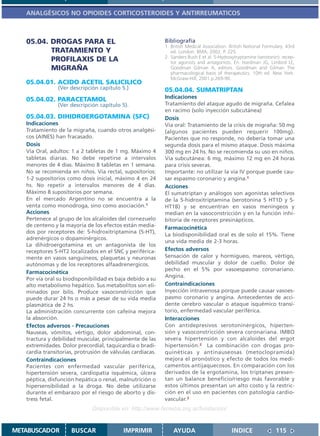 ANALGÉSICOS NO OPIOIDES CORTICOSTEROIDES Y ANTIRREUMATICOS



   05.04. DROGAS PARA EL                                    Bibliografía
                                                            1. British Medical Association. British National Formulary. 43rd
          TRATAMIENTO Y                                        ed. London: BMA; 2002. P. 225.
                                                            2. Sanders Bush E et al. 5-Hydroxytryptamine (serotonin): recep-
          PROFILAXIS DE LA                                     tor agonists and antagonists. En: Hardman JG, Limbird LE,
          MIGRAÑA                                              Goodman Gilman A, editors. Goodman and Gilman The
                                                               pharmacological basis of therapeutics. 10th ed. New York:
                                                               McGraw-Hill; 2001.p.269-90.
   05.04.01. ACIDO ACETIL SALICILICO
                (Ver descripción capítulo 5.)               05.04.04. SUMATRIPTAN
   05.04.02. PARACETAMOL                                    Indicaciones
                (Ver descripción capítulo 5).               Tratamiento del ataque agudo de migraña. Cefalea
                                                            en racimo (solo inyección subcutánea)
   05.04.03. DIHIDROERGOTAMINA (SFC)                        Dosis
   Indicaciones                                             Vía oral: Tratamiento de la crisis de migraña: 50 mg
   Tratamiento de la migraña, cuando otros analgési-        (algunos pacientes pueden requerir 100mg).
   cos (AINES) han fracasado.                               Pacientes que no responde, no debería tomar una
   Dosis                                                    segunda dosis para el mismo ataque. Dosis máxima
   Vía Oral, adultos: 1 a 2 tabletas de 1 mg. Máximo 4      300 mg en 24 hs. No se recomienda su uso en niños.
   tabletas diarias. No debe repetirse a intervalos         Vía subcutánea: 6 mg, máximo 12 mg en 24 horas
   menores de 4 días. Máximo 8 tabletas en 1 semana.        para crisis severas.
   No se recomienda en niños. Vía rectal, supositorios:     Importante: no utilizar la vía IV porque puede cau-
   1-2 supositorios como dosis inicial, máximo 4 en 24      sar espasmo coronario y angina.1
   hs. No repetir a intervalos menores de 4 días.           Acciones
   Máximo 8 supositorios por semana.                        El sumatriptan y análogos son agonistas selectivos
   En el mercado Argentino no se encuentra a la             de la 5-hidroxitriptamina (serotonina 5 HT1D y 5-
   venta como monodroga, sino como asociación.1             HT1B) y se encuentran en vasos meningeos y
   Acciones                                                 median en la vasoconstricción y en la función inhi-
   Pertenece al grupo de los alcaloides del cornezuelo      bitoria de receptores presinápticos.
   de centeno y la mayoría de los efectos están media-      Farmacocinética
   dos por receptores de: 5-hidroxitriptamina (5-HT),
                                                            La biodisponibilidad oral es de solo el 15%. Tiene
   adrenérgicos o dopaminérgicos.
                                                            una vida media de 2-3 horas.
   La dihidroergotamina es un antagonista de los
   receptores 5-HT2 localizados en el SNC y periférica-     Efectos adversos
   mente en vasos sanguíneos, plaquetas y neuronas          Sensación de calor y hormigueo, mareos, vértigo,
   autónomas y de los receptores alfaadrenergicos.          debilidad muscular y dolor de cuello. Dolor de
                                                            pecho en el 5% por vasoespasmo coronariano.
   Farmacocinética
                                                            Angina.
   Por vía oral su biodisponibilidad es baja debido a su
   alto metabolismo hepático. Sus metabolitos son eli-      Contraindicaciones
   minados por bilis. Produce vasoconstricción que          Inyección intravenosa porque puede causar vasoes-
   puede durar 24 hs o más a pesar de su vida media         pasmo coronario y angina. Antecedentes de acci-
   plasmática de 2 hs.                                      dente cerebro vascular o ataque isquémico transi-
   La administración concurrente con cafeína mejora         torio, enfermedad vascular periférica.
   la absorción.                                            Interacciones
   Efectos adversos - Precauciones                          Con antidepresivos serotoninérgicos, hiperten-
   Nauseas, vómitos, vértigo, dolor abdominal, con-         sión y vasoconstricción severa coronariana. IMBO
   tractura y debilidad muscular, principalmente de las     severa hipertensión y con alcaloides del ergot
   extremidades. Dolor precordial, taquicardia o bradi-     hipertensión.2 La combinación con drogas pro-
   cardia transitorias, protrusión de válvulas cardíacas.   quinéticas y antinauseosas (metoclopramida)
   Contraindicaciones                                       mejora el pronóstico y efecto de todos los medi-
   Pacientes con enfermedad vascular periférica,            camentos antijaquecosos. En comparación con los
   hipertensión severa, cardiopatía isquémica, úlcera       derivados de la ergotamina, los triptanes presen-
   péptica, disfunción hepática o renal, malnutrición o     tan un balance beneficio/riesgo más favorable y
   hipersensibilidad a la droga. No debe utilizarse         estos últimos presentan un alto costo y la restric-
   durante el embarazo por el riesgo de aborto y dis-       ción en el uso en pacientes con patología cardio-
   tress fetal.                                             vascular.3
                              Disponible en: http://www.femeba.org.ar/fundacion/


METABUSCADOR         BUSCAR                IMPRIMIR             AYUDA                        INDICE               115
 