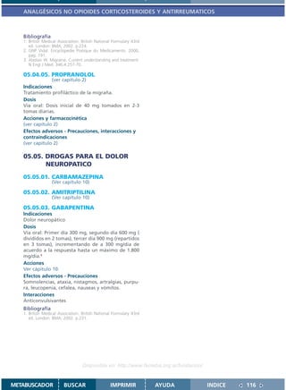 ANALGÉSICOS NO OPIOIDES CORTICOSTEROIDES Y ANTIRREUMATICOS



   Bibliografía
   1. British Medical Association. British National Formulary 43rd
      ed. London: BMA; 2002. p.224.
   2. GNP Vidal. Encyclopedie Pratique du Medicamento. 2000,
      pág. 191.
   3. Alastair W. Migraine. Current understanding and treatment.
      N Engl J Med. 346;4:257-70.

   05.04.05. PROPRANOLOL
                (ver capítulo 2)
   Indicaciones
   Tratamiento profiláctico de la migraña.
   Dosis
   Vía oral: Dosis inicial de 40 mg tomados en 2-3
   tomas diarias.
   Acciones y farmacocinética
   (ver capítulo 2)
   Efectos adversos - Precauciones, interacciones y
   contraindicaciones
   (ver capítulo 2)

   05.05. DROGAS PARA EL DOLOR
          NEUROPATICO
   05.05.01. CARBAMAZEPINA
                  (Ver capítulo 10)

   05.05.02. AMITRIPTILINA
                  (Ver capítulo 10)

   05.05.03. GABAPENTINA
   Indicaciones
   Dolor neuropático
   Dosis
   Vía oral: Primer día 300 mg, segundo día 600 mg (
   divididos en 2 tomas), tercer día 900 mg (repartidos
   en 3 tomas), incrementando de a 300 mg/día de
   acuerdo a la respuesta hasta un máximo de 1.800
   mg/día.1
   Acciones
   Ver cápitulo 10.
   Efectos adversos - Precauciones
   Somnolencias, ataxia, nistagmos, artralgias, purpu-
   ra, leucopenia, cefalea, nauseas y vómitos.
   Interacciones
   Anticonvulsivantes
   Bibliografía
   1. British Medical Association. British National Formulary 43rd
      ed. London: BMA; 2002. p.231.




                                   Disponible en: http://www.femeba.org.ar/fundacion/


METABUSCADOR            BUSCAR                    IMPRIMIR           AYUDA              INDICE   116
 