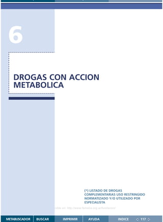 6
   DROGAS CON ACCION
   METABOLICA




                                               (*) LISTADO DE DROGAS
                                               COMPLEMENTARIAS USO RESTRINGIDO
                                               NORMATIZADO Y/O UTILIZADO POR
                                               ESPECIALISTA
                    Disponible en: http://www.femeba.org.ar/fundacion/


METABUSCADOR   BUSCAR          IMPRIMIR           AYUDA                  INDICE   117
 