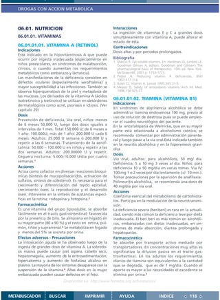 DROGAS CON ACCION METABOLICA



   06.01. NUTRICION                                          Interacciones
                                                             La ingestión de vitaminas E y C a grandes dosis
   06.01.01. VITAMINAS                                       simultáneamente con vitamina A, puede alterar el
                                                             estado de ésta.
   06.01.01.01. VITAMINA A (RETINOL)                         Contraindicaciones
   Indicaciones                                              Dosis altas y por periodos prolongados.
   Está indicado en la hipovitaminosis A que puede
   ocurrir por ingesta inadecuada (especialmente en          Bibliografía
                                                             1. Marcus R. Fat soluble vitamins. En: Hardman JG, Limbird LE,
   niños preescolares, en síndromes de malabsorción,            Goodman Gilman A, editors. Goodman and Gilman´s The
   cirrosis, o cuando aumentan los requerimientos               pharmacological basis of therapeutics. 10th ed. New York:
   metabólicos como embarazo y lactancia).                      McGraw-Hill; 2001.p. 1753-1771.
   Las manifestaciones de la deficiencia consisten en        2. Potter A. Reducing vitamin A deficiences. BMJ
                                                                1997;317:314.
   defectos oculares (especialmente xeroftalmía) y           3. Bates CJ. Vitamin A. Lancet 1995;345:31-5.
   mayor susceptibilidad a las infecciones. También se       4. Meyers D. Safety of antioxidants vitamins Arch Int Med.
   observa hiperqueratosis de la piel y metaplasia de           1996;156:925-37.
   las mucosas. Los derivados de la vitamina A (ácidos
   isotretinoico y tretinoico) se utilizan en desórdenes     06.01.01.02. TIAMINA (VITAMINA B1)
   dermatológicos como acné, psoriasis e ictiosis. (Ver      Indicaciones
   capítulo 20)                                              En síndromes de abstinencia alcohólica se debe
                                                             administrar tiamina endovenosa 100 mg, previo al
   Dosis                                                     uso de solución de dextrosa pues se puede empeo-
   Prevención de deficiencia, Vía oral, niños: menos         rar el cuadro neurológico del paciente.
   de 6 meses 50.000 U, luego dos dosis iguales a            En la encefalopatía de Wernicke, que en su mayor
   intervalos de 1 mes. Total 150.000 U; de 6 meses a        parte está relacionada a alcoholismo crónico, se
   1 año: 100.000U; más de 1 año: 200.000 U cada 6           recomienda comenzar por administración parente-
   meses. Adultos: 25.000 U semana ó 200.000 U y             ral y luego pasar a la via oral.Está indicada también
   repetir a las 6 semanas. Tratamiento de la xerof-         en la neuritis alcohólica y en la hiperemesis graví-
   talmía: 50.000 – 100.000 U en niños y repetir a las       dica
   dos semanas. Adultos: 200.00000 U y repetir.
                                                             Dosis
   Ceguera nocturna: 5.000-10.000 U/día por cuatro
                                                             Vía oral, adultos: para alcohólicos, 50 mg/ día.
   semanas.1
                                                             Deficiencia, 5 a 10 mg 3 veces al día. Niños: para
   Acciones                                                  deficiencia 10 a 50 mg/día en varias tomas. Vía IV:
   Actúa como cofactor en diversas reacciones bioquí-        100 mg 1 o 2 veces por día lentamente (+/- 10 min.).
   micas (síntesis de mucopolisacáridos, activación de       Tomar precauciones por la aparición de anafilaxia.
   sulfatos, síntesis de colesterol). Es necesaria para el   Polineuritis alcohólica, se recomienda una dosis de
   crecimiento y diferenciación del tejido epitelial,        40 mg/día por vía oral.
   crecimiento óseo, la reproducción y el desarrollo
                                                             Acciones
   óseo. Interviene en la síntesis de sustancias especí-
                                                             Coenzima esencial del metabolismo de carbohidra-
   ficas en la retina: rodopsina y fotopsina.2               tos. Participa en la modulación de la neurotransmi-
   Farmacocinética                                           sión.
   Es una vitamina del grupo liposoluble, se absorbe         La deficiencia severa (beriberi) es rara en la actuali-
   fácilmente en el tracto gastrointestinal, favorecida      dad, siendo más común la deficiencia leve por dieta
   por la presencia de bilis. Se almacena en hígado en       inadecuada. El beri beri es más común en alcohóli-
   su mayor parte (80 a 90 %) y el resto en retina, pul-     cos, embarazadas con dietas inadecuadas, en sín-
   món, riñón y suprarrenal.3 Se metaboliza en hígado        dromes de mala absorción, diarrea prolongada y
   y menos del 5% se excreta por orina.                      hepatopatías.
   Efectos adversos - Precauciones                           Farmacocinética
   La intoxicación aguda se ha observado luego de la         Se absorbe por transporte activo mediado por
   ingesta de grandes dosis de vitamina A. La sobredo-       transportadores. En concentraciones muy altas es
   sis masiva puede causar piel áspera, cabello seco,        significativa la difusión pasiva en el tracto gas-
   hepatomegalia, aumento de la eritrosedimentación,         trointestinal. En los adultos los requerimientos
   hipercalcemia y aumento de fosfatasa alcalina en          diarios de tiamina son equivalentes a la cantidad
   plasma. La mayoría de los síntomas desaparece con la      que se degrada, que es de 1 mg/día. Cuando el
   suspensión de la vitamina.4 Altas dosis en la mujer       aporte es mayor a las necesidades el excedente se
   embarazada pueden causar defectos en el feto.             elimina por orina.1
                               Disponible en: http://www.femeba.org.ar/fundacion/


METABUSCADOR          BUSCAR                IMPRIMIR             AYUDA                       INDICE              118
 