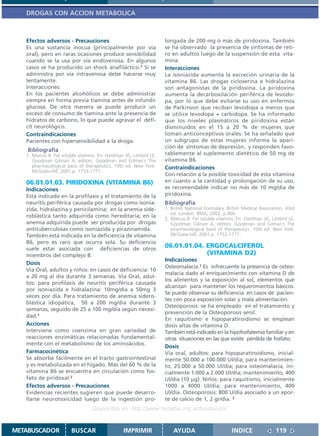 DROGAS CON ACCION METABOLICA



   Efectos adversos - Precauciones                                  longada de 200 mg ó más de piridoxina. También
   Es una sustancia inocua (principalmente por vía                  se ha observado la presencia de síntomas de reti-
   oral), pero en raras ocasiones produce sensibilidad              ro en adultos luego de la suspensión de esta vita-
   cuando se la usa por vía endovenosa. En algunos                  mina.
   casos se ha producido un shock anafiláctico.1 Si se              Interacciones
   administra por vía intravenosa debe hacerse muy                  La isoniazida aumenta la excreción urinaria de la
   lentamente.                                                      vitamina B6. Las drogas cicloserina e hidralazina
   Interacciones                                                    son antagonistas de la piridoxina. La piridoxina
   En los pacientes alcohólicos se debe administrar                 aumenta la decarboxilación periférica de levodo-
   siempre en forma previa tiamina antes de infundir                pa, por lo que debe evitarse su uso en enfermos
   glucosa. De otra manera se puede producir un                     de Parkinson que reciban levodopa a menos que
   exceso de consumo de tiamina ante la presencia de                se utilice levodopa + carbidopa. Se ha informado
   hidratos de carbono, lo que puede agravar el défi-               que los niveles plasmáticos de piridoxina están
   cit neurológico.                                                 disminuidos en el 15 a 20 % de mujeres que
   Contraindicaciones                                               toman anticonceptivos orales. Se ha señalado que
   Pacientes con hipersensibilidad a la droga.                      un subgrupo de estas mujeres informa la apari-
                                                                    ción de síntomas de depresión, y responden favo-
    Bibliografía
   1. Marcus R. Fat soluble vitamins. En: Hardman JG, Limbird LE,   rablemente al suplemento dietético de 50 mg de
      Goodman Gilman A, editors. Goodman and Gilman´s The           vitamina B6.
      pharmacological basis of therapeutics. 10th ed. New York:     Contraindicaciones
      McGraw-Hill; 2001.p. 1753-1771.
                                                                    Con relación a la posible toxicidad de esta vitamina
   06.01.01.03. PIRIDOXINA (VITAMINA B6)                            en cuanto a la cantidad y prolongación de su uso,
   Indicaciones                                                     es recomendable indicar no más de 10 mg/día de
   Está indicada en la profilaxis y el tratamiento de la            piridoxina.
   neuritis periférica causada por drogas como isonia-              Bibliografía
   zida, hidralazina y penicilamina; en la anemia side-             1. British National Formulary. British Medical Association. 43rd
                                                                       ed. London: BMA; 2002. p.466
   roblástica tanto adquirida como hereditaria; en la               2. Marcus R. Fat soluble vitamins. En: Hardman JG, Limbird LE,
   anemia adquirida puede ser producida por drogas                     Goodman Gilman A, editors. Goodman and Gilman´s The
   antituberculosas como isoniazida y pirazinamida.                    pharmacological basis of therapeutics. 10th ed. New York:
   También está indicada en la deficiencia de vitamina                 McGraw-Hill; 2001.p. 1753-1771.
   B6, pero es raro que ocurra sola. Su deficiencia
   suele estar asociada con deficiencias de otros
                                                                    06.01.01.04. ERGOCALCIFEROL
   miembros del complejo B.                                                      (VITAMINA D2)
                                                                    Indicaciones
   Dosis
                                                                    Osteomalacia.1 Es infrecuente la presencia de osteo-
   Vía Oral, adultos y niños: en casos de deficiencia: 10
                                                                    malacia dado el enriquecimiento con vitamina D de
   a 20 mg al día durante 3 semanas. Vía Oral, adul-
                                                                    los alimentos y la exposición al sol, elementos que
   tos: para profilaxis de neuritis periférica causada
                                                                    alcanzan para mantener los requerimientos básicos.
   por isoniazida e hidralazina: 10mg/día a 50mg 3
                                                                    Se puede observar su deficiencia en casos de pacien-
   veces por día. Para tratamiento de anemia sidero-
                                                                    tes con poca exposición solar y mala alimentación.
   blástica idiopática, 50 a 200 mg/día durante 3
                                                                    Osteoporosis: se ha empleado en el tratamiento y
   semanas, seguido de 25 a 100 mg/día según necesi-
                                                                    prevención de la Osteoporosis senil.
   dad.1
                                                                    En raquitismo e hipoparatiroidismo se emplean
   Acciones                                                         dosis altas de vitamina D.
   Interviene como coenzima en gran variedad de                     También está indicado en la hipofosfatemia familiar y en
   reacciones enzimáticas relacionadas fundamental-                 otras situaciones en las que existe pérdida de fosfato.
   mente con el metabolismo de los aminoácidos.
                                                                    Dosis
   Farmacocinética                                                  Vía oral, adultos: para hipoparatiroidismo, inicial-
   Se absorbe fácilmente en el tracto gastrointestinal              mente 50.000 a 100.000 Ul/día; para mantenimien-
   y es metabolizada en el hígado. Más del 60 % de la               to, 25.000 a 50.000 Ul/día; para osteomalacia, ini-
   vitamina B6 se encuentra en circulación como fos-                cialmente 1.000 a 2.000 Ul/día; mantenimiento, 400
   fato de piridoxal.2                                              Ul/día (10 µg). Niños: para raquitismo, inicialmente
   Efectos adversos - Precauciones                                  1000 a 4000 Ul/día; para mantenimiento, 400
   Evidencias recientes sugieren que puede desarro-                 Ul/día. Osteoporosis: 800 U/día asociado a un apor-
   llarse neurotoxicidad luego de la ingestión pro-                 te de calcio de 1, 2 gr/día. 2
                                  Disponible en: http://www.femeba.org.ar/fundacion/


METABUSCADOR            BUSCAR                   IMPRIMIR               AYUDA                        INDICE               119
 