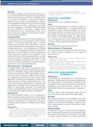 DROGAS CON ACCION METABOLICA



   Acciones                                                          3. D.R. Frazer Vitamina D The Lancet,1995:104-109.
   En intestino delgado aumenta la absorción de cal-                 4. Willet W. What vitamins should be taking N Eng J Med
                                                                        2001;345: 1819-25
   cio y fósforo. Incrementa la acción de una proteína
   de fijación calbindina que facilita el pasaje de cal-             06.01.01.05. CALCITRIOL
   cio a través del ribete en cepillo del intestino.                 Indicaciones
   También activa el flujo de transmembrana facilita-                Osteodistrofia renal. Hipoparatiroidismo.
   do por gradientes eléctricos. En el hueso promueve
   la movilización de calcio y aumenta el recambio
                                                                     Dosis
   óseo. Sin embargo al mantener niveles adecuados                   Inicio 0,25 microgramos/día; se aumenta cada 2 a 4
   de calcio y fósforo en los tejidos, colabora en el                semanas; se puede llegar a 1 microgramos/día en
   mantenimiento de la mineralización ósea. En el                    insuficiencia renal. Hipoparatiroidismo: se puede
   riñón aumenta la reabsorción del calcio en el túbu-               administrar calcitriol en dosis de 0,25 a 0,5 micro-
   lo contorneado proximal.                                          gramos/día. Se aumenta la dosis cada 2 a 4 semanas
                                                                     hasta llegar a 2 microgramos/día. Se debe adicio-
   Farmacocinética
                                                                     nar calcio 2 a 2,5 gr/día. Este tratamiento puede
   La vitamina D se absorbe en el intestino delgado, en
                                                                     originar hipercalciuria, que al cabo de años puede
   su mayor parte junto con los quilomicrones. Es sinte-
                                                                     conducir a litiasis renal o nefrocalcinosis.
   tizada en la piel por exposición solar. La síntesis
   cutánea suele alcanzar para mantener los requeri-                 Acciones
   mientos de vitamina D en los tejidos.1 En la sangre es            Es el metabolito activo de la vitamina D.
   transportada junto a una alfa globulina. En hígado                Efectos adversos - Precauciones
   se activa transformándose en 25 hidroxivitamina D,                El uso de las formas activas de la vitamina D tiene
   que tiene una vida media de 19 días y constituye la               un estrecho margen terapéutico, con riesgo de
   mayor parte de la vitamina D en circulación. En el                hipercalcemia.3
   riñón se forma el 1-25 hidroxicolecalciferol. La vida             Bibliografía
   media del 1-25 HCC o calcitriol es algo más corta que             1. Winer K. Sintetic PTH in the treatment of hypoparatiroidism
   la de su predecesor, alrededor de 3 a 5 días. La vita-               JAMA,1996; 276: 631-636.
   mina D se excreta parcialmente a través de la bilis, y            2. Tilyard M. Treatment of posmenopausal osteoporosis with
                                                                        calcitriol. N Engl J Med 1992;326;6. 357
   está sujeta a un circuito enterohepático.                         3. Marcus R. Agents affecting calcifications and bone turnover.
   Efectos adversos - Precauciones                                      En: Hardman JG, Limbird LE, Goodman Gilman A, editors.
   La ingesta excesiva de vitamina D puede producir                     Goodman and Gilman´s The pharmacological basis of thera-
                                                                        peutics. 10th ed. New York: McGraw-Hill; 2001.p. 1715-1743
   toxicidad, siendo sus síntomas: hipercalcemia, expre-
   sada como debilidad, fatiga, lasitud, deterioro pre-              06.01.01.06. ACIDO ASCORBICO
   coz de la función renal y arritmias cardíacas. Se con-
                                                                                  (VITAMINA C)
   sidera que dosis menores de 2000 U /día no ocasio-
                                                                     Indicaciones
   nan riesgos de hipervitaminosis.3 En los niños puede
                                                                     Está indicado para la profilaxis y el tratamiento del
   detener el crecimiento por completo, cuando es uti-
                                                                     escorbuto. Tratamiento de la metahemoglobinemia.
   lizado durante un tiempo prolongado (seis o más
                                                                     En la actualidad no hay pruebas concluyentes que
   meses). No debe ser administrado a pacientes con
                                                                     justifiquen el uso de la vitamina C en el tratamiento
   hipercalcemia. Se debe usar con precaución en afec-
                                                                     coadyuvante del resfrío Común. Tampoco se ha
   tados de enfermedad coronaria, en insuficientes
                                                                     demostrado eficacia en prevención de neoplasias. 1
   renales y ateroescleróticos. El uso de dosis excesivas
   en el embarazo es potencialmente teratogénico.                    Dosis
   Interacciones                                                     Vía Oral, adultos: para escorbuto, 100 a 250 mg
   La fenitoína puede interferir con el metabolismo                  una a tres veces al día; Niños: 100 a 250 mg/día.
   de la vitamina D, pudiendo provocar osteomalacia.                 Acciones
   El uso simultáneo de tiazidas con vitamina D puede                Actúa como coenzima en innumerables reacciones
   provocar hipercalcemia. El tratamiento con gluco-                 bioquímicas, casi todas oxidativas. Es un compuesto
   corticoides puede alterar el metabolismo del ergo-                especial en la síntesis del colágeno, carnitina, este-
   calciferol.                                                       roides suprarrenales, cemento intracelular, matriz
                                                                     ósea y dental.
   Bibliografía
   1. Marcus R. Agents affecting calcifications and bone turnover.   Farmacocinética
      En: Hardman JG, Limbird LE, Goodman Gilman A, editors.         Se absorbe en la parte superior del tubo digestivo
      Goodman and Gilman´s The pharmacological basis of thera-       por un sistema de transporte activo saturable. Solo
      peutics. 10th ed. New York: McGraw-Hill; 2001.p. 1715-1743
   2. Chapuy C. Efficacy of calcium and cholechalciferol for hip     se absorbe un 50 % de una dosis mayor de 1,5 g/día
      fractures in elderly women. BMJ 1994;:308-1081                 y se logra saturar el sistema con dosis mayores de
                                   Disponible en: http://www.femeba.org.ar/fundacion/


METABUSCADOR            BUSCAR                    IMPRIMIR               AYUDA                       INDICE               120
 