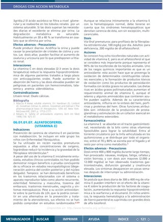DROGAS CON ACCION METABOLICA



   3gr/día.2 El ácido ascórbico se filtra a nivel glome-          Aunque se relaciona íntimamente a la vitamina E
   rular y se reabsorbe en los túbulos renales por un             con la hematopoyesis normal, debe tenerse en
   sistema saturable. Si las dosis superan las necesida-          cuenta que los síndromes hematopoyéticos que
   des diarias el excedente se elimina por orina. La              denotan carencia de ésta, son sin excepción, multi-
   degradación        metabólica        es     saturable.         carenciales.
   Habitualmente un 30 a 40 % se transforma en oxa-               Dosis
   lato que se elimina por orina.                                 Vía Oral prematuros: para profilaxis de la fibroplas-
   Efectos adversos - Precauciones                                tía retrolenticular, 100 mg/kg por día. Adultos: para
   Puede producir diarrea. Acidifica la orina y puede             deficiencia, 200 mg/día de dl-alfatocoferol.
   causar la precipitación de cristales de cistina y ura-         Acciones
   tos. Las dosis altas pueden facilitar el aumento de            Se conocen hoy ocho tocoferoles naturales con acti-
   oxaluria y uricosuria por lo que predisponen a litia-          vidad de vitamina E, pero es el alfatocoferol el que
   sis renal.                                                     se considera más importante porque representa el
   Interacciones                                                  90% de los tocoferoles de los tejidos animales. Uno
   La vitamina C en dosis elevadas (2-3 veces la dosis            de los rasgos químicos importantes es que es un
   terapéutica) reduce la respuesta hipoprotrombiné-              antioxidante: esta acción hace que se prevenga la
   mica de algunos pacientes tratados a largo plazo               oxidación de determinados constituyentes celula-
   con anticoagulantes orales. Puede aumentar la                  res esenciales y la formación de productos tóxicos
   absorción de hierro y las dosis elevadas pueden ser            de oxidación como los productos de peroxidación
   peligrosas en pacientes con hemocromatosis, tala-              formados con ácidos grasos no saturados. Las dietas
   semia y anemia sideroblástica.                                 ricas en ácidos grasos poliinsaturados aumentan el
   Contraindicaciones                                             requerimiento animal de vitamina E, aunque el
   Litiasis renal. Oxalo cálcicas.                                selenio y algunos aminoácidos que contienen azu-
   Bibliografía                                                   fre pueden suplirla. Además de su característica
   1. Marcus R.Water soluble vitamins. En: Hardman JG, Limbird    antioxidante, influiría en la síntesis del hem, porfi-
      LE, Goodman Gilman A, editors. Goodman and Gilman´s The     rinas y proteínas del hem. Otras funciones atribui-
      pharmacological basis of therapeutics. 10th ed. New York:
      McGraw-Hill; 2001.p. 1753-1771.
                                                                  bles son: inhibición de la producción de prosta-
   2. Meyers D. Safety of antioxidants vitamins Arch Int Med      glandinas y estimulación de un cofactor esencial en
      1996;156: 925-37.                                           el metabolismo esteroideo.
                                                                  Farmacocinética
   06.01.01.07. ALFATOCOFEROL                                     La vitamina E se absorbe en el tracto gastrointesti-
                (VITAMINA E)                                      nal, necesitando de la bilis como otras vitaminas
   Indicaciones                                                   liposolubles para lograr la solubilidad. Entra al
   Prevención de carencia de vitamina E en pacientes              torrente circulatorio por la linfa vehiculizada en los
   con malabsorción. Se incluyen en este grupo los                quilomicrones y se distribuye por todo el organis-
   niños con Enfermedad fibroquística.                            mo; entre el 70 y 80% se excreta por el hígado y el
   Se ha utilizado en recién nacidos prematuros                   resto por orina como metabolito.1
   expuestos a altas concentraciones de oxígeno,
   lográndose reducir la incidencia y la gravedad de la           Efectos adversos - Precauciones
   fibroplasia retrolenticular.1                                  Dosis entre 400 y 800 mg/día durante largo tiempo,
   A pesar del uso de la vitamina E inicialmente entu-            han provocado: náuseas, mialgias, fatiga, cefalea y
   siasta, estudios clínicos controlados no han podido            visión borrosa; y con dosis aún mayores (2.000 a
   demostrar ningún beneficio o prueba concluyente                12.000 mg/día) se han observado trastornos gas-
   de su eficacia en estados neuropatológicos (dege-              trointestinales, disfunción gonadal y creatinuria
   neración axónica del cordón posterior y del núcleo             elevada. Los síntomas desaparecen en pocas sema-
   delgado). Tampoco se han demostrado beneficios                 nas después de interrumpir su administración.
   en los trastornos relacionados con el sistema o                Interacciones
   aparato reproductor tales como aborto recurrente,              Se postula que dosis diaria de 300 a 400 mg de vita-
   esterilidad femenina y masculina, toxemia del                  mina E pueden interferir en el efecto de la vitami-
   embarazo, trastornos menstruales, vaginitis y sín-             na K sobre la producción de los factores de coagu-
   tomas menopáusicos. Pese a su acción antioxidan-               lación, aumentando la respuesta hipoprotrombiné-
   te sobre la partícula de LDL que la podría conver-             mica a la warfarina y al dicumarol. En niños anémi-
   tir en una alternativa en la prevención y trata-               cos, la respuesta hematológica a la administración
   miento de la aterosclerosis, sus efectos no se han             de hierro parenteral es suprimida con grandes dosis
   podido comprobar en estudios randomizados.2,3,4                de alfa tocoferol.
                                 Disponible en: http://www.femeba.org.ar/fundacion/


METABUSCADOR           BUSCAR                   IMPRIMIR             AYUDA                   INDICE             121
 
