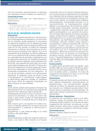 DROGAS CON ACCION METABOLICA



   mia (ver Acciones), particularmente en pacientes                   intracelular; sólo el 1% está en el líquido extracelu-
   con insuficiencia renal o tratados con vitamina D.2                lar y es por eso que la magnesemia es un estimador
   Contraindicaciones                                                 muy imperfecto de las reservas corporales. El mag-
   Condiciones asociadas con hipercalcemia e                          nesio es esencial para la actividad de muchas enzi-
   hipercalciuria.                                                    mas y como cofactor en la fosforilación oxidativa,
                                                                      termorregulación, contractilidad muscular y en la
   Bibliografía                                                       neurotransmisión. La hipomagnesemia puede
   1. British Medical Association. British National Formulary. 43rd
      ed. London: BMA; 2002. p. 460-1.                                deberse a una disminución de la absorción intesti-
   2. Parfitt K, editor. Martindale: the complete drug reference.     nal (por aporte insuficiente –ancianos, alcohólicos-
      32nd ed. London: Pharmaceutical Press; 1999. p. 1155-7.         , malabsorción intestinal, diarrea, aspiración naso-
                                                                      gástrica prolongada) o a un aumento de la excre-
   06.01.02.02. MAGNESIO SULFATO                                      ción renal (por hipercalcemia, diuréticos, aminoglu-
   Indicaciones                                                       cósidos, anfotericina B, cisplatino, ciclosporina). La
   El sulfato de magnesio parenteral se utiliza para tra-             hipomagnesemia a su vez provoca hipopotasemia e
   tar la hipomagnesemia sintomática; una vez resuel-                 hipocalcemia. Las manifestaciones son neurológi-
   tos los síntomas, puede prevenirse la recurrencia                  cas (letargo, confusión, temblor, ataxia, tetania y
   con aporte de magnesio oral. El magnesio se utiliza                convulsiones) y cardíacas (intervalos PR y QT pro-
   en la hipopotasemia severa cuando hay déficit aso-                 longados, arritmia auricular o ventricular). La
   ciado de los dos cationes. El sulfato de magnesio                  hipermagnesemia puede deberse a aporte parente-
   intravenoso es efectivo como tocolítico en la ame-                 ral excesivo (p.ej. en el tratamiento de la pree-
   naza de parto prematuro (ver capítulo 12) y en el                  clampsia) o a déficit de excreción en pacientes con
   tratamiento de la eclampsia. Se utiliza también por                insuficiencia renal. Los síntomas son neurológicos
   vía IV en el tratamiento de arritmias cardíacas seve-              (arreflexia, letargo, parálisis e insuficiencia respira-
   ras, especialmente las asociadas a hipokalemia y en                toria) y cardíacos (hipotensión, bradicardia, inter-
   la taquicardia ventricular con torsades de pointes.2               valos PR, QRS y QT prolongados, bloqueo AV com-
   Se utilizan sales de magnesio como antiácidos (ver                 pleto, asistolia).
   07.01.03), como laxantes (ver 07.01.05) y en la tera-              Farmacocinética
   péutica dermatológica (ver 20.14.01). El efecto pro-               La ingesta diaria promedio para los adultos varía
   tector del magnesio en el infarto agudo del miocar-                de 200 a 400 mg, de los cuales el 30-50% es absor-
   dio no fue confirmado en el estudio ISIS-43 y no se                bido por el tracto gastrointestinal. El 25-30% circu-
   recomienda actualmente con esa indicación.2 Es                     la en el plasma unido a proteínas. El exceso de
   uno de los minerales a aportar en la alimentación                  magnesio es excretado por el riñón; un 3 a 5 % del
   parenteral. El magnesio carece de eficacia como                    ion filtrado es excretado en la orina.
   “reconstituyente” o “revitalizante” o para mejorar                 Interacciones
   la performance deportiva, excepto en individuos                    El magnesio potencia el efecto de la succinilcolina y
   que tienen déficit de magnesio comprobado; no                      otros agentes bloqueantes neuromusculares no
   debe utilizarse con esta finalidad.                                despolarizantes. Los aminoglucósidos pueden
   Dosis                                                              potenciar el efecto de bloqueo neuromuscular. El
   Vía IV, adultos, (Sulfato de magnesio): Eclampsia: 4 gr            uso conjunto con nifedipina puede producir hipo-
   de la solución al 10 % en inyección lenta, seguidos de             tensión severa en pacientes con pre-eclampsia. Las
   infusión IV de 1 g/hora por todo el primer día.                    sales orales reducen la absorción de tetraciclinas y
   Hipomagnesemia severa: 9-18 g en infusión IV (en                   bifosfonatos.
   solución de dextrosa) a lo largo del primer día;                   Efectos adversos - Precauciones
   luego 6 g/día hasta corregir la hipomagnesemia                     En pacientes con insuficiencia renal o en la admi-
   (pueden requerir un total de 40 g a lo largo de 5                  nistración rápida de grandes dosis (como en la
   días).1                                                            eclampsia) pueden aparecer los síntomas de hiper-
   Nota: siempre que se use magnesio IV se debe moni-                 magnesemia (ver Acciones). Las sales por vía oral
   torear el magnesio plasmático y los signos clínicos de             pueden producir dolor cólico y diarrea. Debe utili-
   hipermagnesemia, y suspender la administración si                  zarse con extremo cuidado en insuficientes renales.
   éstos aparecen.
                                                                      Contraindicaciones
   Equivalencias: 1 g de sulfato de Mg++= 4,1 mmol
                                                                      Bloqueo cardiaco; oliguria o anuria.
   de Mg++= 99 mg de Mg++.
   Acciones                                                           Bibliografía
                                                                      1. British Medical Association. British National Formulary. 43rd
   Aproximadamente el 60% del magnesio está en el                        ed. London: BMA; 2002. p. 461-2.
   hueso y casi todo el 40% restante en el líquido                    2. Parfitt K, editor. Martindale: the complete drug reference.
                                   Disponible en: http://www.femeba.org.ar/fundacion/


METABUSCADOR             BUSCAR                    IMPRIMIR               AYUDA                        INDICE               123
 